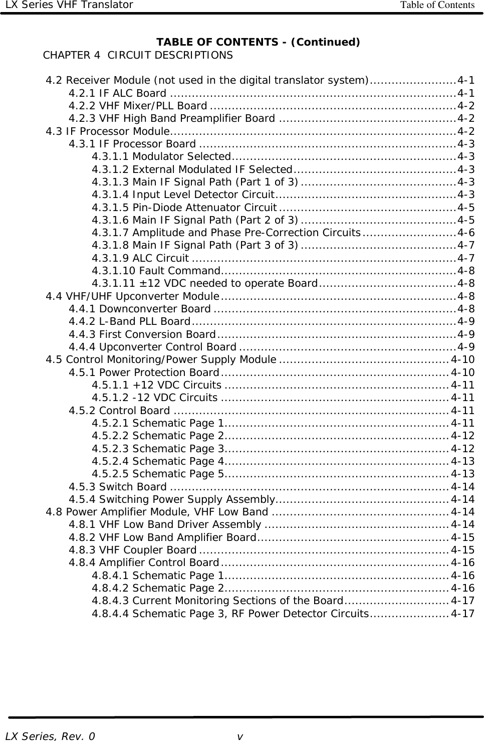 LX Series VHF Translator Table of Contents   LX Series, Rev. 0    v TABLE OF CONTENTS - (Continued) CHAPTER 4  CIRCUIT DESCRIPTIONS   4.2 Receiver Module (not used in the digital translator system)........................4-1     4.2.1 IF ALC Board ...............................................................................4-1     4.2.2 VHF Mixer/PLL Board ....................................................................4-2     4.2.3 VHF High Band Preamplifier Board .................................................4-2  4.3 IF Processor Module...............................................................................4-2     4.3.1 IF Processor Board .......................................................................4-3     4.3.1.1 Modulator Selected..............................................................4-3     4.3.1.2 External Modulated IF Selected.............................................4-3     4.3.1.3 Main IF Signal Path (Part 1 of 3)...........................................4-3     4.3.1.4 Input Level Detector Circuit..................................................4-3     4.3.1.5 Pin-Diode Attenuator Circuit.................................................4-5     4.3.1.6 Main IF Signal Path (Part 2 of 3)...........................................4-5     4.3.1.7 Amplitude and Phase Pre-Correction Circuits..........................4-6     4.3.1.8 Main IF Signal Path (Part 3 of 3)...........................................4-7     4.3.1.9 ALC Circuit .........................................................................4-7     4.3.1.10 Fault Command.................................................................4-8     4.3.1.11 ±12 VDC needed to operate Board......................................4-8  4.4 VHF/UHF Upconverter Module.................................................................4-8     4.4.1 Downconverter Board ...................................................................4-8     4.4.2 L-Band PLL Board.........................................................................4-9     4.4.3 First Conversion Board..................................................................4-9     4.4.4 Upconverter Control Board ............................................................4-9  4.5 Control Monitoring/Power Supply Module ...............................................4-10     4.5.1 Power Protection Board...............................................................4-10     4.5.1.1 +12 VDC Circuits ..............................................................4-11     4.5.1.2 -12 VDC Circuits ...............................................................4-11     4.5.2 Control Board ............................................................................4-11     4.5.2.1 Schematic Page 1..............................................................4-11     4.5.2.2 Schematic Page 2..............................................................4-12     4.5.2.3 Schematic Page 3..............................................................4-12     4.5.2.4 Schematic Page 4..............................................................4-13     4.5.2.5 Schematic Page 5..............................................................4-13     4.5.3 Switch Board .............................................................................4-14     4.5.4 Switching Power Supply Assembly................................................4-14  4.8 Power Amplifier Module, VHF Low Band .................................................4-14     4.8.1 VHF Low Band Driver Assembly ...................................................4-14     4.8.2 VHF Low Band Amplifier Board.....................................................4-15     4.8.3 VHF Coupler Board .....................................................................4-15     4.8.4 Amplifier Control Board...............................................................4-16     4.8.4.1 Schematic Page 1..............................................................4-16     4.8.4.2 Schematic Page 2..............................................................4-16     4.8.4.3 Current Monitoring Sections of the Board.............................4-17     4.8.4.4 Schematic Page 3, RF Power Detector Circuits......................4-17       