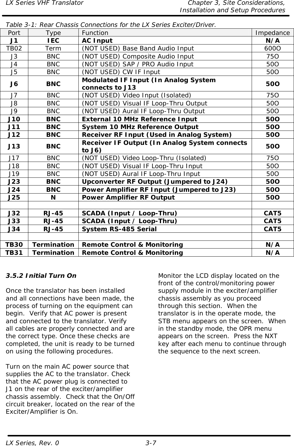 LX Series VHF Translator Chapter 3, Site Considerations,   Installation and Setup Procedures LX Series, Rev. 0 3-7 Table 3-1: Rear Chassis Connections for the LX Series Exciter/Driver. Port Type Function Impedance J1 IEC AC Input N/A TB02 Term (NOT USED) Base Band Audio Input 600O J3 BNC (NOT USED) Composite Audio Input 75O J4 BNC (NOT USED) SAP / PRO Audio Input 50O J5 BNC (NOT USED) CW IF Input 50O J6 BNC Modulated IF Input (In Analog System connects to J13  50O J7 BNC (NOT USED) Video Input (Isolated) 75O J8 BNC (NOT USED) Visual IF Loop-Thru Output 50O J9 BNC (NOT USED) Aural IF Loop-Thru Output 50O J10 BNC External 10 MHz Reference Input 50O J11 BNC System 10 MHz Reference Output 50O J12 BNC Receiver RF Input (Used in Analog System) 50O J13 BNC Receiver IF Output (In Analog System connects to J6) 50O J17 BNC (NOT USED) Video Loop-Thru (Isolated) 75O J18 BNC (NOT USED) Visual IF Loop-Thru Input 50O J19 BNC (NOT USED) Aural IF Loop-Thru Input 50O J23 BNC Upconverter RF Output (Jumpered to J24) 50O J24 BNC Power Amplifier RF Input (Jumpered to J23) 50O J25 N Power Amplifier RF Output 50O        J32 RJ-45 SCADA (Input / Loop-Thru) CAT5 J33 RJ-45 SCADA (Input / Loop-Thru) CAT5 J34 RJ-45 System RS-485 Serial CAT5        TB30 Termination Remote Control &amp; Monitoring N/A TB31 Termination Remote Control &amp; Monitoring N/A   3.5.2 Initial Turn On  Once the translator has been installed and all connections have been made, the process of turning on the equipment can begin.  Verify that AC power is present and connected to the translator. Verify all cables are properly connected and are the correct type. Once these checks are completed, the unit is ready to be turned on using the following procedures.  Turn on the main AC power source that supplies the AC to the translator. Check that the AC power plug is connected to J1 on the rear of the exciter/amplifier chassis assembly.  Check that the On/Off circuit breaker, located on the rear of the Exciter/Amplifier is On.  Monitor the LCD display located on the front of the control/monitoring power supply module in the exciter/amplifier chassis assembly as you proceed through this section.  When the translator is in the operate mode, the STB menu appears on the screen.  When in the standby mode, the OPR menu appears on the screen.  Press the NXT key after each menu to continue through the sequence to the next screen.  