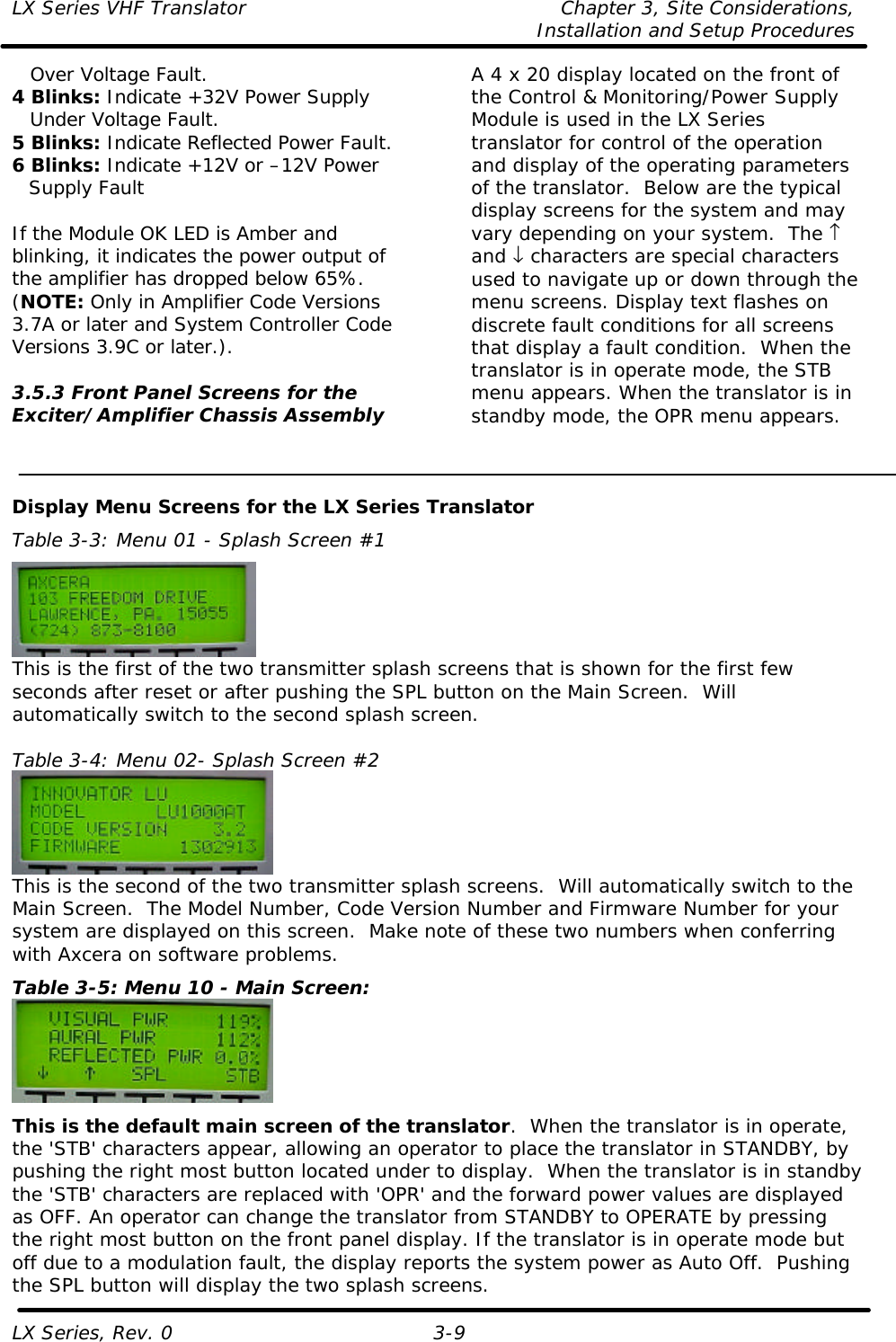 LX Series VHF Translator Chapter 3, Site Considerations,   Installation and Setup Procedures LX Series, Rev. 0 3-9  Over Voltage Fault. 4 Blinks: Indicate +32V Power Supply  Under Voltage Fault. 5 Blinks: Indicate Reflected Power Fault. 6 Blinks: Indicate +12V or –12V Power Supply Fault  If the Module OK LED is Amber and blinking, it indicates the power output of the amplifier has dropped below 65%.  (NOTE: Only in Amplifier Code Versions 3.7A or later and System Controller Code Versions 3.9C or later.).  3.5.3 Front Panel Screens for the Exciter/Amplifier Chassis Assembly  A 4 x 20 display located on the front of the Control &amp; Monitoring/Power Supply Module is used in the LX Series translator for control of the operation and display of the operating parameters of the translator.  Below are the typical display screens for the system and may vary depending on your system.  The ↑ and ↓ characters are special characters used to navigate up or down through the menu screens. Display text flashes on discrete fault conditions for all screens that display a fault condition.  When the translator is in operate mode, the STB menu appears. When the translator is in standby mode, the OPR menu appears.   Display Menu Screens for the LX Series Translator Table 3-3: Menu 01 - Splash Screen #1  This is the first of the two transmitter splash screens that is shown for the first few seconds after reset or after pushing the SPL button on the Main Screen.  Will automatically switch to the second splash screen.  Table 3-4: Menu 02- Splash Screen #2  This is the second of the two transmitter splash screens.  Will automatically switch to the Main Screen.  The Model Number, Code Version Number and Firmware Number for your system are displayed on this screen.  Make note of these two numbers when conferring with Axcera on software problems. Table 3-5: Menu 10 - Main Screen:  This is the default main screen of the translator.  When the translator is in operate, the &apos;STB&apos; characters appear, allowing an operator to place the translator in STANDBY, by pushing the right most button located under to display.  When the translator is in standby the &apos;STB&apos; characters are replaced with &apos;OPR&apos; and the forward power values are displayed as OFF. An operator can change the translator from STANDBY to OPERATE by pressing the right most button on the front panel display. If the translator is in operate mode but off due to a modulation fault, the display reports the system power as Auto Off.  Pushing the SPL button will display the two splash screens. 