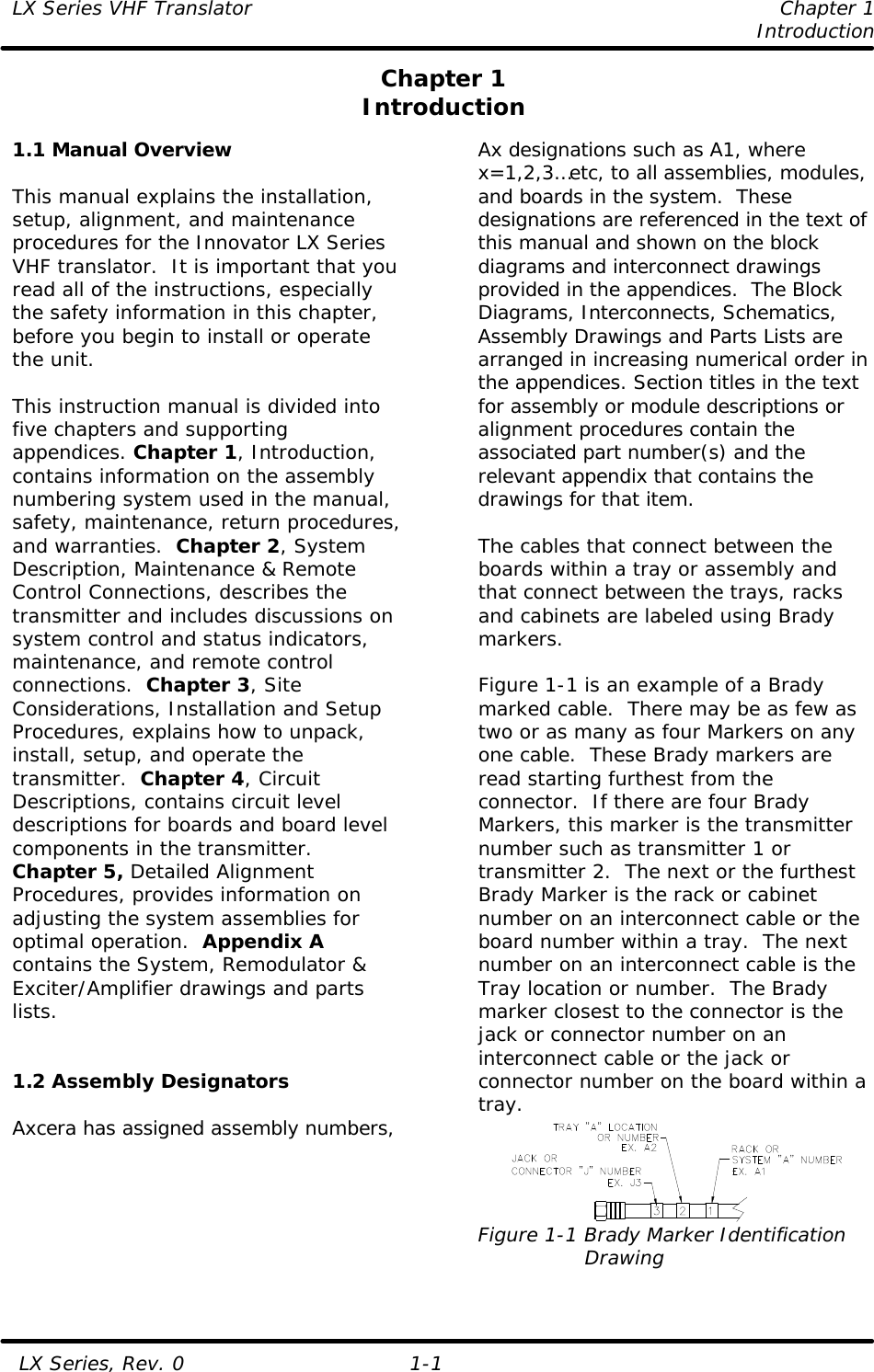 LX Series VHF Translator    Chapter 1     Introduction   LX Series, Rev. 0 1-1 Chapter 1 Introduction  1.1 Manual Overview  This manual explains the installation, setup, alignment, and maintenance procedures for the Innovator LX Series VHF translator.  It is important that you read all of the instructions, especially the safety information in this chapter, before you begin to install or operate the unit.  This instruction manual is divided into five chapters and supporting appendices. Chapter 1, Introduction, contains information on the assembly numbering system used in the manual, safety, maintenance, return procedures, and warranties.  Chapter 2, System Description, Maintenance &amp; Remote Control Connections, describes the transmitter and includes discussions on system control and status indicators, maintenance, and remote control connections.  Chapter 3, Site Considerations, Installation and Setup Procedures, explains how to unpack, install, setup, and operate the transmitter.  Chapter 4, Circuit Descriptions, contains circuit level descriptions for boards and board level components in the transmitter.  Chapter 5, Detailed Alignment Procedures, provides information on adjusting the system assemblies for optimal operation.  Appendix A contains the System, Remodulator &amp; Exciter/Amplifier drawings and parts lists.   1.2 Assembly Designators  Axcera has assigned assembly numbers, Ax designations such as A1, where x=1,2,3…etc, to all assemblies, modules, and boards in the system.  These designations are referenced in the text of this manual and shown on the block diagrams and interconnect drawings provided in the appendices.  The Block Diagrams, Interconnects, Schematics, Assembly Drawings and Parts Lists are arranged in increasing numerical order in the appendices. Section titles in the text for assembly or module descriptions or alignment procedures contain the associated part number(s) and the relevant appendix that contains the drawings for that item.   The cables that connect between the boards within a tray or assembly and that connect between the trays, racks and cabinets are labeled using Brady markers.   Figure 1-1 is an example of a Brady marked cable.  There may be as few as two or as many as four Markers on any one cable.  These Brady markers are read starting furthest from the connector.  If there are four Brady Markers, this marker is the transmitter number such as transmitter 1 or transmitter 2.  The next or the furthest Brady Marker is the rack or cabinet number on an interconnect cable or the board number within a tray.  The next number on an interconnect cable is the Tray location or number.  The Brady marker closest to the connector is the jack or connector number on an interconnect cable or the jack or connector number on the board within a tray.  Figure 1-1 Brady Marker Identification                 Drawing  