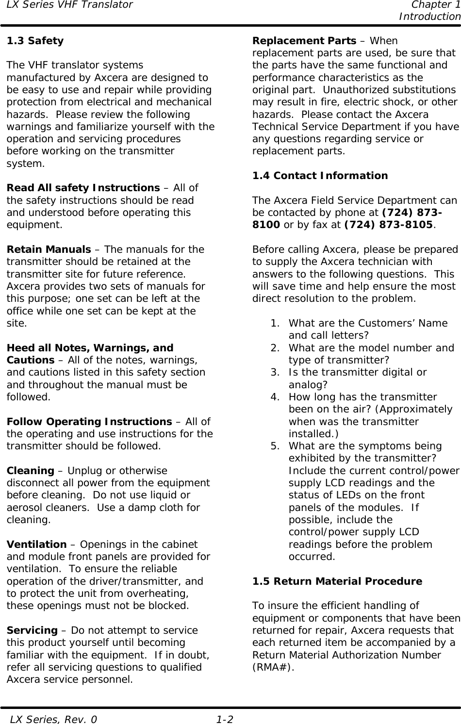 LX Series VHF Translator    Chapter 1     Introduction   LX Series, Rev. 0 1-2 1.3 Safety  The VHF translator systems manufactured by Axcera are designed to be easy to use and repair while providing protection from electrical and mechanical hazards.  Please review the following warnings and familiarize yourself with the operation and servicing procedures before working on the transmitter system.  Read All safety Instructions – All of the safety instructions should be read and understood before operating this equipment.  Retain Manuals – The manuals for the transmitter should be retained at the transmitter site for future reference.  Axcera provides two sets of manuals for this purpose; one set can be left at the office while one set can be kept at the site.  Heed all Notes, Warnings, and Cautions – All of the notes, warnings, and cautions listed in this safety section and throughout the manual must be followed.  Follow Operating Instructions – All of the operating and use instructions for the transmitter should be followed.  Cleaning – Unplug or otherwise disconnect all power from the equipment before cleaning.  Do not use liquid or aerosol cleaners.  Use a damp cloth for cleaning.  Ventilation – Openings in the cabinet and module front panels are provided for ventilation.  To ensure the reliable operation of the driver/transmitter, and to protect the unit from overheating, these openings must not be blocked.  Servicing – Do not attempt to service this product yourself until becoming familiar with the equipment.  If in doubt, refer all servicing questions to qualified Axcera service personnel. Replacement Parts – When replacement parts are used, be sure that the parts have the same functional and performance characteristics as the original part.  Unauthorized substitutions may result in fire, electric shock, or other hazards.  Please contact the Axcera Technical Service Department if you have any questions regarding service or replacement parts.  1.4 Contact Information  The Axcera Field Service Department can be contacted by phone at (724) 873-8100 or by fax at (724) 873-8105.    Before calling Axcera, please be prepared to supply the Axcera technician with answers to the following questions.  This will save time and help ensure the most direct resolution to the problem.  1. What are the Customers’ Name and call letters? 2. What are the model number and type of transmitter? 3. Is the transmitter digital or analog? 4. How long has the transmitter been on the air? (Approximately when was the transmitter installed.) 5. What are the symptoms being exhibited by the transmitter? Include the current control/power supply LCD readings and the status of LEDs on the front panels of the modules.  If possible, include the control/power supply LCD readings before the problem occurred.  1.5 Return Material Procedure  To insure the efficient handling of equipment or components that have been returned for repair, Axcera requests that each returned item be accompanied by a Return Material Authorization Number (RMA#). 