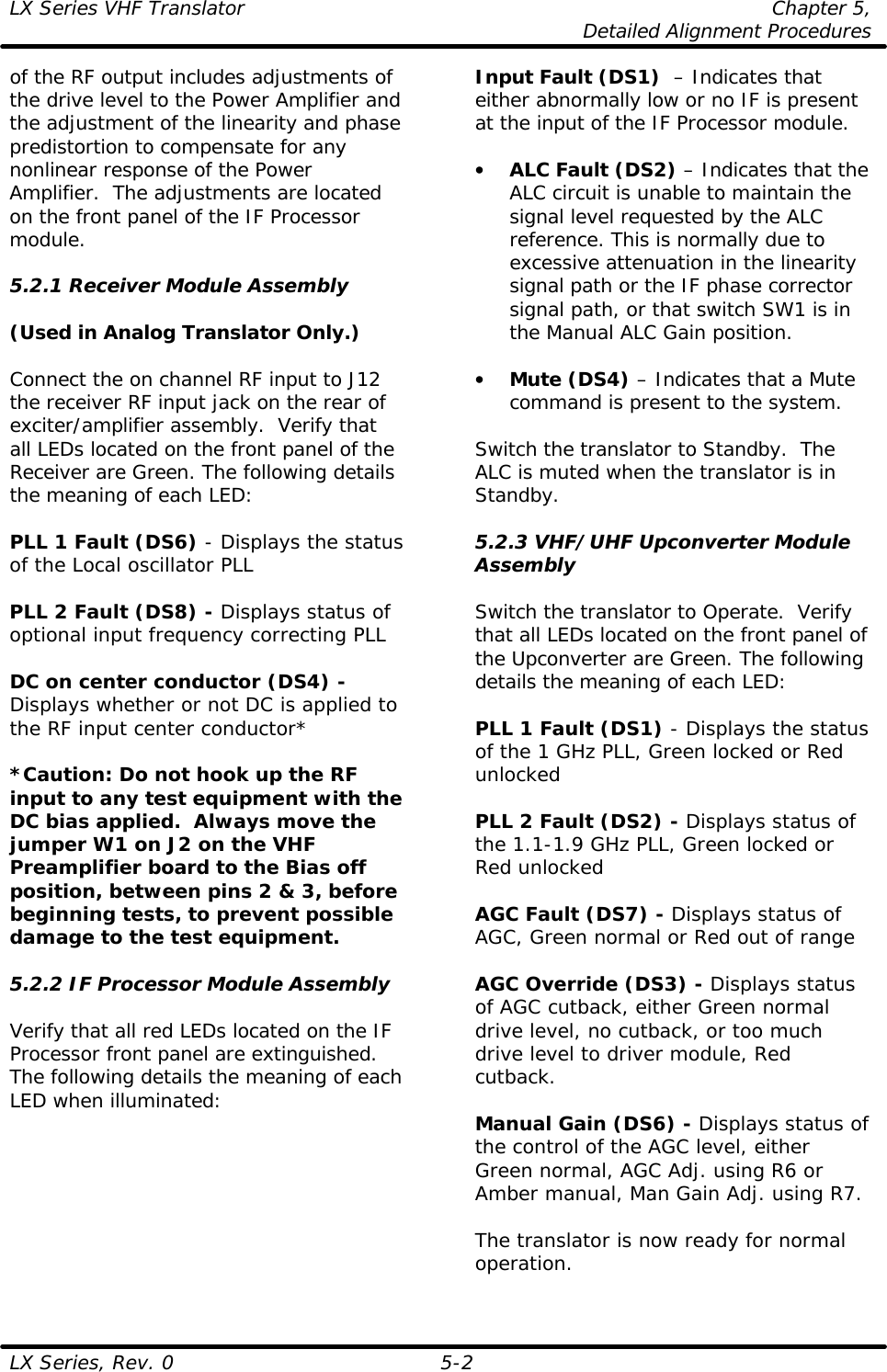 LX Series VHF Translator Chapter 5,  Detailed Alignment Procedures  LX Series, Rev. 0 5-2 of the RF output includes adjustments of the drive level to the Power Amplifier and the adjustment of the linearity and phase predistortion to compensate for any nonlinear response of the Power Amplifier.  The adjustments are located on the front panel of the IF Processor module.  5.2.1 Receiver Module Assembly  (Used in Analog Translator Only.)  Connect the on channel RF input to J12 the receiver RF input jack on the rear of exciter/amplifier assembly.  Verify that all LEDs located on the front panel of the Receiver are Green. The following details the meaning of each LED:  PLL 1 Fault (DS6) - Displays the status of the Local oscillator PLL  PLL 2 Fault (DS8) - Displays status of optional input frequency correcting PLL  DC on center conductor (DS4) - Displays whether or not DC is applied to the RF input center conductor*   *Caution: Do not hook up the RF input to any test equipment with the DC bias applied.  Always move the jumper W1 on J2 on the VHF Preamplifier board to the Bias off position, between pins 2 &amp; 3, before beginning tests, to prevent possible damage to the test equipment.  5.2.2 IF Processor Module Assembly  Verify that all red LEDs located on the IF Processor front panel are extinguished. The following details the meaning of each LED when illuminated: Input Fault (DS1)  – Indicates that either abnormally low or no IF is present at the input of the IF Processor module.  • ALC Fault (DS2) – Indicates that the ALC circuit is unable to maintain the signal level requested by the ALC reference. This is normally due to excessive attenuation in the linearity signal path or the IF phase corrector signal path, or that switch SW1 is in the Manual ALC Gain position.  • Mute (DS4) – Indicates that a Mute command is present to the system.  Switch the translator to Standby.  The ALC is muted when the translator is in Standby.  5.2.3 VHF/UHF Upconverter Module Assembly  Switch the translator to Operate.  Verify that all LEDs located on the front panel of the Upconverter are Green. The following details the meaning of each LED:  PLL 1 Fault (DS1) - Displays the status of the 1 GHz PLL, Green locked or Red unlocked  PLL 2 Fault (DS2) - Displays status of the 1.1-1.9 GHz PLL, Green locked or Red unlocked  AGC Fault (DS7) - Displays status of AGC, Green normal or Red out of range   AGC Override (DS3) - Displays status of AGC cutback, either Green normal drive level, no cutback, or too much drive level to driver module, Red cutback.  Manual Gain (DS6) - Displays status of the control of the AGC level, either Green normal, AGC Adj. using R6 or Amber manual, Man Gain Adj. using R7.  The translator is now ready for normal operation. 