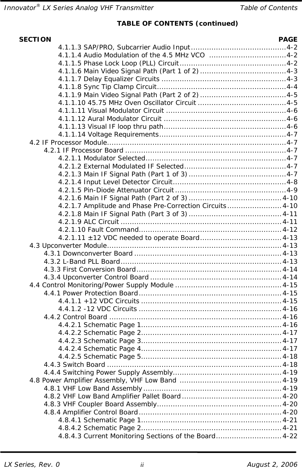 Innovator® LX Series Analog VHF Transmitter Table of Contents  LX Series, Rev. 0 ii August 2, 2006     TABLE OF CONTENTS (continued)         SECTION    PAGE     4.1.1.3 SAP/PRO, Subcarrier Audio Input..........................................4-2     4.1.1.4 Audio Modulation of the 4.5 MHz VCO  ..................................4-2     4.1.1.5 Phase Lock Loop (PLL) Circuit...............................................4-2     4.1.1.6 Main Video Signal Path (Part 1 of 2)......................................4-3     4.1.1.7 Delay Equalizer Circuits .......................................................4-3     4.1.1.8 Sync Tip Clamp Circuit.........................................................4-4     4.1.1.9 Main Video Signal Path (Part 2 of 2)......................................4-5     4.1.1.10 45.75 MHz Oven Oscillator Circuit .......................................4-5     4.1.1.11 Visual Modulator Circuit .....................................................4-6     4.1.1.12 Aural Modulator Circuit ......................................................4-6     4.1.1.13 Visual IF loop thru path......................................................4-6     4.1.1.14 Voltage Requirements........................................................4-7  4.2 IF Processor Module...............................................................................4-7     4.2.1 IF Processor Board .......................................................................4-7     4.2.1.1 Modulator Selected..............................................................4-7     4.2.1.2 External Modulated IF Selected.............................................4-7     4.2.1.3 Main IF Signal Path (Part 1 of 3)...........................................4-7     4.2.1.4 Input Level Detector Circuit..................................................4-8     4.2.1.5 Pin-Diode Attenuator Circuit.................................................4-9     4.2.1.6 Main IF Signal Path (Part 2 of 3).........................................4-10     4.2.1.7 Amplitude and Phase Pre-Correction Circuits........................4-10     4.2.1.8 Main IF Signal Path (Part 3 of 3).........................................4-11     4.2.1.9 ALC Circuit .......................................................................4-11     4.2.1.10 Fault Command...............................................................4-12     4.2.1.11 ±12 VDC needed to operate Board....................................4-13  4.3 Upconverter Module.............................................................................4-13     4.3.1 Downconverter Board .................................................................4-13     4.3.2 L-Band PLL Board.......................................................................4-13     4.3.3 First Conversion Board................................................................4-14     4.3.4 Upconverter Control Board ..........................................................4-14  4.4 Control Monitoring/Power Supply Module ...............................................4-15     4.4.1 Power Protection Board...............................................................4-15     4.4.1.1 +12 VDC Circuits ..............................................................4-15     4.4.1.2 -12 VDC Circuits ...............................................................4-16     4.4.2 Control Board ............................................................................4-16     4.4.2.1 Schematic Page 1..............................................................4-16     4.4.2.2 Schematic Page 2..............................................................4-17     4.4.2.3 Schematic Page 3..............................................................4-17     4.4.2.4 Schematic Page 4..............................................................4-17     4.4.2.5 Schematic Page 5..............................................................4-18     4.4.3 Switch Board .............................................................................4-18     4.4.4 Switching Power Supply Assembly................................................4-19  4.8 Power Amplifier Assembly, VHF Low Band .............................................4-19     4.8.1 VHF Low Band Assembly.............................................................4-19     4.8.2 VHF Low Band Amplifier Pallet Board............................................4-20     4.8.3 VHF Coupler Board Assembly.......................................................4-20     4.8.4 Amplifier Control Board...............................................................4-20     4.8.4.1 Schematic Page 1..............................................................4-21     4.8.4.2 Schematic Page 2..............................................................4-21     4.8.4.3 Current Monitoring Sections of the Board.............................4-22   