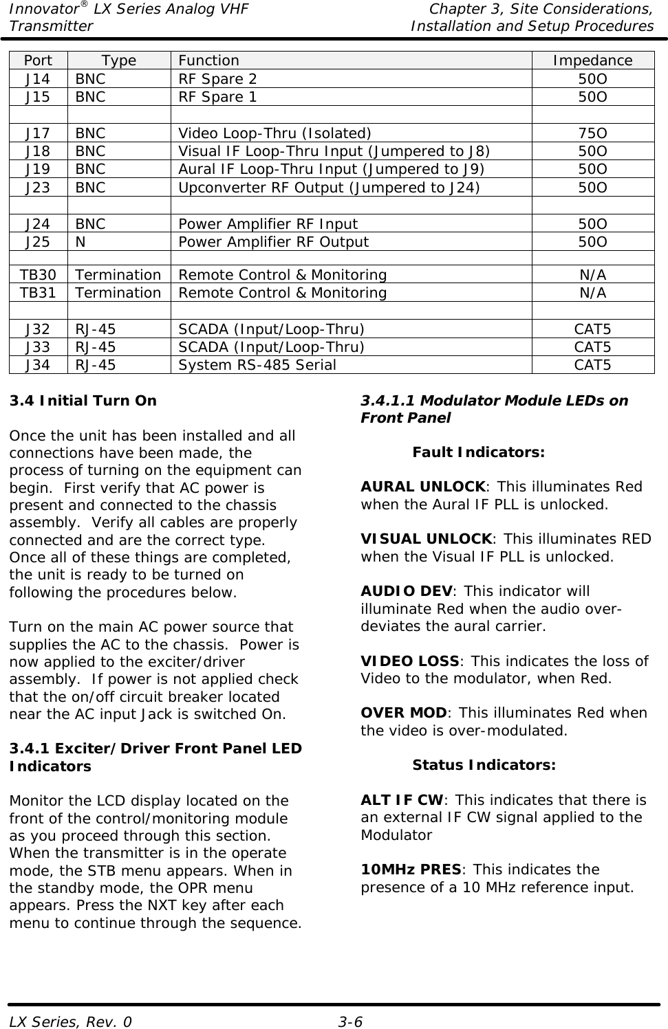 Innovator® LX Series Analog VHF    Chapter 3, Site Considerations, Transmitter Installation and Setup Procedures LX Series, Rev. 0  3-6 Port Type Function Impedance J14 BNC RF Spare 2 50O J15 BNC RF Spare 1 50O        J17 BNC Video Loop-Thru (Isolated) 75O J18 BNC Visual IF Loop-Thru Input (Jumpered to J8) 50O J19 BNC Aural IF Loop-Thru Input (Jumpered to J9) 50O J23 BNC Upconverter RF Output (Jumpered to J24) 50O        J24 BNC Power Amplifier RF Input 50O J25 N Power Amplifier RF Output 50O        TB30 Termination Remote Control &amp; Monitoring N/A TB31 Termination Remote Control &amp; Monitoring N/A        J32 RJ-45 SCADA (Input/Loop-Thru) CAT5 J33 RJ-45 SCADA (Input/Loop-Thru) CAT5 J34 RJ-45 System RS-485 Serial CAT5  3.4 Initial Turn On  Once the unit has been installed and all connections have been made, the process of turning on the equipment can begin.  First verify that AC power is present and connected to the chassis assembly.  Verify all cables are properly connected and are the correct type. Once all of these things are completed, the unit is ready to be turned on following the procedures below.  Turn on the main AC power source that supplies the AC to the chassis.  Power is now applied to the exciter/driver assembly.  If power is not applied check that the on/off circuit breaker located near the AC input Jack is switched On.  3.4.1 Exciter/Driver Front Panel LED Indicators  Monitor the LCD display located on the front of the control/monitoring module as you proceed through this section.  When the transmitter is in the operate mode, the STB menu appears. When in the standby mode, the OPR menu appears. Press the NXT key after each menu to continue through the sequence.  3.4.1.1 Modulator Module LEDs on Front Panel  Fault Indicators:  AURAL UNLOCK: This illuminates Red when the Aural IF PLL is unlocked.  VISUAL UNLOCK: This illuminates RED when the Visual IF PLL is unlocked.  AUDIO DEV: This indicator will illuminate Red when the audio over-deviates the aural carrier.  VIDEO LOSS: This indicates the loss of Video to the modulator, when Red.  OVER MOD: This illuminates Red when the video is over-modulated.  Status Indicators:  ALT IF CW: This indicates that there is an external IF CW signal applied to the Modulator  10MHz PRES: This indicates the presence of a 10 MHz reference input. 