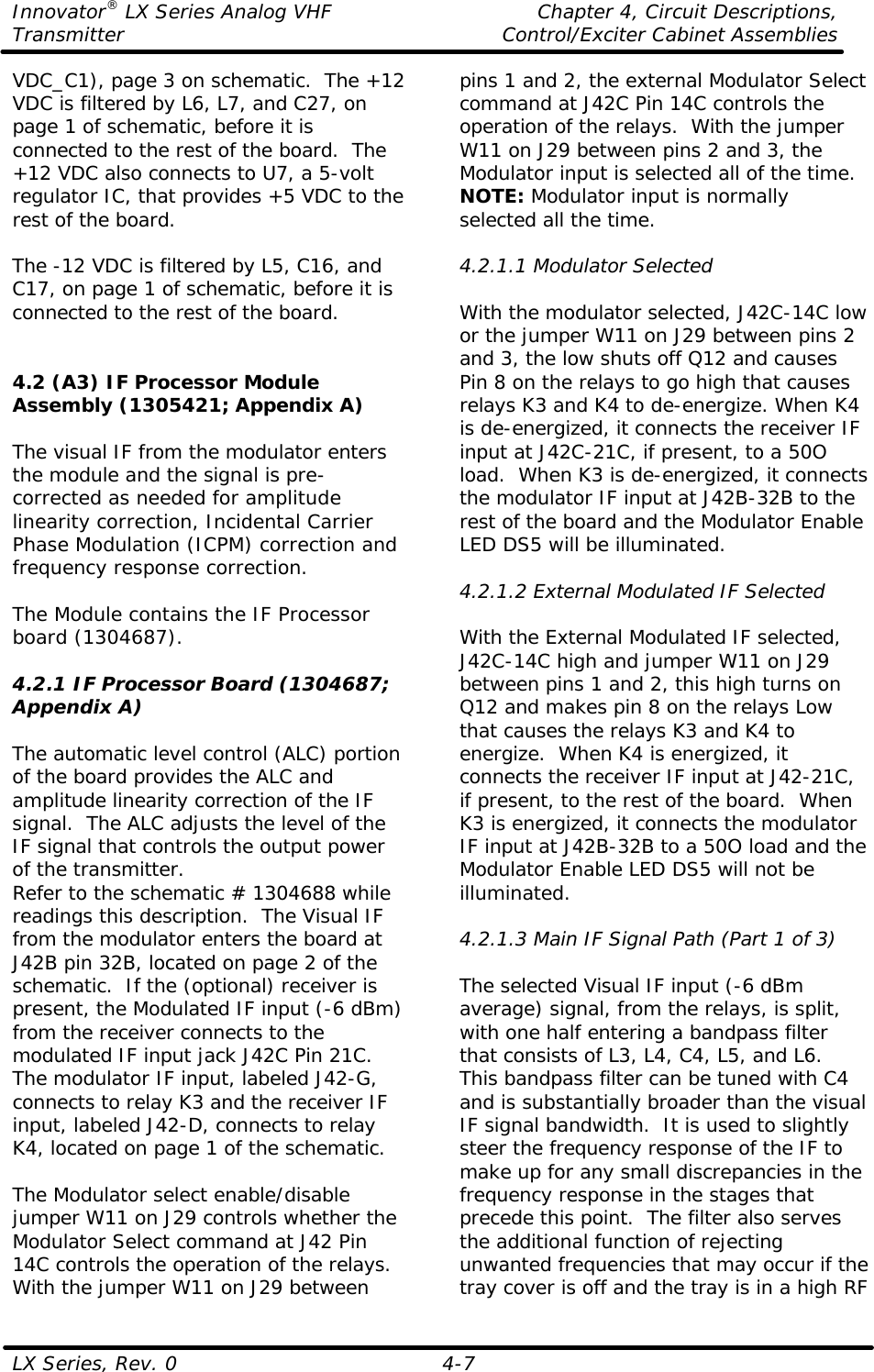 Innovator® LX Series Analog VHF    Chapter 4, Circuit Descriptions, Transmitter Control/Exciter Cabinet Assemblies  LX Series, Rev. 0    4-7 VDC_C1), page 3 on schematic.  The +12 VDC is filtered by L6, L7, and C27, on page 1 of schematic, before it is connected to the rest of the board.  The +12 VDC also connects to U7, a 5-volt regulator IC, that provides +5 VDC to the rest of the board.  The -12 VDC is filtered by L5, C16, and C17, on page 1 of schematic, before it is connected to the rest of the board.    4.2 (A3) IF Processor Module Assembly (1305421; Appendix A)  The visual IF from the modulator enters the module and the signal is pre-corrected as needed for amplitude linearity correction, Incidental Carrier Phase Modulation (ICPM) correction and frequency response correction.  The Module contains the IF Processor board (1304687).  4.2.1 IF Processor Board (1304687; Appendix A)  The automatic level control (ALC) portion of the board provides the ALC and amplitude linearity correction of the IF signal.  The ALC adjusts the level of the IF signal that controls the output power of the transmitter. Refer to the schematic # 1304688 while readings this description.  The Visual IF from the modulator enters the board at J42B pin 32B, located on page 2 of the schematic.  If the (optional) receiver is present, the Modulated IF input (-6 dBm) from the receiver connects to the modulated IF input jack J42C Pin 21C.  The modulator IF input, labeled J42-G, connects to relay K3 and the receiver IF input, labeled J42-D, connects to relay K4, located on page 1 of the schematic.  The Modulator select enable/disable jumper W11 on J29 controls whether the Modulator Select command at J42 Pin 14C controls the operation of the relays.  With the jumper W11 on J29 between pins 1 and 2, the external Modulator Select command at J42C Pin 14C controls the operation of the relays.  With the jumper W11 on J29 between pins 2 and 3, the Modulator input is selected all of the time. NOTE: Modulator input is normally selected all the time.  4.2.1.1 Modulator Selected  With the modulator selected, J42C-14C low or the jumper W11 on J29 between pins 2 and 3, the low shuts off Q12 and causes Pin 8 on the relays to go high that causes relays K3 and K4 to de-energize. When K4 is de-energized, it connects the receiver IF input at J42C-21C, if present, to a 50O load.  When K3 is de-energized, it connects the modulator IF input at J42B-32B to the rest of the board and the Modulator Enable LED DS5 will be illuminated.  4.2.1.2 External Modulated IF Selected  With the External Modulated IF selected, J42C-14C high and jumper W11 on J29 between pins 1 and 2, this high turns on Q12 and makes pin 8 on the relays Low that causes the relays K3 and K4 to energize.  When K4 is energized, it connects the receiver IF input at J42-21C, if present, to the rest of the board.  When K3 is energized, it connects the modulator IF input at J42B-32B to a 50O load and the Modulator Enable LED DS5 will not be illuminated.  4.2.1.3 Main IF Signal Path (Part 1 of 3)  The selected Visual IF input (-6 dBm average) signal, from the relays, is split, with one half entering a bandpass filter that consists of L3, L4, C4, L5, and L6.  This bandpass filter can be tuned with C4 and is substantially broader than the visual IF signal bandwidth.  It is used to slightly steer the frequency response of the IF to make up for any small discrepancies in the frequency response in the stages that precede this point.  The filter also serves the additional function of rejecting unwanted frequencies that may occur if the tray cover is off and the tray is in a high RF 