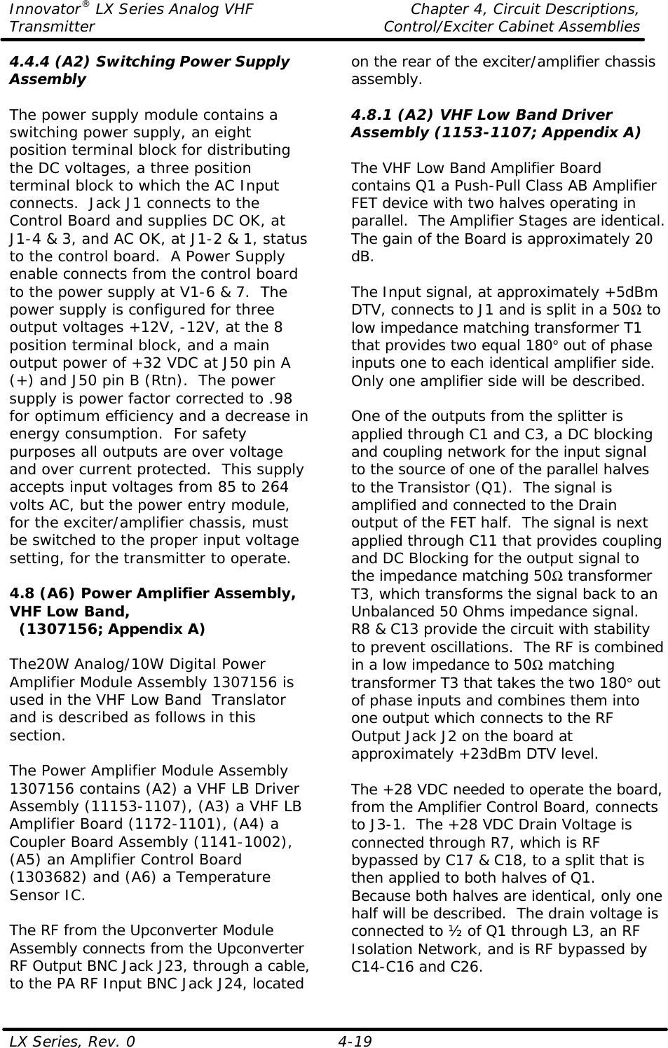 Innovator® LX Series Analog VHF    Chapter 4, Circuit Descriptions, Transmitter Control/Exciter Cabinet Assemblies  LX Series, Rev. 0    4-19 4.4.4 (A2) Switching Power Supply Assembly  The power supply module contains a switching power supply, an eight position terminal block for distributing the DC voltages, a three position terminal block to which the AC Input connects.  Jack J1 connects to the Control Board and supplies DC OK, at J1-4 &amp; 3, and AC OK, at J1-2 &amp; 1, status to the control board.  A Power Supply enable connects from the control board to the power supply at V1-6 &amp; 7.  The power supply is configured for three output voltages +12V, -12V, at the 8 position terminal block, and a main output power of +32 VDC at J50 pin A (+) and J50 pin B (Rtn).  The power supply is power factor corrected to .98 for optimum efficiency and a decrease in energy consumption.  For safety purposes all outputs are over voltage and over current protected.  This supply accepts input voltages from 85 to 264 volts AC, but the power entry module, for the exciter/amplifier chassis, must be switched to the proper input voltage setting, for the transmitter to operate.  4.8 (A6) Power Amplifier Assembly, VHF Low Band,   (1307156; Appendix A)  The20W Analog/10W Digital Power Amplifier Module Assembly 1307156 is used in the VHF Low Band  Translator and is described as follows in this section.  The Power Amplifier Module Assembly 1307156 contains (A2) a VHF LB Driver Assembly (11153-1107), (A3) a VHF LB Amplifier Board (1172-1101), (A4) a Coupler Board Assembly (1141-1002), (A5) an Amplifier Control Board (1303682) and (A6) a Temperature Sensor IC.  The RF from the Upconverter Module Assembly connects from the Upconverter RF Output BNC Jack J23, through a cable, to the PA RF Input BNC Jack J24, located on the rear of the exciter/amplifier chassis assembly.  4.8.1 (A2) VHF Low Band Driver Assembly (1153-1107; Appendix A)  The VHF Low Band Amplifier Board contains Q1 a Push-Pull Class AB Amplifier FET device with two halves operating in parallel.  The Amplifier Stages are identical.  The gain of the Board is approximately 20 dB.  The Input signal, at approximately +5dBm DTV, connects to J1 and is split in a 50Ω to low impedance matching transformer T1 that provides two equal 180° out of phase inputs one to each identical amplifier side.  Only one amplifier side will be described.  One of the outputs from the splitter is applied through C1 and C3, a DC blocking and coupling network for the input signal to the source of one of the parallel halves to the Transistor (Q1).  The signal is amplified and connected to the Drain output of the FET half.  The signal is next applied through C11 that provides coupling and DC Blocking for the output signal to the impedance matching 50Ω transformer T3, which transforms the signal back to an Unbalanced 50 Ohms impedance signal.  R8 &amp; C13 provide the circuit with stability to prevent oscillations.  The RF is combined in a low impedance to 50Ω matching transformer T3 that takes the two 180° out of phase inputs and combines them into one output which connects to the RF Output Jack J2 on the board at approximately +23dBm DTV level.  The +28 VDC needed to operate the board, from the Amplifier Control Board, connects to J3-1.  The +28 VDC Drain Voltage is connected through R7, which is RF bypassed by C17 &amp; C18, to a split that is then applied to both halves of Q1.  Because both halves are identical, only one half will be described.  The drain voltage is connected to ½ of Q1 through L3, an RF Isolation Network, and is RF bypassed by C14-C16 and C26.  