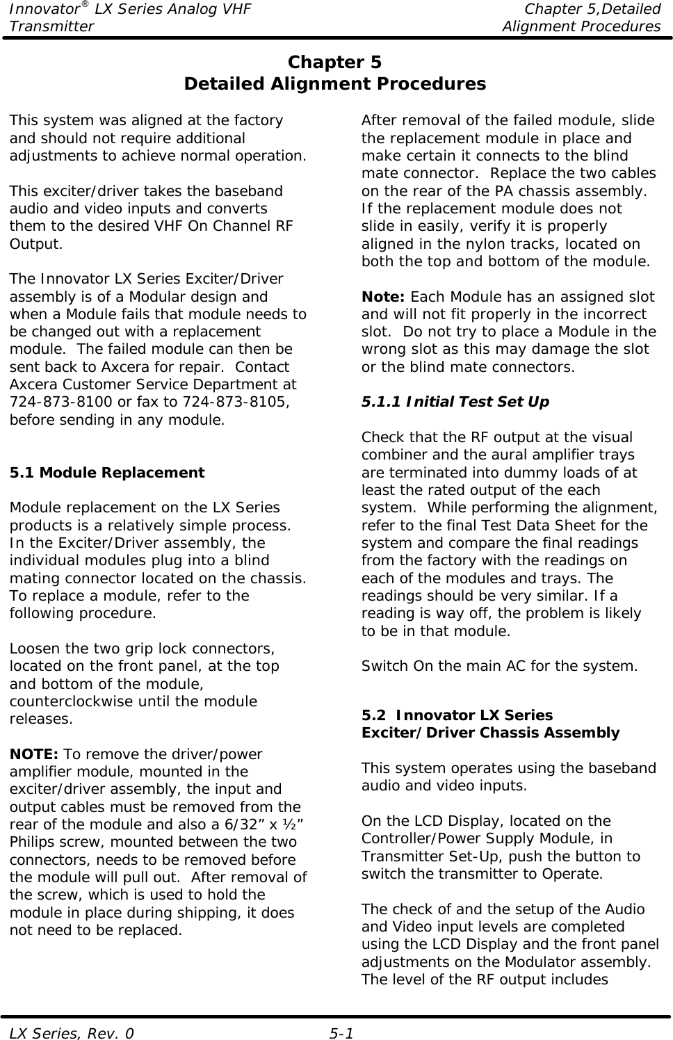 Innovator® LX Series Analog VHF    Chapter 5,Detailed Transmitter    Alignment Procedures  LX Series, Rev. 0 5-1 Chapter 5 Detailed Alignment Procedures  This system was aligned at the factory and should not require additional adjustments to achieve normal operation.  This exciter/driver takes the baseband audio and video inputs and converts them to the desired VHF On Channel RF Output.  The Innovator LX Series Exciter/Driver assembly is of a Modular design and when a Module fails that module needs to be changed out with a replacement module.  The failed module can then be sent back to Axcera for repair.  Contact Axcera Customer Service Department at 724-873-8100 or fax to 724-873-8105, before sending in any module.   5.1 Module Replacement  Module replacement on the LX Series products is a relatively simple process. In the Exciter/Driver assembly, the individual modules plug into a blind mating connector located on the chassis. To replace a module, refer to the following procedure.  Loosen the two grip lock connectors, located on the front panel, at the top and bottom of the module, counterclockwise until the module releases.  NOTE: To remove the driver/power amplifier module, mounted in the exciter/driver assembly, the input and output cables must be removed from the rear of the module and also a 6/32” x ½” Philips screw, mounted between the two connectors, needs to be removed before the module will pull out.  After removal of the screw, which is used to hold the module in place during shipping, it does not need to be replaced.  After removal of the failed module, slide the replacement module in place and make certain it connects to the blind mate connector.  Replace the two cables on the rear of the PA chassis assembly.  If the replacement module does not slide in easily, verify it is properly aligned in the nylon tracks, located on both the top and bottom of the module.  Note: Each Module has an assigned slot and will not fit properly in the incorrect slot.  Do not try to place a Module in the wrong slot as this may damage the slot or the blind mate connectors.  5.1.1 Initial Test Set Up  Check that the RF output at the visual combiner and the aural amplifier trays are terminated into dummy loads of at least the rated output of the each system.  While performing the alignment, refer to the final Test Data Sheet for the system and compare the final readings from the factory with the readings on each of the modules and trays. The readings should be very similar. If a reading is way off, the problem is likely to be in that module.  Switch On the main AC for the system.   5.2  Innovator LX Series Exciter/Driver Chassis Assembly  This system operates using the baseband audio and video inputs.  On the LCD Display, located on the Controller/Power Supply Module, in Transmitter Set-Up, push the button to switch the transmitter to Operate.   The check of and the setup of the Audio and Video input levels are completed using the LCD Display and the front panel adjustments on the Modulator assembly.  The level of the RF output includes 