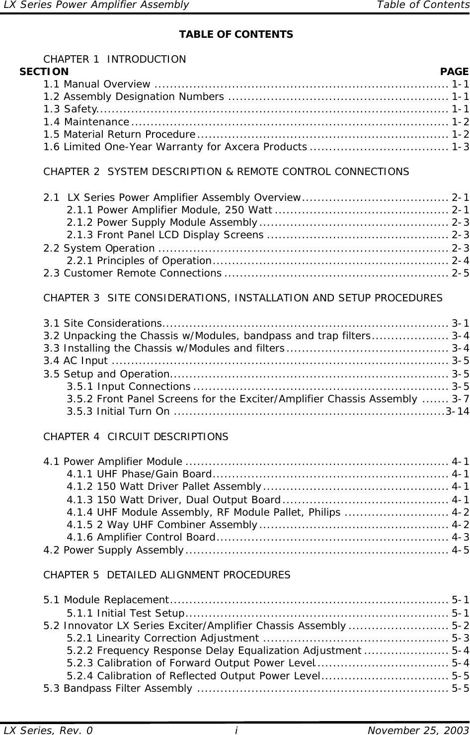 LX Series Power Amplifier Assembly    Table of Contents  LX Series, Rev. 0    November 25, 2003 i TABLE OF CONTENTS   CHAPTER 1  INTRODUCTION      SECTION    PAGE  1.1 Manual Overview ............................................................................ 1-1  1.2 Assembly Designation Numbers ......................................................... 1-1  1.3 Safety........................................................................................... 1-1  1.4 Maintenance.................................................................................. 1-2  1.5 Material Return Procedure................................................................. 1-2  1.6 Limited One-Year Warranty for Axcera Products .................................... 1-3   CHAPTER 2  SYSTEM DESCRIPTION &amp; REMOTE CONTROL CONNECTIONS   2.1  LX Series Power Amplifier Assembly Overview...................................... 2-1     2.1.1 Power Amplifier Module, 250 Watt ............................................. 2-1     2.1.2 Power Supply Module Assembly................................................. 2-3     2.1.3 Front Panel LCD Display Screens ............................................... 2-3  2.2 System Operation ........................................................................... 2-3     2.2.1 Principles of Operation............................................................. 2-4  2.3 Customer Remote Connections .......................................................... 2-5       CHAPTER 3  SITE CONSIDERATIONS, INSTALLATION AND SETUP PROCEDURES     3.1 Site Considerations.......................................................................... 3-1  3.2 Unpacking the Chassis w/Modules, bandpass and trap filters.................... 3-4  3.3 Installing the Chassis w/Modules and filters.......................................... 3-4  3.4 AC Input ....................................................................................... 3-5  3.5 Setup and Operation........................................................................ 3-5     3.5.1 Input Connections .................................................................. 3-5     3.5.2 Front Panel Screens for the Exciter/Amplifier Chassis Assembly ....... 3-7     3.5.3 Initial Turn On ......................................................................3-14   CHAPTER 4  CIRCUIT DESCRIPTIONS   4.1 Power Amplifier Module .................................................................... 4-1     4.1.1 UHF Phase/Gain Board............................................................. 4-1     4.1.2 150 Watt Driver Pallet Assembly................................................ 4-1     4.1.3 150 Watt Driver, Dual Output Board........................................... 4-1     4.1.4 UHF Module Assembly, RF Module Pallet, Philips ........................... 4-2     4.1.5 2 Way UHF Combiner Assembly................................................. 4-2     4.1.6 Amplifier Control Board............................................................ 4-3  4.2 Power Supply Assembly.................................................................... 4-5   CHAPTER 5  DETAILED ALIGNMENT PROCEDURES   5.1 Module Replacement........................................................................ 5-1     5.1.1 Initial Test Setup.................................................................... 5-1  5.2 Innovator LX Series Exciter/Amplifier Chassis Assembly .......................... 5-2     5.2.1 Linearity Correction Adjustment ................................................ 5-3     5.2.2 Frequency Response Delay Equalization Adjustment ...................... 5-4     5.2.3 Calibration of Forward Output Power Level................................... 5-4     5.2.4 Calibration of Reflected Output Power Level................................. 5-5  5.3 Bandpass Filter Assembly ................................................................. 5-5 