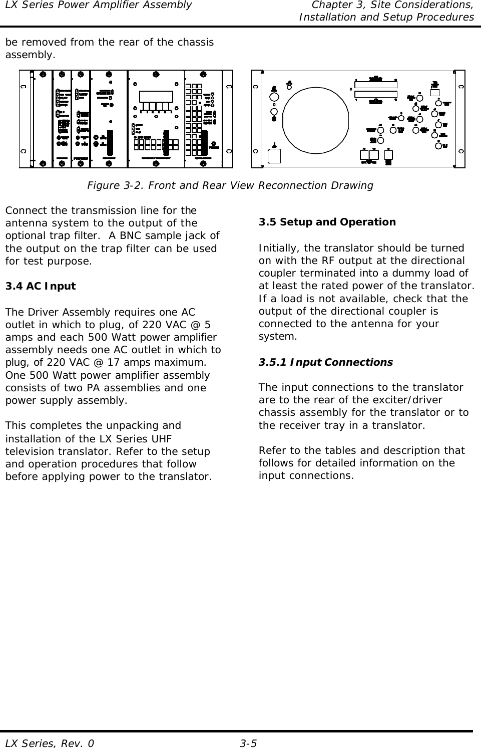 LX Series Power Amplifier Assembly Chapter 3, Site Considerations,   Installation and Setup Procedures LX Series, Rev. 0 3-5 be removed from the rear of the chassis assembly.   Figure 3-2. Front and Rear View Reconnection Drawing  Connect the transmission line for the antenna system to the output of the optional trap filter.  A BNC sample jack of the output on the trap filter can be used for test purpose.  3.4 AC Input  The Driver Assembly requires one AC outlet in which to plug, of 220 VAC @ 5 amps and each 500 Watt power amplifier assembly needs one AC outlet in which to plug, of 220 VAC @ 17 amps maximum.  One 500 Watt power amplifier assembly consists of two PA assemblies and one power supply assembly.  This completes the unpacking and installation of the LX Series UHF television translator. Refer to the setup and operation procedures that follow before applying power to the translator.     3.5 Setup and Operation  Initially, the translator should be turned on with the RF output at the directional coupler terminated into a dummy load of at least the rated power of the translator.  If a load is not available, check that the output of the directional coupler is connected to the antenna for your system.  3.5.1 Input Connections  The input connections to the translator are to the rear of the exciter/driver chassis assembly for the translator or to the receiver tray in a translator.  Refer to the tables and description that follows for detailed information on the input connections.  