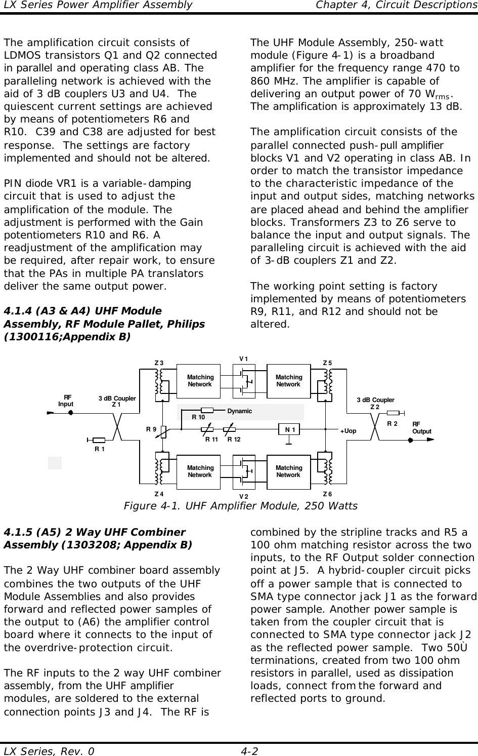 LX Series Power Amplifier Assembly    Chapter 4, Circuit Descriptions LX Series, Rev. 0    4-2 The amplification circuit consists of LDMOS transistors Q1 and Q2 connected in parallel and operating class AB. The paralleling network is achieved with the aid of 3 dB couplers U3 and U4.  The quiescent current settings are achieved by means of potentiometers R6 and R10.  C39 and C38 are adjusted for best response.  The settings are factory implemented and should not be altered.  PIN diode VR1 is a variable-damping circuit that is used to adjust the amplification of the module. The adjustment is performed with the Gain potentiometers R10 and R6. A readjustment of the amplification may be required, after repair work, to ensure that the PAs in multiple PA translators deliver the same output power.  4.1.4 (A3 &amp; A4) UHF Module Assembly, RF Module Pallet, Philips (1300116;Appendix B)  The UHF Module Assembly, 250-watt module (Figure 4-1) is a broadband amplifier for the frequency range 470 to 860 MHz. The amplifier is capable of delivering an output power of 70 Wrms. The amplification is approximately 13 dB.  The amplification circuit consists of the parallel connected push-pull amplifier blocks V1 and V2 operating in class AB. In order to match the transistor impedance to the characteristic impedance of the input and output sides, matching networks are placed ahead and behind the amplifier blocks. Transformers Z3 to Z6 serve to balance the input and output signals. The paralleling circuit is achieved with the aid of 3-dB couplers Z1 and Z2.  The working point setting is factory implemented by means of potentiometers R9, R11, and R12 and should not be altered.  V 13 dB CouplerZ 2RFOutputRFInput 3 dB CouplerZ 1R 2R 1MatchingNetworkMatchingNetworkV 2MatchingNetworkMatchingNetworkZ 3 Z 5Z 4 Z 6+UopN 1R 11 R 12R 9R 10 DynamicEqualization Figure 4-1. UHF Amplifier Module, 250 Watts 4.1.5 (A5) 2 Way UHF Combiner Assembly (1303208; Appendix B)  The 2 Way UHF combiner board assembly combines the two outputs of the UHF Module Assemblies and also provides forward and reflected power samples of the output to (A6) the amplifier control board where it connects to the input of the overdrive-protection circuit.  The RF inputs to the 2 way UHF combiner assembly, from the UHF amplifier modules, are soldered to the external connection points J3 and J4.  The RF is combined by the stripline tracks and R5 a 100 ohm matching resistor across the two inputs, to the RF Output solder connection point at J5.  A hybrid-coupler circuit picks off a power sample that is connected to SMA type connector jack J1 as the forward power sample. Another power sample is taken from the coupler circuit that is connected to SMA type connector jack J2 as the reflected power sample.  Two 50Ù terminations, created from two 100 ohm resistors in parallel, used as dissipation loads, connect from the forward and reflected ports to ground.  
