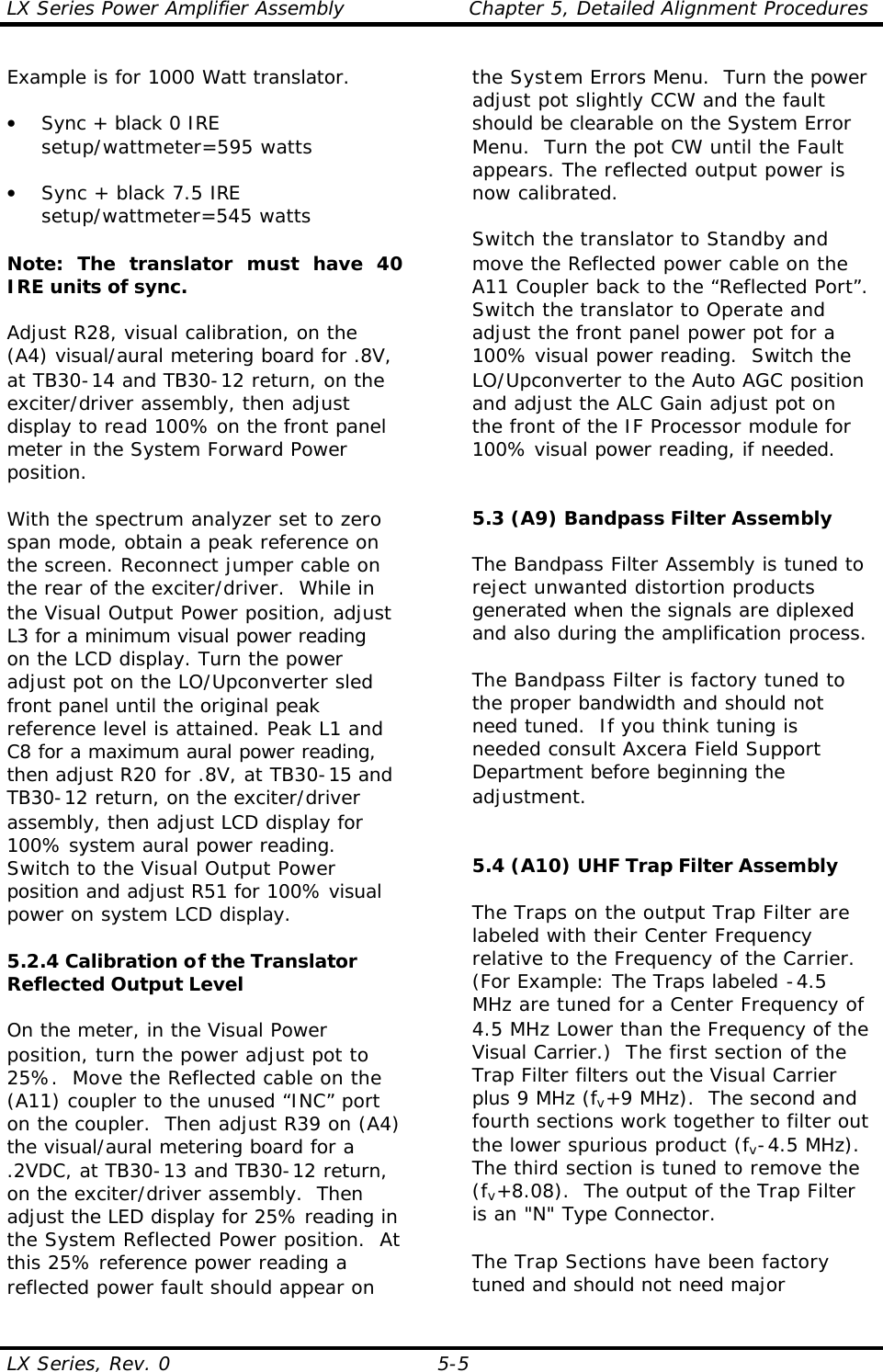 LX Series Power Amplifier Assembly Chapter 5, Detailed Alignment Procedures  LX Series, Rev. 0 5-5 Example is for 1000 Watt translator.  • Sync + black 0 IRE setup/wattmeter=595 watts  • Sync + black 7.5 IRE setup/wattmeter=545 watts    Note: The translator must have 40 IRE units of sync.   Adjust R28, visual calibration, on the (A4) visual/aural metering board for .8V, at TB30-14 and TB30-12 return, on the exciter/driver assembly, then adjust display to read 100% on the front panel meter in the System Forward Power position.  With the spectrum analyzer set to zero span mode, obtain a peak reference on the screen. Reconnect jumper cable on the rear of the exciter/driver.  While in the Visual Output Power position, adjust L3 for a minimum visual power reading on the LCD display. Turn the power adjust pot on the LO/Upconverter sled front panel until the original peak reference level is attained. Peak L1 and C8 for a maximum aural power reading, then adjust R20 for .8V, at TB30-15 and TB30-12 return, on the exciter/driver assembly, then adjust LCD display for 100% system aural power reading. Switch to the Visual Output Power position and adjust R51 for 100% visual power on system LCD display.  5.2.4 Calibration of the Translator Reflected Output Level   On the meter, in the Visual Power position, turn the power adjust pot to 25%.  Move the Reflected cable on the (A11) coupler to the unused “INC” port on the coupler.  Then adjust R39 on (A4) the visual/aural metering board for a .2VDC, at TB30-13 and TB30-12 return, on the exciter/driver assembly.  Then adjust the LED display for 25% reading in the System Reflected Power position.  At this 25% reference power reading a reflected power fault should appear on the System Errors Menu.  Turn the power adjust pot slightly CCW and the fault should be clearable on the System Error Menu.  Turn the pot CW until the Fault appears. The reflected output power is now calibrated.    Switch the translator to Standby and move the Reflected power cable on the A11 Coupler back to the “Reflected Port”. Switch the translator to Operate and adjust the front panel power pot for a 100% visual power reading.  Switch the LO/Upconverter to the Auto AGC position and adjust the ALC Gain adjust pot on the front of the IF Processor module for 100% visual power reading, if needed.   5.3 (A9) Bandpass Filter Assembly   The Bandpass Filter Assembly is tuned to reject unwanted distortion products generated when the signals are diplexed and also during the amplification process.  The Bandpass Filter is factory tuned to the proper bandwidth and should not need tuned.  If you think tuning is needed consult Axcera Field Support Department before beginning the adjustment.   5.4 (A10) UHF Trap Filter Assembly  The Traps on the output Trap Filter are labeled with their Center Frequency relative to the Frequency of the Carrier.  (For Example: The Traps labeled -4.5 MHz are tuned for a Center Frequency of 4.5 MHz Lower than the Frequency of the Visual Carrier.)  The first section of the Trap Filter filters out the Visual Carrier plus 9 MHz (fv+9 MHz).  The second and fourth sections work together to filter out the lower spurious product (fv-4.5 MHz).  The third section is tuned to remove the (fv+8.08).  The output of the Trap Filter is an &quot;N&quot; Type Connector.  The Trap Sections have been factory tuned and should not need major 