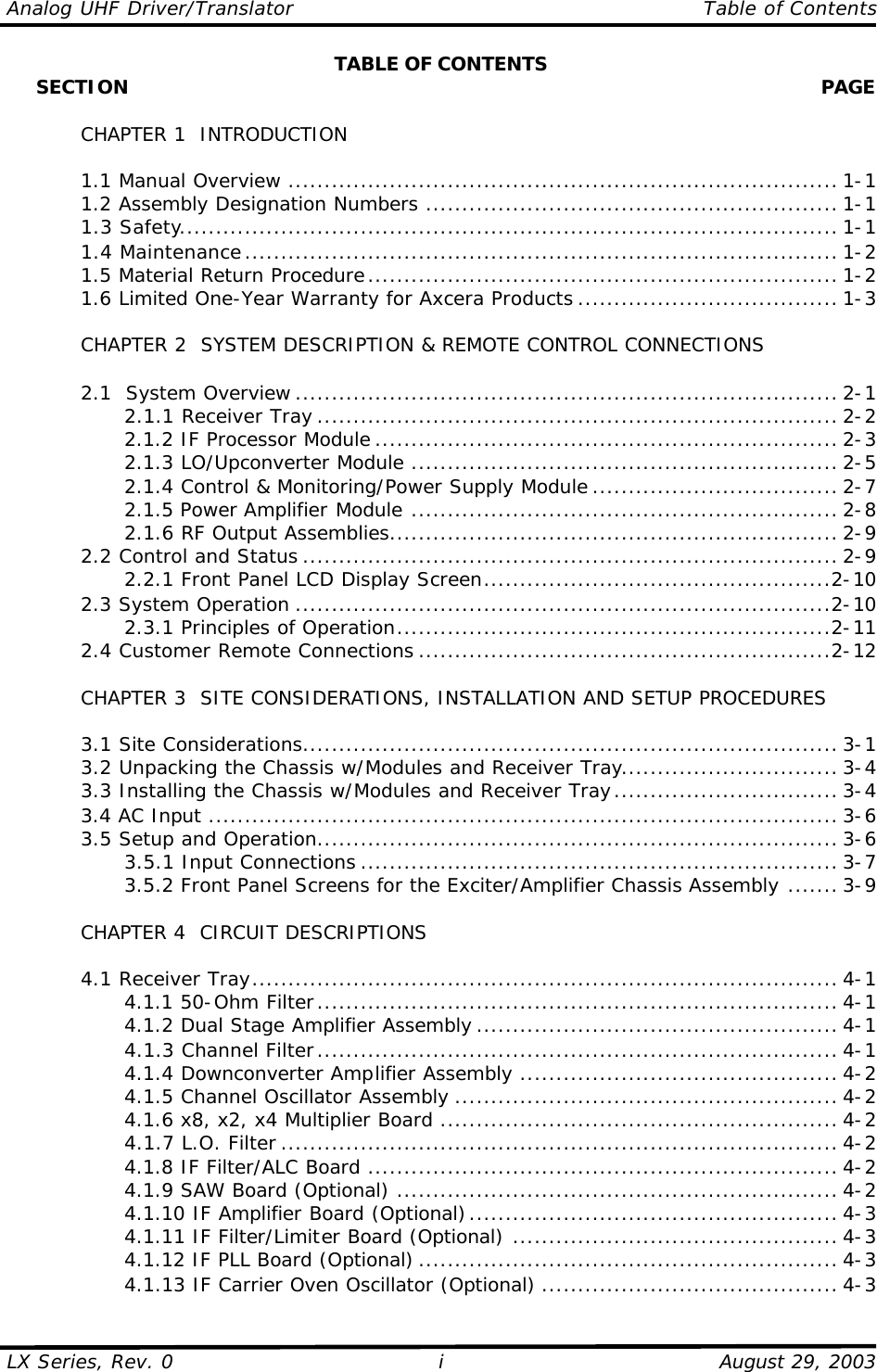 Analog UHF Driver/Translator    Table of Contents  LX Series, Rev. 0    August 29, 2003 i TABLE OF CONTENTS      SECTION    PAGE     CHAPTER 1  INTRODUCTION   1.1 Manual Overview ............................................................................ 1-1  1.2 Assembly Designation Numbers ......................................................... 1-1  1.3 Safety........................................................................................... 1-1  1.4 Maintenance.................................................................................. 1-2  1.5 Material Return Procedure................................................................. 1-2  1.6 Limited One-Year Warranty for Axcera Products .................................... 1-3   CHAPTER 2  SYSTEM DESCRIPTION &amp; REMOTE CONTROL CONNECTIONS   2.1  System Overview ........................................................................... 2-1     2.1.1 Receiver Tray ........................................................................ 2-2     2.1.2 IF Processor Module ................................................................ 2-3     2.1.3 LO/Upconverter Module ........................................................... 2-5     2.1.4 Control &amp; Monitoring/Power Supply Module .................................. 2-7     2.1.5 Power Amplifier Module ........................................................... 2-8     2.1.6 RF Output Assemblies.............................................................. 2-9  2.2 Control and Status .......................................................................... 2-9     2.2.1 Front Panel LCD Display Screen................................................2-10  2.3 System Operation ..........................................................................2-10     2.3.1 Principles of Operation............................................................2-11  2.4 Customer Remote Connections .........................................................2-12       CHAPTER 3  SITE CONSIDERATIONS, INSTALLATION AND SETUP PROCEDURES     3.1 Site Considerations.......................................................................... 3-1  3.2 Unpacking the Chassis w/Modules and Receiver Tray.............................. 3-4  3.3 Installing the Chassis w/Modules and Receiver Tray............................... 3-4  3.4 AC Input ....................................................................................... 3-6  3.5 Setup and Operation........................................................................ 3-6     3.5.1 Input Connections .................................................................. 3-7     3.5.2 Front Panel Screens for the Exciter/Amplifier Chassis Assembly ....... 3-9   CHAPTER 4  CIRCUIT DESCRIPTIONS   4.1 Receiver Tray................................................................................. 4-1     4.1.1 50-Ohm Filter........................................................................ 4-1     4.1.2 Dual Stage Amplifier Assembly .................................................. 4-1     4.1.3 Channel Filter........................................................................ 4-1     4.1.4 Downconverter Amplifier Assembly ............................................ 4-2     4.1.5 Channel Oscillator Assembly ..................................................... 4-2     4.1.6 x8, x2, x4 Multiplier Board ....................................................... 4-2     4.1.7 L.O. Filter ............................................................................. 4-2     4.1.8 IF Filter/ALC Board ................................................................. 4-2     4.1.9 SAW Board (Optional) ............................................................. 4-2     4.1.10 IF Amplifier Board (Optional)................................................... 4-3     4.1.11 IF Filter/Limiter Board (Optional) ............................................. 4-3     4.1.12 IF PLL Board (Optional) .......................................................... 4-3     4.1.13 IF Carrier Oven Oscillator (Optional) ......................................... 4-3 