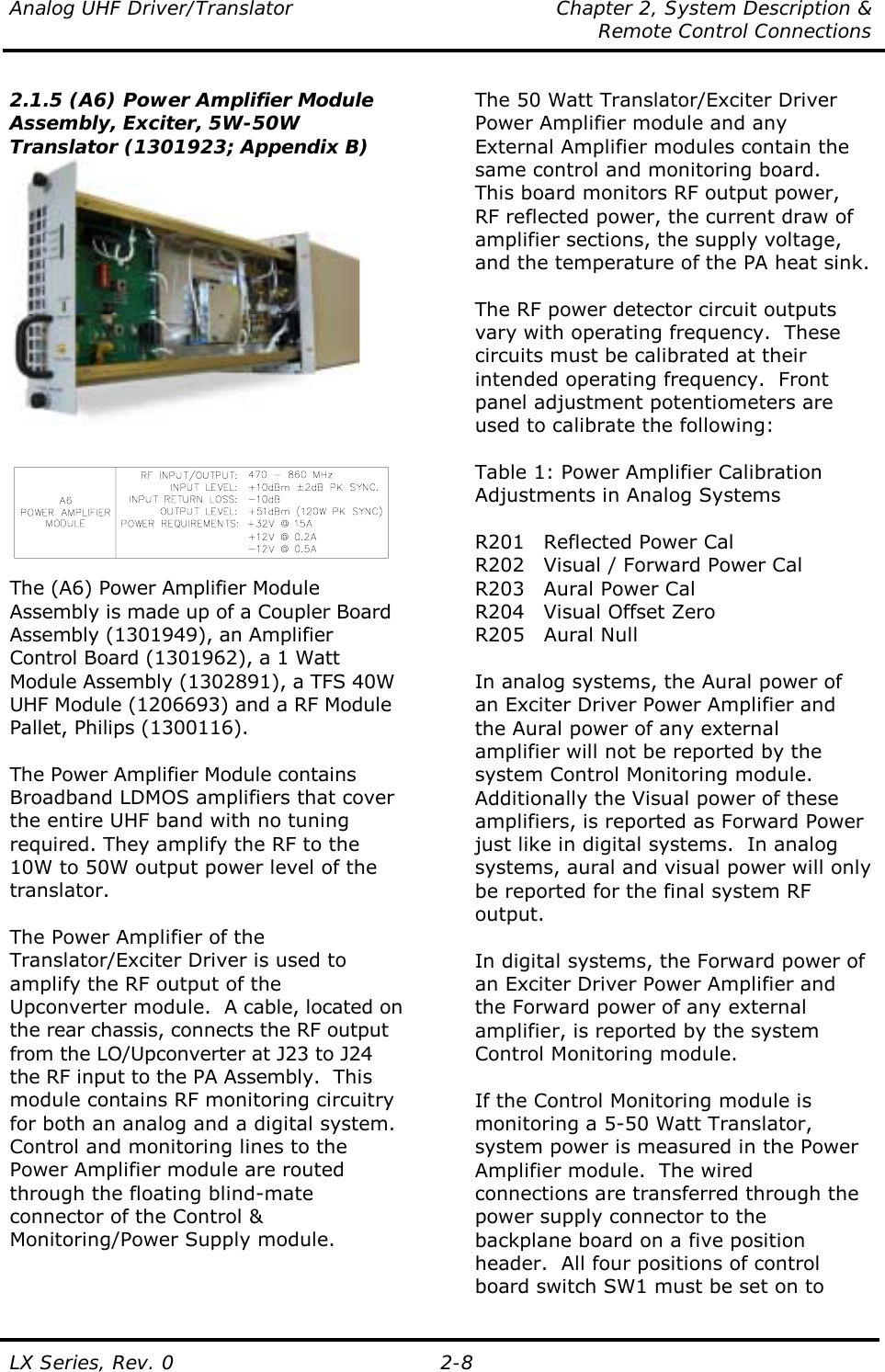 Analog UHF Driver/Translator  Chapter 2, System Description &amp;   Remote Control Connections LX Series, Rev. 0  2-8 2.1.5 (A6) Power Amplifier Module Assembly, Exciter, 5W-50W Translator (1301923; Appendix B)    The (A6) Power Amplifier Module Assembly is made up of a Coupler Board Assembly (1301949), an Amplifier Control Board (1301962), a 1 Watt Module Assembly (1302891), a TFS 40W UHF Module (1206693) and a RF Module Pallet, Philips (1300116).  The Power Amplifier Module contains Broadband LDMOS amplifiers that cover the entire UHF band with no tuning required. They amplify the RF to the 10W to 50W output power level of the translator.  The Power Amplifier of the Translator/Exciter Driver is used to amplify the RF output of the Upconverter module.  A cable, located on the rear chassis, connects the RF output from the LO/Upconverter at J23 to J24 the RF input to the PA Assembly.  This module contains RF monitoring circuitry for both an analog and a digital system.  Control and monitoring lines to the Power Amplifier module are routed through the floating blind-mate connector of the Control &amp; Monitoring/Power Supply module.  The 50 Watt Translator/Exciter Driver Power Amplifier module and any External Amplifier modules contain the same control and monitoring board.  This board monitors RF output power, RF reflected power, the current draw of amplifier sections, the supply voltage, and the temperature of the PA heat sink.  The RF power detector circuit outputs vary with operating frequency.  These circuits must be calibrated at their intended operating frequency.  Front panel adjustment potentiometers are used to calibrate the following:  Table 1: Power Amplifier Calibration Adjustments in Analog Systems  R201  Reflected Power Cal R202  Visual / Forward Power Cal R203  Aural Power Cal R204  Visual Offset Zero R205 Aural Null  In analog systems, the Aural power of an Exciter Driver Power Amplifier and the Aural power of any external amplifier will not be reported by the system Control Monitoring module.  Additionally the Visual power of these amplifiers, is reported as Forward Power just like in digital systems.  In analog systems, aural and visual power will only be reported for the final system RF output.    In digital systems, the Forward power of an Exciter Driver Power Amplifier and the Forward power of any external amplifier, is reported by the system Control Monitoring module.   If the Control Monitoring module is monitoring a 5-50 Watt Translator, system power is measured in the Power Amplifier module.  The wired connections are transferred through the power supply connector to the backplane board on a five position header.  All four positions of control board switch SW1 must be set on to 
