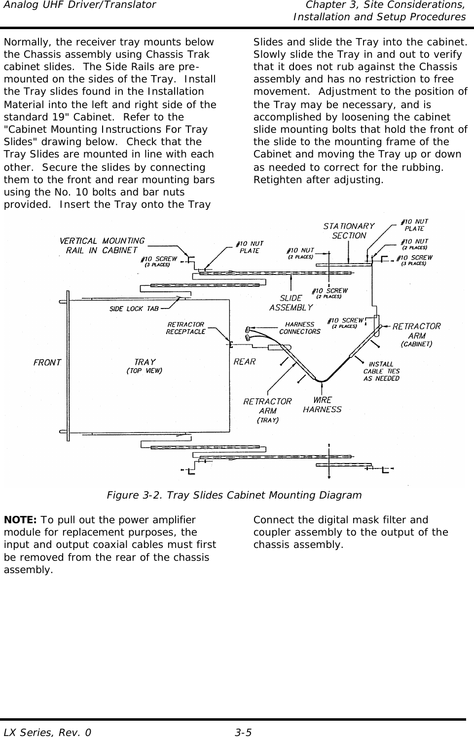 Analog UHF Driver/Translator Chapter 3, Site Considerations,   Installation and Setup Procedures  LX Series, Rev. 0 3-5 Normally, the receiver tray mounts below the Chassis assembly using Chassis Trak cabinet slides.  The Side Rails are pre-mounted on the sides of the Tray.  Install the Tray slides found in the Installation Material into the left and right side of the standard 19&quot; Cabinet.  Refer to the &quot;Cabinet Mounting Instructions For Tray Slides&quot; drawing below.  Check that the Tray Slides are mounted in line with each other.  Secure the slides by connecting them to the front and rear mounting bars using the No. 10 bolts and bar nuts provided.  Insert the Tray onto the Tray Slides and slide the Tray into the cabinet.  Slowly slide the Tray in and out to verify that it does not rub against the Chassis assembly and has no restriction to free movement.  Adjustment to the position of the Tray may be necessary, and is accomplished by loosening the cabinet slide mounting bolts that hold the front of the slide to the mounting frame of the Cabinet and moving the Tray up or down as needed to correct for the rubbing.  Retighten after adjusting.   Figure 3-2. Tray Slides Cabinet Mounting Diagram  NOTE: To pull out the power amplifier module for replacement purposes, the input and output coaxial cables must first be removed from the rear of the chassis assembly. Connect the digital mask filter and coupler assembly to the output of the chassis assembly.  