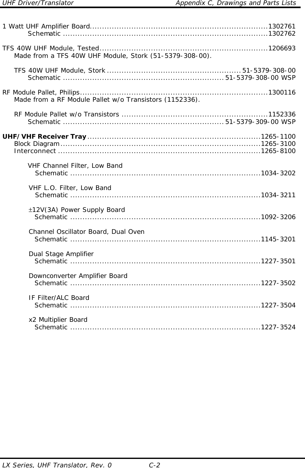 UHF Driver/Translator    Appendix C, Drawings and Parts Lists LX Series, UHF Translator, Rev. 0 C-2 1 Watt UHF Amplifier Board.........................................................................1302761     Schematic ....................................................................................1302762      TFS 40W UHF Module, Tested.....................................................................1206693  Made from a TFS 40W UHF Module, Stork (51-5379-308-00).       TFS 40W UHF Module, Stork .......................................................51-5379-308-00     Schematic ..................................................................51-5379-308-00 WSP      RF Module Pallet, Philips.............................................................................1300116  Made from a RF Module Pallet w/o Transistors (1152336).       RF Module Pallet w/o Transistors ............................................................1152336     Schematic ..................................................................51-5379-309-00 WSP      UHF/VHF Receiver Tray.......................................................................1265-1100  Block Diagram..................................................................................1265-3100  Interconnect ...................................................................................1265-8100      VHF Channel Filter, Low Band       Schematic ..............................................................................1034-3202   VHF L.O. Filter, Low Band       Schematic ..............................................................................1034-3211     ±12V(3A) Power Supply Board     Schematic ..............................................................................1092-3206   Channel Oscillator Board, Dual Oven     Schematic ..............................................................................1145-3201   Dual Stage Amplifier     Schematic ..............................................................................1227-3501   Downconverter Amplifier Board     Schematic ..............................................................................1227-3502     IF Filter/ALC Board     Schematic ..............................................................................1227-3504     x2 Multiplier Board     Schematic ..............................................................................1227-3524    