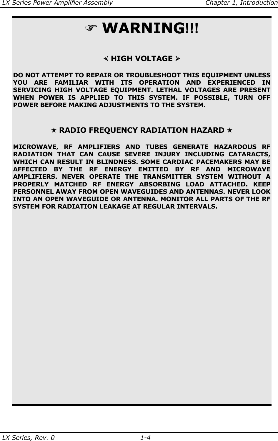 LX Series Power Amplifier Assembly    Chapter 1, Introduction LX Series, Rev. 0    1-4   ) WARNING!!!   ½ HIGH VOLTAGE ¾  DO NOT ATTEMPT TO REPAIR OR TROUBLESHOOT THIS EQUIPMENT UNLESS YOU ARE FAMILIAR WITH ITS OPERATION AND EXPERIENCED IN SERVICING HIGH VOLTAGE EQUIPMENT. LETHAL VOLTAGES ARE PRESENT WHEN POWER IS APPLIED TO THIS SYSTEM. IF POSSIBLE, TURN OFF POWER BEFORE MAKING ADJUSTMENTS TO THE SYSTEM.     RADIO FREQUENCY RADIATION HAZARD   MICROWAVE, RF AMPLIFIERS AND TUBES GENERATE HAZARDOUS RF RADIATION THAT CAN CAUSE SEVERE INJURY INCLUDING CATARACTS, WHICH CAN RESULT IN BLINDNESS. SOME CARDIAC PACEMAKERS MAY BE AFFECTED BY THE RF ENERGY EMITTED BY RF AND MICROWAVE AMPLIFIERS. NEVER OPERATE THE TRANSMITTER SYSTEM WITHOUT A PROPERLY MATCHED RF ENERGY ABSORBING LOAD ATTACHED. KEEP PERSONNEL AWAY FROM OPEN WAVEGUIDES AND ANTENNAS. NEVER LOOK INTO AN OPEN WAVEGUIDE OR ANTENNA. MONITOR ALL PARTS OF THE RF SYSTEM FOR RADIATION LEAKAGE AT REGULAR INTERVALS. 