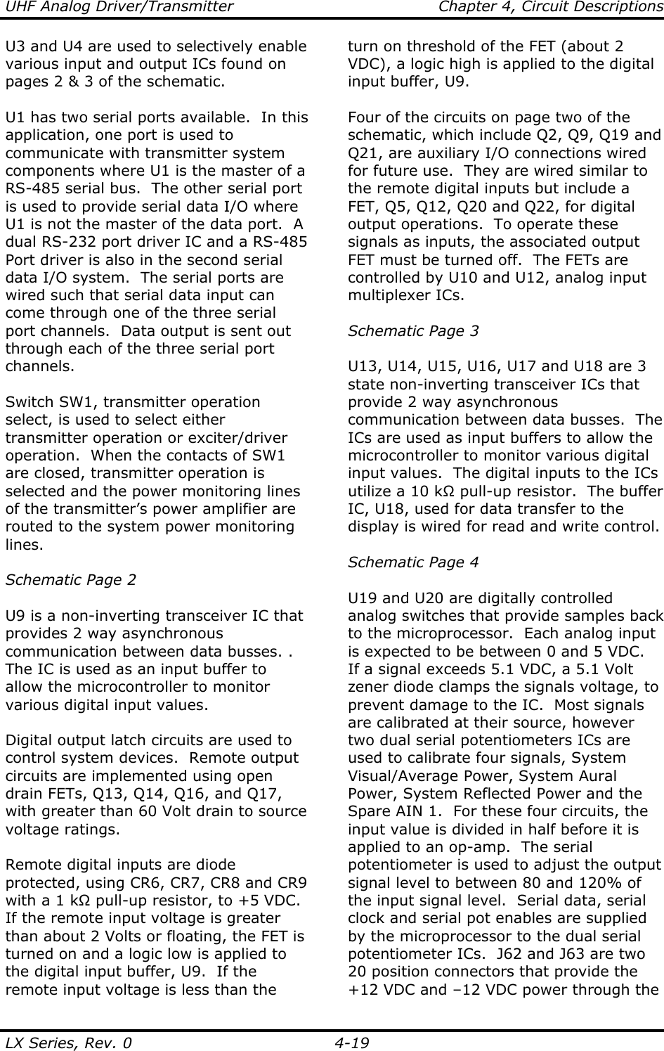 UHF Analog Driver/Transmitter    Chapter 4, Circuit Descriptions LX Series, Rev. 0    4-19 U3 and U4 are used to selectively enable various input and output ICs found on pages 2 &amp; 3 of the schematic.  U1 has two serial ports available.  In this application, one port is used to communicate with transmitter system components where U1 is the master of a RS-485 serial bus.  The other serial port is used to provide serial data I/O where U1 is not the master of the data port.  A dual RS-232 port driver IC and a RS-485 Port driver is also in the second serial data I/O system.  The serial ports are wired such that serial data input can come through one of the three serial port channels.  Data output is sent out through each of the three serial port channels.  Switch SW1, transmitter operation select, is used to select either transmitter operation or exciter/driver operation.  When the contacts of SW1 are closed, transmitter operation is selected and the power monitoring lines of the transmitter’s power amplifier are routed to the system power monitoring lines.  Schematic Page 2  U9 is a non-inverting transceiver IC that provides 2 way asynchronous communication between data busses. .  The IC is used as an input buffer to allow the microcontroller to monitor various digital input values.  Digital output latch circuits are used to control system devices.  Remote output circuits are implemented using open drain FETs, Q13, Q14, Q16, and Q17, with greater than 60 Volt drain to source voltage ratings.  Remote digital inputs are diode protected, using CR6, CR7, CR8 and CR9 with a 1 kΩ pull-up resistor, to +5 VDC.  If the remote input voltage is greater than about 2 Volts or floating, the FET is turned on and a logic low is applied to the digital input buffer, U9.  If the remote input voltage is less than the turn on threshold of the FET (about 2 VDC), a logic high is applied to the digital input buffer, U9.  Four of the circuits on page two of the schematic, which include Q2, Q9, Q19 and Q21, are auxiliary I/O connections wired for future use.  They are wired similar to the remote digital inputs but include a FET, Q5, Q12, Q20 and Q22, for digital output operations.  To operate these signals as inputs, the associated output FET must be turned off.  The FETs are controlled by U10 and U12, analog input multiplexer ICs.  Schematic Page 3  U13, U14, U15, U16, U17 and U18 are 3 state non-inverting transceiver ICs that provide 2 way asynchronous communication between data busses.  The ICs are used as input buffers to allow the microcontroller to monitor various digital input values.  The digital inputs to the ICs utilize a 10 kΩ pull-up resistor.  The buffer IC, U18, used for data transfer to the display is wired for read and write control.  Schematic Page 4  U19 and U20 are digitally controlled analog switches that provide samples back to the microprocessor.  Each analog input is expected to be between 0 and 5 VDC.  If a signal exceeds 5.1 VDC, a 5.1 Volt zener diode clamps the signals voltage, to prevent damage to the IC.  Most signals are calibrated at their source, however two dual serial potentiometers ICs are used to calibrate four signals, System Visual/Average Power, System Aural Power, System Reflected Power and the Spare AIN 1.  For these four circuits, the input value is divided in half before it is applied to an op-amp.  The serial potentiometer is used to adjust the output signal level to between 80 and 120% of the input signal level.  Serial data, serial clock and serial pot enables are supplied by the microprocessor to the dual serial potentiometer ICs.  J62 and J63 are two 20 position connectors that provide the +12 VDC and –12 VDC power through the 