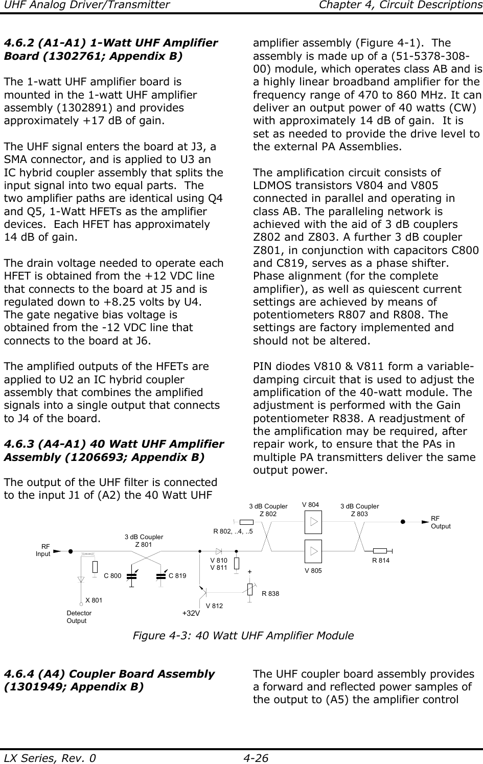 UHF Analog Driver/Transmitter    Chapter 4, Circuit Descriptions LX Series, Rev. 0    4-26 4.6.2 (A1-A1) 1-Watt UHF Amplifier Board (1302761; Appendix B)  The 1-watt UHF amplifier board is mounted in the 1-watt UHF amplifier assembly (1302891) and provides approximately +17 dB of gain.  The UHF signal enters the board at J3, a SMA connector, and is applied to U3 an IC hybrid coupler assembly that splits the input signal into two equal parts.  The two amplifier paths are identical using Q4 and Q5, 1-Watt HFETs as the amplifier devices.  Each HFET has approximately 14 dB of gain.    The drain voltage needed to operate each HFET is obtained from the +12 VDC line that connects to the board at J5 and is regulated down to +8.25 volts by U4.  The gate negative bias voltage is obtained from the -12 VDC line that connects to the board at J6.  The amplified outputs of the HFETs are applied to U2 an IC hybrid coupler assembly that combines the amplified signals into a single output that connects to J4 of the board.  4.6.3 (A4-A1) 40 Watt UHF Amplifier Assembly (1206693; Appendix B)  The output of the UHF filter is connected to the input J1 of (A2) the 40 Watt UHF amplifier assembly (Figure 4-1).  The assembly is made up of a (51-5378-308-00) module, which operates class AB and is a highly linear broadband amplifier for the frequency range of 470 to 860 MHz. It can deliver an output power of 40 watts (CW) with approximately 14 dB of gain.  It is set as needed to provide the drive level to the external PA Assemblies.  The amplification circuit consists of LDMOS transistors V804 and V805 connected in parallel and operating in class AB. The paralleling network is achieved with the aid of 3 dB couplers Z802 and Z803. A further 3 dB coupler Z801, in conjunction with capacitors C800 and C819, serves as a phase shifter. Phase alignment (for the complete amplifier), as well as quiescent current settings are achieved by means of potentiometers R807 and R808. The settings are factory implemented and should not be altered.  PIN diodes V810 &amp; V811 form a variable-damping circuit that is used to adjust the amplification of the 40-watt module. The adjustment is performed with the Gain potentiometer R838. A readjustment of the amplification may be required, after repair work, to ensure that the PAs in multiple PA transmitters deliver the same output power. V 805V 8043 dB CouplerZ 801RFOutputRFInputR 814R 802, ..4, ..5C 800 C 819DetectorOutputX 801+32V+R 838V 810V 811V 8123 dB CouplerZ 8023 dB CouplerZ 803 Figure 4-3: 40 Watt UHF Amplifier Module  4.6.4 (A4) Coupler Board Assembly (1301949; Appendix B)  The UHF coupler board assembly provides a forward and reflected power samples of the output to (A5) the amplifier control 