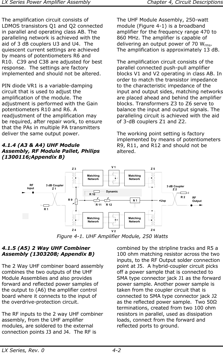 LX Series Power Amplifier Assembly    Chapter 4, Circuit Descriptions LX Series, Rev. 0    4-2 The amplification circuit consists of LDMOS transistors Q1 and Q2 connected in parallel and operating class AB. The paralleling network is achieved with the aid of 3 dB couplers U3 and U4.  The quiescent current settings are achieved by means of potentiometers R6 and R10.  C39 and C38 are adjusted for best response.  The settings are factory implemented and should not be altered.  PIN diode VR1 is a variable-damping circuit that is used to adjust the amplification of the module. The adjustment is performed with the Gain potentiometers R10 and R6. A readjustment of the amplification may be required, after repair work, to ensure that the PAs in multiple PA transmitters deliver the same output power.  4.1.4 (A3 &amp; A4) UHF Module Assembly, RF Module Pallet, Philips (1300116;Appendix B)  The UHF Module Assembly, 250-watt module (Figure 4-1) is a broadband amplifier for the frequency range 470 to 860 MHz. The amplifier is capable of delivering an output power of 70 Wrms. The amplification is approximately 13 dB.  The amplification circuit consists of the parallel connected push-pull amplifier blocks V1 and V2 operating in class AB. In order to match the transistor impedance to the characteristic impedance of the input and output sides, matching networks are placed ahead and behind the amplifier blocks. Transformers Z3 to Z6 serve to balance the input and output signals. The paralleling circuit is achieved with the aid of 3-dB couplers Z1 and Z2.  The working point setting is factory implemented by means of potentiometers R9, R11, and R12 and should not be altered.  V 13 dB CouplerZ 2RFOutputRFInput3 dB CouplerZ 1R 2R 1MatchingNetworkMatchingNetworkV 2MatchingNetworkMatchingNetworkZ 3 Z 5Z 4 Z 6+UopN 1R 11 R 12R 9R 10Dynamic Figure 4-1. UHF Amplifier Module, 250 Watts 4.1.5 (A5) 2 Way UHF Combiner Assembly (1303208; Appendix B)  The 2 Way UHF combiner board assembly combines the two outputs of the UHF Module Assemblies and also provides forward and reflected power samples of the output to (A6) the amplifier control board where it connects to the input of the overdrive-protection circuit.  The RF inputs to the 2 way UHF combiner assembly, from the UHF amplifier modules, are soldered to the external connection points J3 and J4.  The RF is combined by the stripline tracks and R5 a 100 ohm matching resistor across the two inputs, to the RF Output solder connection point at J5.  A hybrid-coupler circuit picks off a power sample that is connected to SMA type connector jack J1 as the forward power sample. Another power sample is taken from the coupler circuit that is connected to SMA type connector jack J2 as the reflected power sample.  Two 50Ω terminations, created from two 100 ohm resistors in parallel, used as dissipation loads, connect from the forward and reflected ports to ground.  