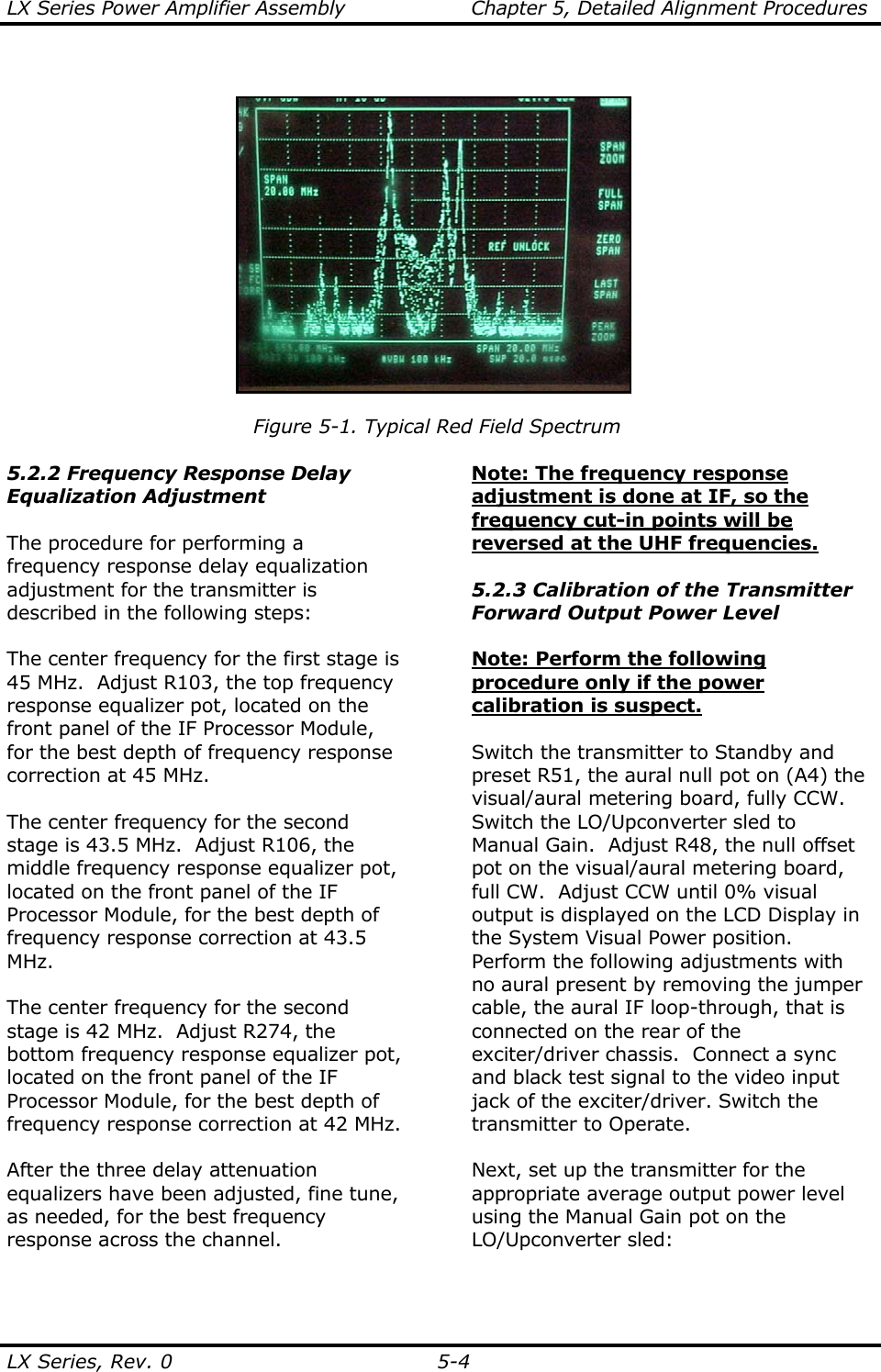 LX Series Power Amplifier Assembly  Chapter 5, Detailed Alignment Procedures  LX Series, Rev. 0  5-4   Figure 5-1. Typical Red Field Spectrum  5.2.2 Frequency Response Delay Equalization Adjustment  The procedure for performing a frequency response delay equalization adjustment for the transmitter is described in the following steps:  The center frequency for the first stage is 45 MHz.  Adjust R103, the top frequency response equalizer pot, located on the front panel of the IF Processor Module, for the best depth of frequency response correction at 45 MHz.  The center frequency for the second stage is 43.5 MHz.  Adjust R106, the middle frequency response equalizer pot, located on the front panel of the IF Processor Module, for the best depth of frequency response correction at 43.5 MHz.  The center frequency for the second stage is 42 MHz.  Adjust R274, the bottom frequency response equalizer pot, located on the front panel of the IF Processor Module, for the best depth of frequency response correction at 42 MHz.  After the three delay attenuation equalizers have been adjusted, fine tune, as needed, for the best frequency response across the channel.   Note: The frequency response adjustment is done at IF, so the frequency cut-in points will be reversed at the UHF frequencies.   5.2.3 Calibration of the Transmitter Forward Output Power Level  Note: Perform the following procedure only if the power calibration is suspect.  Switch the transmitter to Standby and preset R51, the aural null pot on (A4) the visual/aural metering board, fully CCW. Switch the LO/Upconverter sled to Manual Gain.  Adjust R48, the null offset pot on the visual/aural metering board, full CW.  Adjust CCW until 0% visual output is displayed on the LCD Display in the System Visual Power position.  Perform the following adjustments with no aural present by removing the jumper cable, the aural IF loop-through, that is connected on the rear of the exciter/driver chassis.  Connect a sync and black test signal to the video input jack of the exciter/driver. Switch the transmitter to Operate.  Next, set up the transmitter for the appropriate average output power level using the Manual Gain pot on the LO/Upconverter sled:   