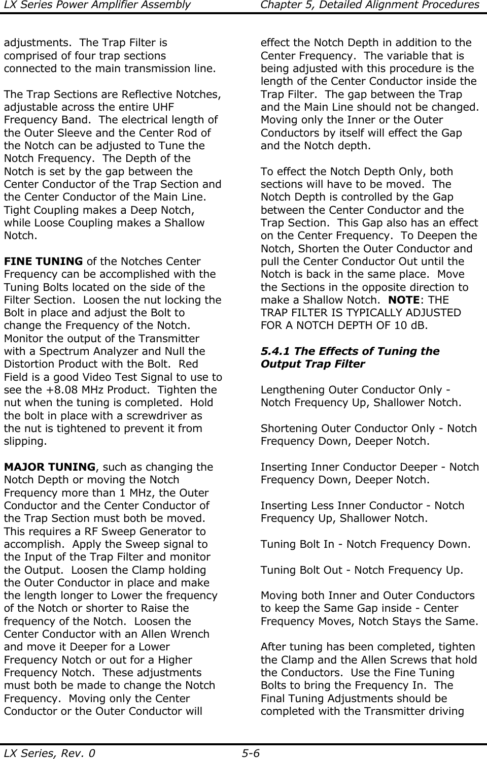 LX Series Power Amplifier Assembly  Chapter 5, Detailed Alignment Procedures  LX Series, Rev. 0  5-6 adjustments.  The Trap Filter is comprised of four trap sections connected to the main transmission line.  The Trap Sections are Reflective Notches, adjustable across the entire UHF Frequency Band.  The electrical length of the Outer Sleeve and the Center Rod of the Notch can be adjusted to Tune the Notch Frequency.  The Depth of the Notch is set by the gap between the Center Conductor of the Trap Section and the Center Conductor of the Main Line.  Tight Coupling makes a Deep Notch, while Loose Coupling makes a Shallow Notch.  FINE TUNING of the Notches Center Frequency can be accomplished with the Tuning Bolts located on the side of the Filter Section.  Loosen the nut locking the Bolt in place and adjust the Bolt to change the Frequency of the Notch.  Monitor the output of the Transmitter with a Spectrum Analyzer and Null the Distortion Product with the Bolt.  Red Field is a good Video Test Signal to use to see the +8.08 MHz Product.  Tighten the nut when the tuning is completed.  Hold the bolt in place with a screwdriver as the nut is tightened to prevent it from slipping.  MAJOR TUNING, such as changing the Notch Depth or moving the Notch Frequency more than 1 MHz, the Outer Conductor and the Center Conductor of the Trap Section must both be moved.  This requires a RF Sweep Generator to accomplish.  Apply the Sweep signal to the Input of the Trap Filter and monitor the Output.  Loosen the Clamp holding the Outer Conductor in place and make the length longer to Lower the frequency of the Notch or shorter to Raise the frequency of the Notch.  Loosen the Center Conductor with an Allen Wrench and move it Deeper for a Lower Frequency Notch or out for a Higher Frequency Notch.  These adjustments must both be made to change the Notch Frequency.  Moving only the Center Conductor or the Outer Conductor will effect the Notch Depth in addition to the Center Frequency.  The variable that is being adjusted with this procedure is the length of the Center Conductor inside the Trap Filter.  The gap between the Trap and the Main Line should not be changed.  Moving only the Inner or the Outer Conductors by itself will effect the Gap and the Notch depth.  To effect the Notch Depth Only, both sections will have to be moved.  The Notch Depth is controlled by the Gap between the Center Conductor and the Trap Section.  This Gap also has an effect on the Center Frequency.  To Deepen the Notch, Shorten the Outer Conductor and pull the Center Conductor Out until the Notch is back in the same place.  Move the Sections in the opposite direction to make a Shallow Notch.  NOTE: THE TRAP FILTER IS TYPICALLY ADJUSTED FOR A NOTCH DEPTH OF 10 dB.  5.4.1 The Effects of Tuning the Output Trap Filter  Lengthening Outer Conductor Only - Notch Frequency Up, Shallower Notch.  Shortening Outer Conductor Only - Notch Frequency Down, Deeper Notch.  Inserting Inner Conductor Deeper - Notch Frequency Down, Deeper Notch.  Inserting Less Inner Conductor - Notch Frequency Up, Shallower Notch.  Tuning Bolt In - Notch Frequency Down.  Tuning Bolt Out - Notch Frequency Up.  Moving both Inner and Outer Conductors to keep the Same Gap inside - Center Frequency Moves, Notch Stays the Same.  After tuning has been completed, tighten the Clamp and the Allen Screws that hold the Conductors.  Use the Fine Tuning Bolts to bring the Frequency In.  The Final Tuning Adjustments should be completed with the Transmitter driving 