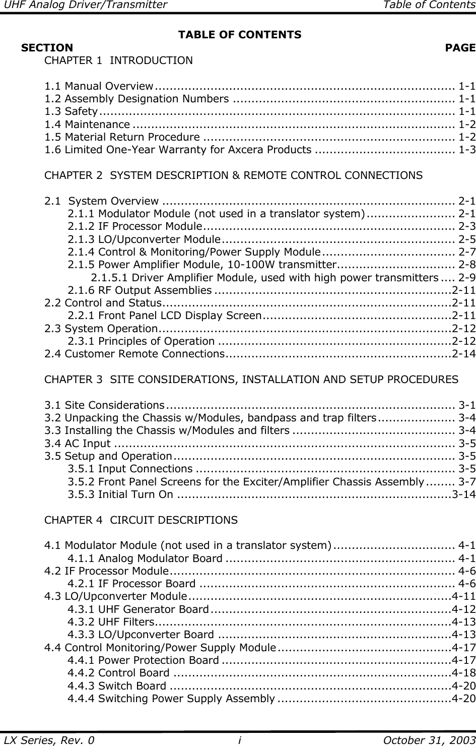 UHF Analog Driver/Transmitter   Table of Contents  LX Series, Rev. 0    October 31, 2003 iTABLE OF CONTENTS      SECTION   PAGE   CHAPTER 1  INTRODUCTION   1.1 Manual Overview................................................................................. 1-1   1.2 Assembly Designation Numbers ............................................................ 1-1  1.3 Safety................................................................................................ 1-1  1.4 Maintenance ....................................................................................... 1-2   1.5 Material Return Procedure .................................................................... 1-2   1.6 Limited One-Year Warranty for Axcera Products ...................................... 1-3    CHAPTER 2  SYSTEM DESCRIPTION &amp; REMOTE CONTROL CONNECTIONS    2.1  System Overview ............................................................................... 2-1     2.1.1 Modulator Module (not used in a translator system) ........................ 2-1     2.1.2 IF Processor Module.................................................................... 2-3   2.1.3 LO/Upconverter Module............................................................... 2-5     2.1.4 Control &amp; Monitoring/Power Supply Module.................................... 2-7     2.1.5 Power Amplifier Module, 10-100W transmitter................................ 2-8       2.1.5.1 Driver Amplifier Module, used with high power transmitters .... 2-9     2.1.6 RF Output Assemblies ................................................................2-11  2.2 Control and Status..............................................................................2-11     2.2.1 Front Panel LCD Display Screen...................................................2-11  2.3 System Operation...............................................................................2-12   2.3.1 Principles of Operation ...............................................................2-12  2.4 Customer Remote Connections.............................................................2-14      CHAPTER 3  SITE CONSIDERATIONS, INSTALLATION AND SETUP PROCEDURES     3.1 Site Considerations.............................................................................. 3-1   3.2 Unpacking the Chassis w/Modules, bandpass and trap filters..................... 3-4   3.3 Installing the Chassis w/Modules and filters ............................................ 3-4   3.4 AC Input ............................................................................................ 3-5  3.5 Setup and Operation............................................................................ 3-5   3.5.1 Input Connections ...................................................................... 3-5     3.5.2 Front Panel Screens for the Exciter/Amplifier Chassis Assembly ........ 3-7   3.5.3 Initial Turn On ..........................................................................3-14    CHAPTER 4  CIRCUIT DESCRIPTIONS    4.1 Modulator Module (not used in a translator system)................................. 4-1     4.1.1 Analog Modulator Board .............................................................. 4-1   4.2 IF Processor Module............................................................................. 4-6     4.2.1 IF Processor Board ..................................................................... 4-6  4.3 LO/Upconverter Module.......................................................................4-11     4.3.1 UHF Generator Board.................................................................4-12   4.3.2 UHF Filters................................................................................4-13   4.3.3 LO/Upconverter Board ...............................................................4-13   4.4 Control Monitoring/Power Supply Module...............................................4-17     4.4.1 Power Protection Board ..............................................................4-17     4.4.2 Control Board ...........................................................................4-18   4.4.3 Switch Board ............................................................................4-20     4.4.4 Switching Power Supply Assembly ...............................................4-20 