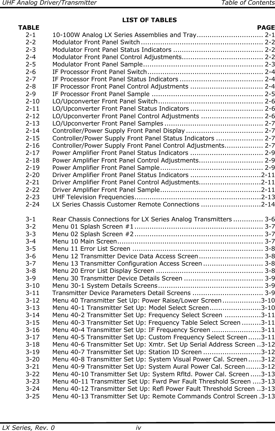 UHF Analog Driver/Transmitter   Table of Contents  LX Series, Rev. 0  ivLIST OF TABLES         TABLE   PAGE   2-1    10-100W Analog LX Series Assemblies and Tray............................... 2-1   2-2    Modulator Front Panel Switch......................................................... 2-2   2-3    Modulator Front Panel Status Indicators .......................................... 2-2   2-4    Modulator Front Panel Control Adjustments...................................... 2-2   2-5    Modulator Front Panel Sample........................................................ 2-3   2-6    IF Processor Front Panel Switch...................................................... 2-4   2-7    IF Processor Front Panel Status Indicators ....................................... 2-4   2-8    IF Processor Front Panel Control Adjustments .................................. 2-4   2-9    IF Processor Front Panel Sample .................................................... 2-5   2-10  LO/Upconverter Front Panel Switch................................................. 2-6   2-11  LO/Upconverter Front Panel Status Indicators .................................. 2-6   2-12  LO/Upconverter Front Panel Control Adjustments ............................. 2-6  2-13 LO/Upconverter Front Panel Samples .............................................. 2-7   2-14  Controller/Power Supply Front Panel Display .................................... 2-7   2-15  Controller/Power Supply Front Panel Status Indicators ...................... 2-7   2-16  Controller/Power Supply Front Panel Control Adjustments.................. 2-7   2-17  Power Amplifier Front Panel Status Indicators .................................. 2-9   2-18  Power Amplifier Front Panel Control Adjustments.............................. 2-9  2-19 Power Amplifier Front Panel Sample................................................ 2-9   2-20  Driver Amplifier Front Panel Status Indicators .................................2-11   2-21  Driver Amplifier Front Panel Control Adjustments.............................2-11  2-22 Driver Amplifier Front Panel Sample...............................................2-11   2-23  UHF Television Frequencies...........................................................2-13  2-24  LX Series Chassis Customer Remote Connections ............................2-14    3-1    Rear Chassis Connections for LX Series Analog Transmitters .............. 3-6   3-2    Menu 01 Splash Screen #1 ............................................................ 3-7   3-3    Menu 02 Splash Screen #2 ............................................................ 3-7   3-4    Menu 10 Main Screen.................................................................... 3-7   3-5    Menu 11 Error List Screen ............................................................. 3-8   3-6    Menu 12 Transmitter Device Data Access Screen.............................. 3-8   3-7    Menu 13 Transmitter Configuration Access Screen ............................ 3-8   3-8    Menu 20 Error List Display Screen .................................................. 3-8   3-9    Menu 30 Transmitter Device Details Screen ..................................... 3-9  3-10 Menu 30-1 System Details Screens................................................. 3-9  3-11 Transmitter Device Parameters Detail Screens ................................. 3-9   3-12  Menu 40 Transmitter Set Up: Power Raise/Lower Screen ..................3-10   3-13  Menu 40-1 Transmitter Set Up: Model Select Screen........................3-10   3-14  Menu 40-2 Transmitter Set Up: Frequency Select Screen .................3-11   3-15  Menu 40-3 Transmitter Set Up: Frequency Table Select Screen .........3-11   3-16  Menu 40-4 Transmitter Set Up: IF Frequency Screen .......................3-11   3-17  Menu 40-5 Transmitter Set Up: Custom Frequency Select Screen......3-11   3-18  Menu 40-6 Transmitter Set Up: Xmtr. Set Up Serial Address Screen ..3-12   3-19  Menu 40-7 Transmitter Set Up: Station ID Screen ...........................3-12   3-20  Menu 40-8 Transmitter Set Up: System Visual Power Cal. Screen ......3-12   3-21  Menu 40-9 Transmitter Set Up: System Aural Power Cal. Screen .......3-12   3-22  Menu 40-10 Transmitter Set Up: System Rfltd. Power Cal. Screen .....3-13   3-23  Menu 40-11 Transmitter Set Up: Fwrd Pwr Fault Threshold Screen ....3-13   3-24  Menu 40-12 Transmitter Set Up: Refl Power Fault Threshold Screen ..3-13   3-25  Menu 40-13 Transmitter Set Up: Remote Commands Control Screen .3-13  