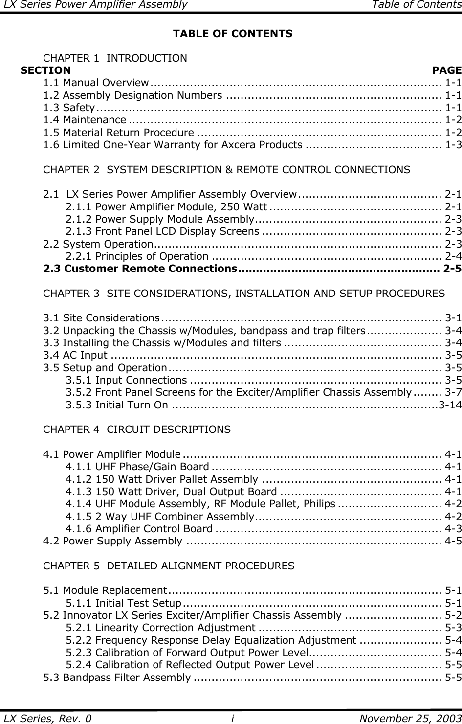 LX Series Power Amplifier Assembly    Table of Contents  LX Series, Rev. 0    November 25, 2003 iTABLE OF CONTENTS    CHAPTER 1  INTRODUCTION      SECTION   PAGE  1.1 Manual Overview................................................................................. 1-1   1.2 Assembly Designation Numbers ............................................................ 1-1  1.3 Safety................................................................................................ 1-1  1.4 Maintenance ....................................................................................... 1-2   1.5 Material Return Procedure .................................................................... 1-2   1.6 Limited One-Year Warranty for Axcera Products ...................................... 1-3    CHAPTER 2  SYSTEM DESCRIPTION &amp; REMOTE CONTROL CONNECTIONS    2.1  LX Series Power Amplifier Assembly Overview........................................ 2-1     2.1.1 Power Amplifier Module, 250 Watt ................................................ 2-1     2.1.2 Power Supply Module Assembly.................................................... 2-3     2.1.3 Front Panel LCD Display Screens .................................................. 2-3  2.2 System Operation................................................................................ 2-3     2.2.1 Principles of Operation ................................................................ 2-4   2.3 Customer Remote Connections......................................................... 2-5      CHAPTER 3  SITE CONSIDERATIONS, INSTALLATION AND SETUP PROCEDURES     3.1 Site Considerations.............................................................................. 3-1   3.2 Unpacking the Chassis w/Modules, bandpass and trap filters..................... 3-4   3.3 Installing the Chassis w/Modules and filters ............................................ 3-4   3.4 AC Input ............................................................................................ 3-5  3.5 Setup and Operation............................................................................ 3-5   3.5.1 Input Connections ...................................................................... 3-5     3.5.2 Front Panel Screens for the Exciter/Amplifier Chassis Assembly ........ 3-7   3.5.3 Initial Turn On ..........................................................................3-14    CHAPTER 4  CIRCUIT DESCRIPTIONS    4.1 Power Amplifier Module ........................................................................ 4-1     4.1.1 UHF Phase/Gain Board ................................................................ 4-1     4.1.2 150 Watt Driver Pallet Assembly .................................................. 4-1     4.1.3 150 Watt Driver, Dual Output Board ............................................. 4-1     4.1.4 UHF Module Assembly, RF Module Pallet, Philips ............................. 4-2     4.1.5 2 Way UHF Combiner Assembly.................................................... 4-2     4.1.6 Amplifier Control Board ............................................................... 4-3   4.2 Power Supply Assembly ....................................................................... 4-5    CHAPTER 5  DETAILED ALIGNMENT PROCEDURES   5.1 Module Replacement............................................................................ 5-1   5.1.1 Initial Test Setup........................................................................ 5-1   5.2 Innovator LX Series Exciter/Amplifier Chassis Assembly ........................... 5-2     5.2.1 Linearity Correction Adjustment ................................................... 5-3     5.2.2 Frequency Response Delay Equalization Adjustment ....................... 5-4     5.2.3 Calibration of Forward Output Power Level..................................... 5-4     5.2.4 Calibration of Reflected Output Power Level ................................... 5-5   5.3 Bandpass Filter Assembly ..................................................................... 5-5 