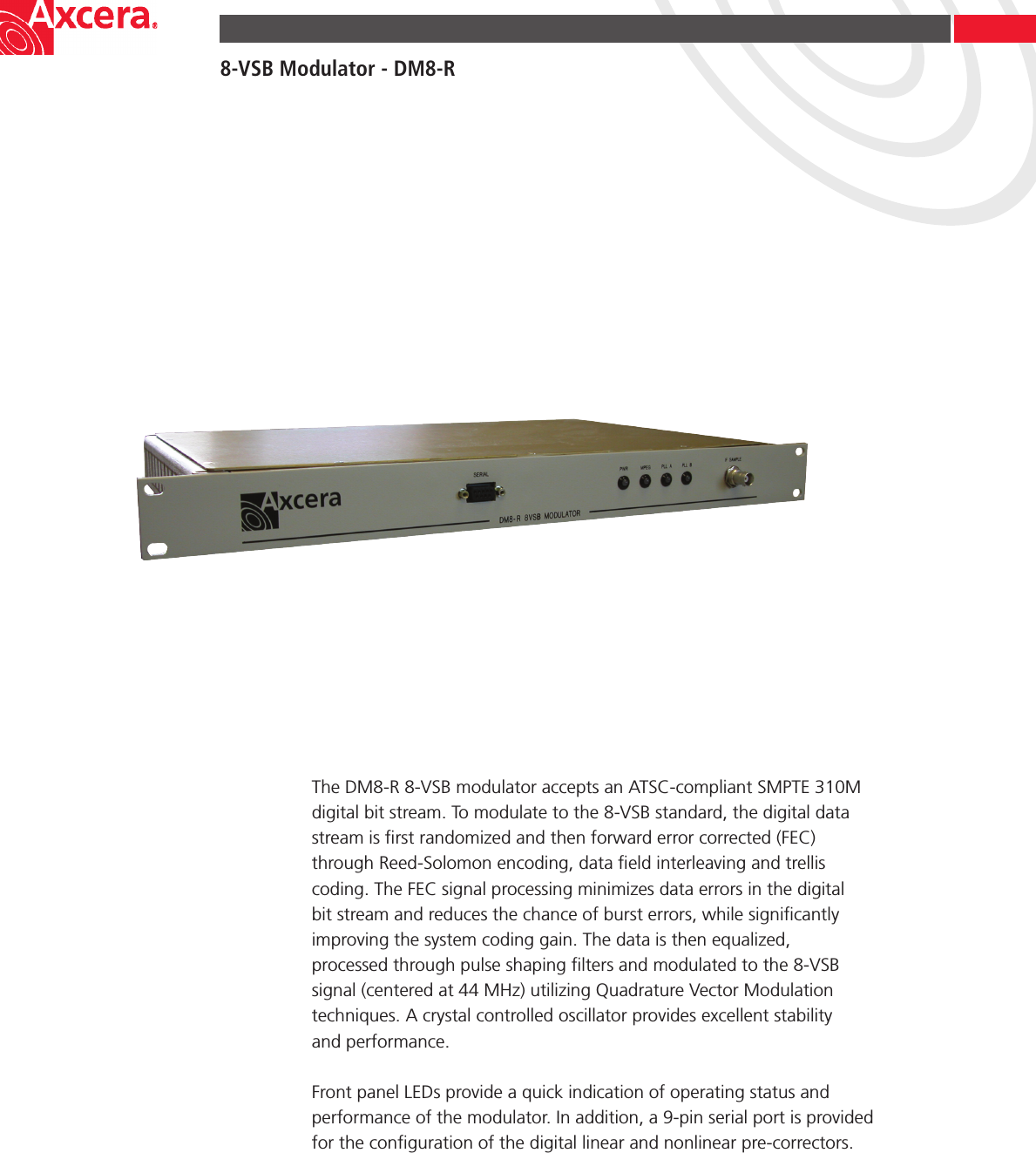8-VSB Modulator - DM8-RThe DM8-R 8-VSB modulator accepts an ATSC-compliant SMPTE 310M digital bit stream. To modulate to the 8-VSB standard, the digital data stream is ﬁrst randomized and then forward error corrected (FEC) through Reed-Solomon encoding, data ﬁeld interleaving and trellis coding. The FEC signal processing minimizes data errors in the digital bit stream and reduces the chance of burst errors, while signiﬁcantly improving the system coding gain. The data is then equalized, processed through pulse shaping ﬁlters and modulated to the 8-VSB signal (centered at 44 MHz) utilizing Quadrature Vector Modulation techniques. A crystal controlled oscillator provides excellent stability  and performance.Front panel LEDs provide a quick indication of operating status and performance of the modulator. In addition, a 9-pin serial port is provided for the conﬁguration of the digital linear and nonlinear pre-correctors.