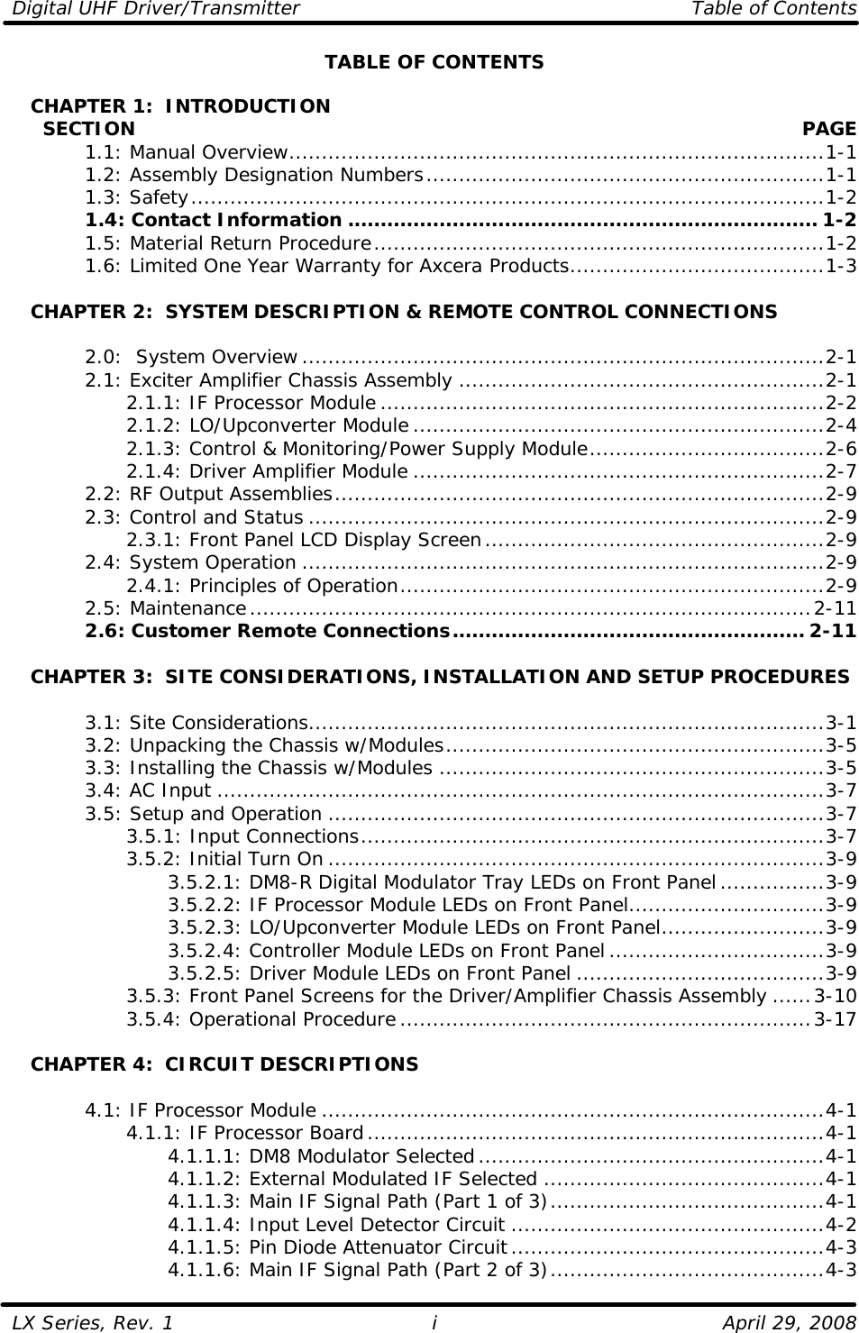 Digital UHF Driver/Transmitter    Table of Contents  LX Series, Rev. 1    April 29, 2008 i TABLE OF CONTENTS     CHAPTER 1:  INTRODUCTION      SECTION    PAGE  1.1: Manual Overview..................................................................................1-1  1.2: Assembly Designation Numbers.............................................................1-1  1.3: Safety.................................................................................................1-2  1.4: Contact Information ........................................................................ 1-2  1.5: Material Return Procedure.....................................................................1-2  1.6: Limited One Year Warranty for Axcera Products.......................................1-3     CHAPTER 2:  SYSTEM DESCRIPTION &amp; REMOTE CONTROL CONNECTIONS   2.0:  System Overview................................................................................2-1  2.1: Exciter Amplifier Chassis Assembly ........................................................2-1     2.1.1: IF Processor Module ....................................................................2-2     2.1.2: LO/Upconverter Module...............................................................2-4     2.1.3: Control &amp; Monitoring/Power Supply Module....................................2-6     2.1.4: Driver Amplifier Module ...............................................................2-7  2.2: RF Output Assemblies...........................................................................2-9  2.3: Control and Status ...............................................................................2-9     2.3.1: Front Panel LCD Display Screen....................................................2-9  2.4: System Operation ................................................................................2-9     2.4.1: Principles of Operation.................................................................2-9  2.5: Maintenance......................................................................................2-11  2.6: Customer Remote Connections...................................................... 2-11         CHAPTER 3:  SITE CONSIDERATIONS, INSTALLATION AND SETUP PROCEDURES     3.1: Site Considerations...............................................................................3-1  3.2: Unpacking the Chassis w/Modules..........................................................3-5  3.3: Installing the Chassis w/Modules ...........................................................3-5  3.4: AC Input .............................................................................................3-7  3.5: Setup and Operation ............................................................................3-7     3.5.1: Input Connections.......................................................................3-7     3.5.2: Initial Turn On ............................................................................3-9     3.5.2.1: DM8-R Digital Modulator Tray LEDs on Front Panel................3-9     3.5.2.2: IF Processor Module LEDs on Front Panel..............................3-9     3.5.2.3: LO/Upconverter Module LEDs on Front Panel.........................3-9     3.5.2.4: Controller Module LEDs on Front Panel.................................3-9     3.5.2.5: Driver Module LEDs on Front Panel ......................................3-9     3.5.3: Front Panel Screens for the Driver/Amplifier Chassis Assembly ......3-10     3.5.4: Operational Procedure...............................................................3-17     CHAPTER 4:  CIRCUIT DESCRIPTIONS   4.1: IF Processor Module .............................................................................4-1     4.1.1: IF Processor Board......................................................................4-1     4.1.1.1: DM8 Modulator Selected.....................................................4-1     4.1.1.2: External Modulated IF Selected ...........................................4-1     4.1.1.3: Main IF Signal Path (Part 1 of 3)..........................................4-1     4.1.1.4: Input Level Detector Circuit ................................................4-2     4.1.1.5: Pin Diode Attenuator Circuit................................................4-3     4.1.1.6: Main IF Signal Path (Part 2 of 3)..........................................4-3 