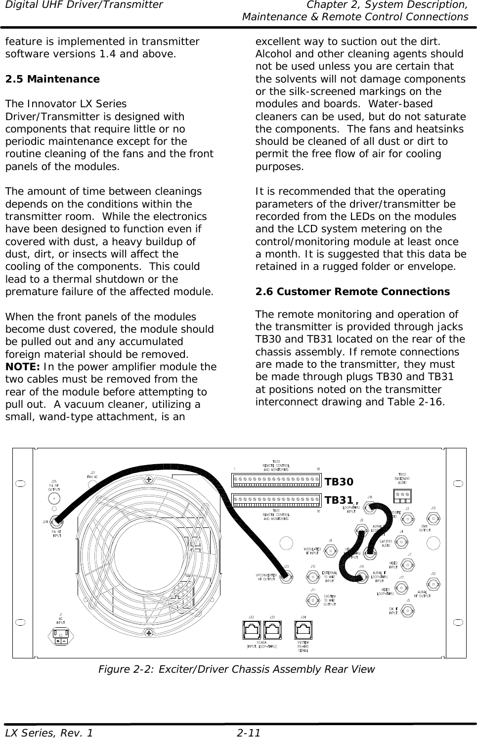 Digital UHF Driver/Transmitter Chapter 2, System Description,  Maintenance &amp; Remote Control Connections LX Series, Rev. 1 2-11 feature is implemented in transmitter software versions 1.4 and above.  2.5 Maintenance  The Innovator LX Series Driver/Transmitter is designed with components that require little or no periodic maintenance except for the routine cleaning of the fans and the front panels of the modules.  The amount of time between cleanings depends on the conditions within the transmitter room.  While the electronics have been designed to function even if covered with dust, a heavy buildup of dust, dirt, or insects will affect the cooling of the components.  This could lead to a thermal shutdown or the premature failure of the affected module.  When the front panels of the modules become dust covered, the module should be pulled out and any accumulated foreign material should be removed.  NOTE: In the power amplifier module the two cables must be removed from the rear of the module before attempting to pull out.  A vacuum cleaner, utilizing a small, wand-type attachment, is an excellent way to suction out the dirt.  Alcohol and other cleaning agents should not be used unless you are certain that the solvents will not damage components or the silk-screened markings on the modules and boards.  Water-based cleaners can be used, but do not saturate the components.  The fans and heatsinks should be cleaned of all dust or dirt to permit the free flow of air for cooling purposes.  It is recommended that the operating parameters of the driver/transmitter be recorded from the LEDs on the modules and the LCD system metering on the control/monitoring module at least once a month. It is suggested that this data be retained in a rugged folder or envelope.   2.6 Customer Remote Connections  The remote monitoring and operation of the transmitter is provided through jacks TB30 and TB31 located on the rear of the chassis assembly. If remote connections are made to the transmitter, they must be made through plugs TB30 and TB31 at positions noted on the transmitter interconnect drawing and Table 2-16.     Figure 2-2: Exciter/Driver Chassis Assembly Rear View TB30 TB31 