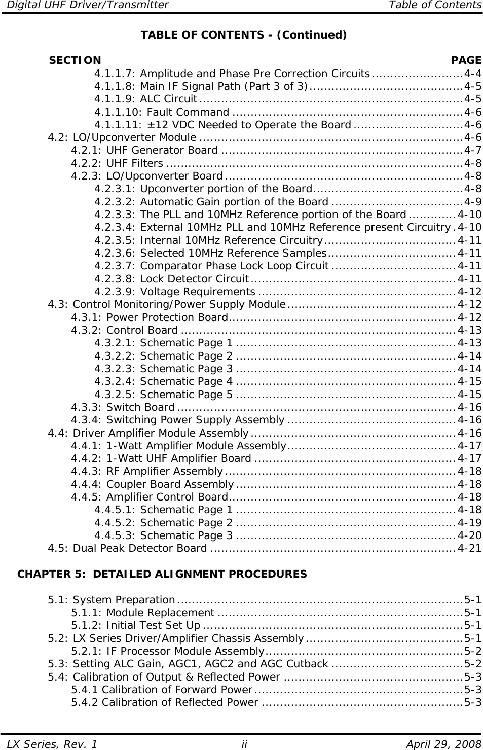 Digital UHF Driver/Transmitter    Table of Contents  LX Series, Rev. 1    April 29, 2008 iiTABLE OF CONTENTS - (Continued)              SECTION PAGE     4.1.1.7: Amplitude and Phase Pre Correction Circuits.........................4-4     4.1.1.8: Main IF Signal Path (Part 3 of 3)..........................................4-5     4.1.1.9: ALC Circuit........................................................................4-5     4.1.1.10: Fault Command ...............................................................4-6     4.1.1.11: ±12 VDC Needed to Operate the Board..............................4-6  4.2: LO/Upconverter Module ........................................................................4-6     4.2.1: UHF Generator Board ..................................................................4-7     4.2.2: UHF Filters .................................................................................4-8     4.2.3: LO/Upconverter Board.................................................................4-8     4.2.3.1: Upconverter portion of the Board.........................................4-8     4.2.3.2: Automatic Gain portion of the Board ....................................4-9     4.2.3.3: The PLL and 10MHz Reference portion of the Board.............4-10     4.2.3.4: External 10MHz PLL and 10MHz Reference present Circuitry.4-10     4.2.3.5: Internal 10MHz Reference Circuitry....................................4-11     4.2.3.6: Selected 10MHz Reference Samples...................................4-11     4.2.3.7: Comparator Phase Lock Loop Circuit ..................................4-11     4.2.3.8: Lock Detector Circuit........................................................4-11     4.2.3.9: Voltage Requirements ......................................................4-12  4.3: Control Monitoring/Power Supply Module..............................................4-12     4.3.1: Power Protection Board..............................................................4-12     4.3.2: Control Board ...........................................................................4-13     4.3.2.1: Schematic Page 1 ............................................................4-13     4.3.2.2: Schematic Page 2 ............................................................4-14     4.3.2.3: Schematic Page 3 ............................................................4-14     4.3.2.4: Schematic Page 4 ............................................................4-15     4.3.2.5: Schematic Page 5 ............................................................4-15     4.3.3: Switch Board............................................................................4-16     4.3.4: Switching Power Supply Assembly ..............................................4-16  4.4: Driver Amplifier Module Assembly........................................................4-16     4.4.1: 1-Watt Amplifier Module Assembly..............................................4-17     4.4.2: 1-Watt UHF Amplifier Board .......................................................4-17     4.4.3: RF Amplifier Assembly...............................................................4-18     4.4.4: Coupler Board Assembly............................................................4-18     4.4.5: Amplifier Control Board..............................................................4-18     4.4.5.1: Schematic Page 1 ............................................................4-18     4.4.5.2: Schematic Page 2 ............................................................4-19     4.4.5.3: Schematic Page 3 ............................................................4-20  4.5: Dual Peak Detector Board ...................................................................4-21     CHAPTER 5:  DETAILED ALIGNMENT PROCEDURES   5.1: System Preparation..............................................................................5-1     5.1.1: Module Replacement ...................................................................5-1     5.1.2: Initial Test Set Up .......................................................................5-1  5.2: LX Series Driver/Amplifier Chassis Assembly...........................................5-1     5.2.1: IF Processor Module Assembly......................................................5-2  5.3: Setting ALC Gain, AGC1, AGC2 and AGC Cutback ....................................5-2  5.4: Calibration of Output &amp; Reflected Power .................................................5-3     5.4.1 Calibration of Forward Power.........................................................5-3     5.4.2 Calibration of Reflected Power .......................................................5-3  