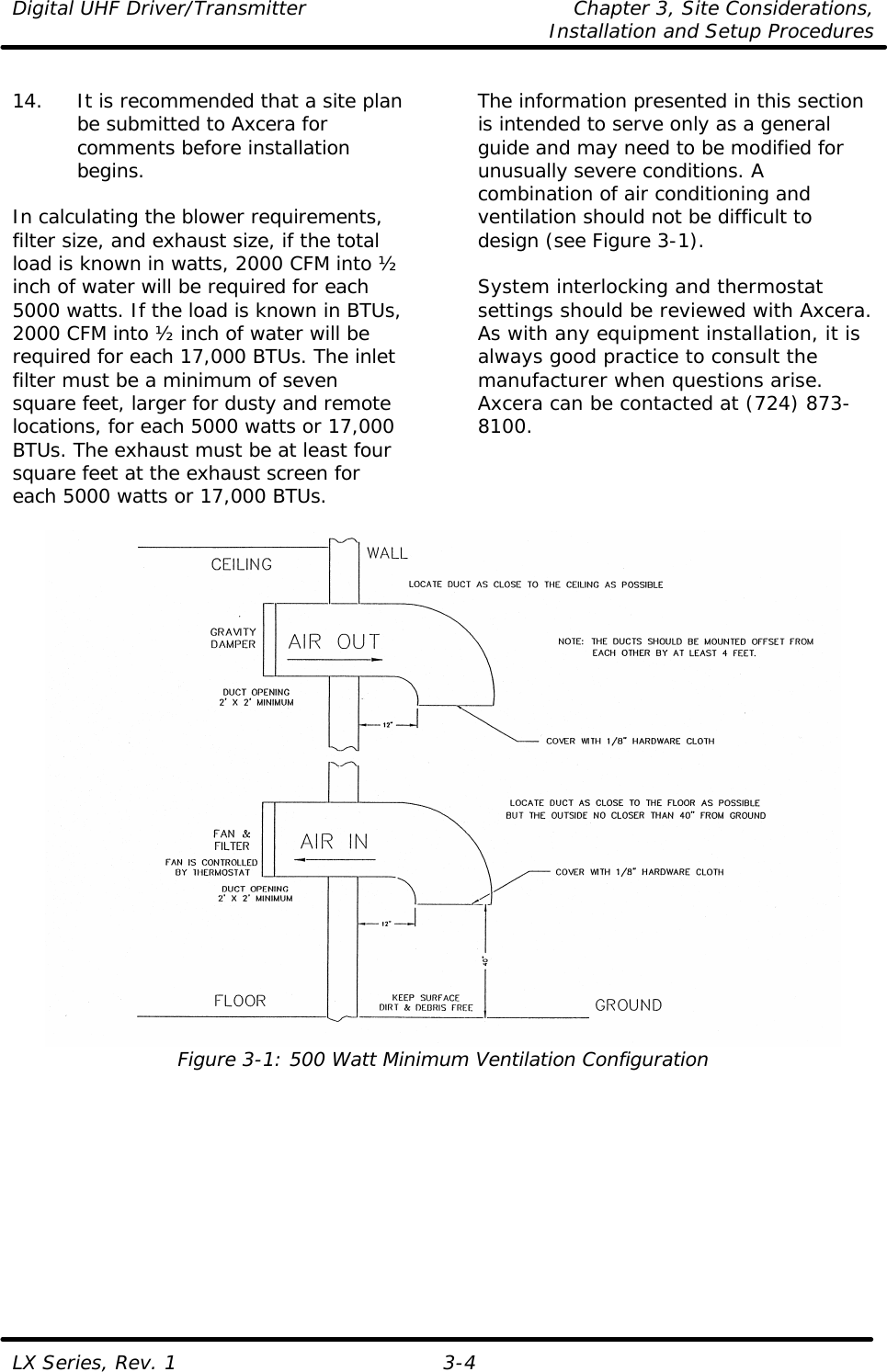 Digital UHF Driver/Transmitter Chapter 3, Site Considerations,   Installation and Setup Procedures  LX Series, Rev. 1 3-4  14. It is recommended that a site plan be submitted to Axcera for comments before installation begins.  In calculating the blower requirements, filter size, and exhaust size, if the total load is known in watts, 2000 CFM into ½ inch of water will be required for each 5000 watts. If the load is known in BTUs, 2000 CFM into ½ inch of water will be required for each 17,000 BTUs. The inlet filter must be a minimum of seven square feet, larger for dusty and remote locations, for each 5000 watts or 17,000 BTUs. The exhaust must be at least four square feet at the exhaust screen for each 5000 watts or 17,000 BTUs.  The information presented in this section is intended to serve only as a general guide and may need to be modified for unusually severe conditions. A combination of air conditioning and ventilation should not be difficult to design (see Figure 3-1).  System interlocking and thermostat settings should be reviewed with Axcera. As with any equipment installation, it is always good practice to consult the manufacturer when questions arise. Axcera can be contacted at (724) 873-8100.    Figure 3-1: 500 Watt Minimum Ventilation Configuration   