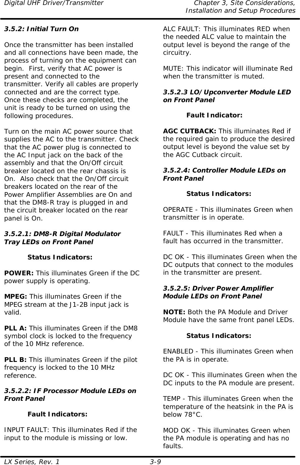 Digital UHF Driver/Transmitter Chapter 3, Site Considerations,   Installation and Setup Procedures  LX Series, Rev. 1 3-9 3.5.2: Initial Turn On  Once the transmitter has been installed and all connections have been made, the process of turning on the equipment can begin.  First, verify that AC power is present and connected to the transmitter. Verify all cables are properly connected and are the correct type.  Once these checks are completed, the unit is ready to be turned on using the following procedures.  Turn on the main AC power source that supplies the AC to the transmitter. Check that the AC power plug is connected to the AC Input jack on the back of the assembly and that the On/Off circuit breaker located on the rear chassis is On.  Also check that the On/Off circuit breakers located on the rear of the Power Amplifier Assemblies are On and that the DM8-R tray is plugged in and the circuit breaker located on the rear panel is On.  3.5.2.1: DM8-R Digital Modulator Tray LEDs on Front Panel  Status Indicators:  POWER: This illuminates Green if the DC power supply is operating.  MPEG: This illuminates Green if the MPEG stream at the J1-2B input jack is valid.  PLL A: This illuminates Green if the DM8 symbol clock is locked to the frequency of the 10 MHz reference.  PLL B: This illuminates Green if the pilot frequency is locked to the 10 MHz reference.  3.5.2.2: IF Processor Module LEDs on Front Panel  Fault Indicators:  INPUT FAULT: This illuminates Red if the input to the module is missing or low.  ALC FAULT: This illuminates RED when the needed ALC value to maintain the output level is beyond the range of the circuitry.  MUTE: This indicator will illuminate Red when the transmitter is muted.  3.5.2.3 LO/Upconverter Module LED on Front Panel  Fault Indicator:  AGC CUTBACK: This illuminates Red if the required gain to produce the desired output level is beyond the value set by the AGC Cutback circuit.  3.5.2.4: Controller Module LEDs on Front Panel  Status Indicators:  OPERATE - This illuminates Green when transmitter is in operate.  FAULT - This illuminates Red when a fault has occurred in the transmitter.  DC OK - This illuminates Green when the DC outputs that connect to the modules in the transmitter are present.  3.5.2.5: Driver Power Amplifier Module LEDs on Front Panel  NOTE: Both the PA Module and Driver Module have the same front panel LEDs.  Status Indicators:  ENABLED - This illuminates Green when the PA is in operate.  DC OK - This illuminates Green when the DC inputs to the PA module are present.  TEMP - This illuminates Green when the temperature of the heatsink in the PA is below 78°C.  MOD OK - This illuminates Green when the PA module is operating and has no faults. 