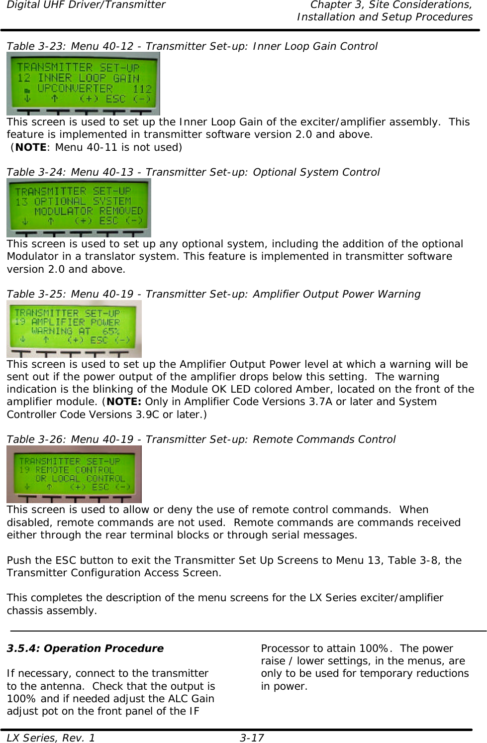 Digital UHF Driver/Transmitter Chapter 3, Site Considerations,   Installation and Setup Procedures  LX Series, Rev. 1 3-17 Table 3-23: Menu 40-12 - Transmitter Set-up: Inner Loop Gain Control   This screen is used to set up the Inner Loop Gain of the exciter/amplifier assembly.  This feature is implemented in transmitter software version 2.0 and above.  (NOTE: Menu 40-11 is not used)  Table 3-24: Menu 40-13 - Transmitter Set-up: Optional System Control  This screen is used to set up any optional system, including the addition of the optional Modulator in a translator system. This feature is implemented in transmitter software version 2.0 and above.  Table 3-25: Menu 40-19 - Transmitter Set-up: Amplifier Output Power Warning  This screen is used to set up the Amplifier Output Power level at which a warning will be sent out if the power output of the amplifier drops below this setting.  The warning indication is the blinking of the Module OK LED colored Amber, located on the front of the amplifier module. (NOTE: Only in Amplifier Code Versions 3.7A or later and System Controller Code Versions 3.9C or later.)  Table 3-26: Menu 40-19 - Transmitter Set-up: Remote Commands Control  This screen is used to allow or deny the use of remote control commands.  When disabled, remote commands are not used.  Remote commands are commands received either through the rear terminal blocks or through serial messages.  Push the ESC button to exit the Transmitter Set Up Screens to Menu 13, Table 3-8, the Transmitter Configuration Access Screen.  This completes the description of the menu screens for the LX Series exciter/amplifier chassis assembly.   3.5.4: Operation Procedure  If necessary, connect to the transmitter to the antenna.  Check that the output is 100% and if needed adjust the ALC Gain adjust pot on the front panel of the IF Processor to attain 100%.  The power raise / lower settings, in the menus, are only to be used for temporary reductions in power.  