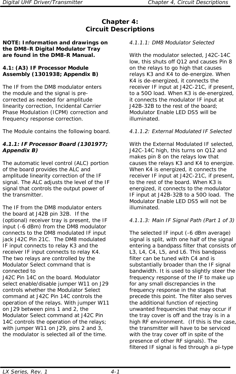 Digital UHF Driver/Transmitter  Chapter 4, Circuit Descriptions LX Series, Rev. 1 4-1 Chapter 4: Circuit Descriptions  NOTE: Information and drawings on the DM8-R Digital Modulator Tray are found in the DM8-R Manual.  4.1: (A3) IF Processor Module Assembly (1301938; Appendix B)  The IF from the DM8 modulator enters the module and the signal is pre-corrected as needed for amplitude linearity correction, Incidental Carrier Phase Modulation (ICPM) correction and frequency response correction.  The Module contains the following board.  4.1.1: IF Processor Board (1301977; Appendix B)  The automatic level control (ALC) portion of the board provides the ALC and amplitude linearity correction of the IF signal. The ALC adjusts the level of the IF signal that controls the output power of the transmitter.  The IF from the DM8 modulator enters the board at J42B pin 32B.  If the (optional) receiver tray is present, the IF input (-6 dBm) from the DM8 modulator connects to the DM8 modulated IF input jack J42C Pin 21C.  The DM8 modulated IF input connects to relay K3 and the receiver IF input connects to relay K4. The two relays are controlled by the Modulator Select command that is connected to  J42C Pin 14C on the board. Modulator select enable/disable jumper W11 on J29 controls whether the Modulator Select command at J42C Pin 14C controls the operation of the relays. With jumper W11 on J29 between pins 1 and 2, the Modulator Select command at J42C Pin 14C controls the operation of the relays; with jumper W11 on J29, pins 2 and 3, the modulator is selected all of the time.    4.1.1.1: DM8 Modulator Selected  With the modulator selected, J42C-14C low, this shuts off Q12 and causes Pin 8 on the relays to go high that causes relays K3 and K4 to de-energize. When K4 is de-energized, it connects the receiver IF input at J42C-21C, if present, to a 50O load. When K3 is de-energized, it connects the modulator IF input at J42B-32B to the rest of the board; Modulator Enable LED DS5 will be illuminated.  4.1.1.2: External Modulated IF Selected  With the External Modulated IF selected, J42C-14C high, this turns on Q12 and makes pin 8 on the relays low that causes the relays K3 and K4 to energize. When K4 is energized, it connects the receiver IF input at J42C-21C, if present, to the rest of the board. When K3 is energized, it connects to the modulator IF input at J42B-32B to a 50O load.  The Modulator Enable LED DS5 will not be illuminated.  4.1.1.3: Main IF Signal Path (Part 1 of 3)  The selected IF input (-6 dBm average) signal is split, with one half of the signal entering a bandpass filter that consists of L3, L4, C4, L5, and L6. This bandpass filter can be tuned with C4 and is substantially broader than the IF signal bandwidth. It is used to slightly steer the frequency response of the IF to make up for any small discrepancies in the frequency response in the stages that precede this point. The filter also serves the additional function of rejecting unwanted frequencies that may occur if the tray cover is off and the tray is in a high RF environment.  (If this is the case, the transmitter will have to be serviced with the tray cover off in spite of the presence of other RF signals). The filtered IF signal is fed through a pi-type 