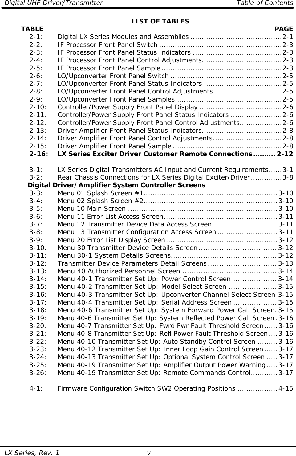 Digital UHF Driver/Transmitter    Table of Contents  LX Series, Rev. 1 v LIST OF TABLES         TABLE  PAGE  2-1:   Digital LX Series Modules and Assemblies .........................................2-1  2-2:   IF Processor Front Panel Switch .......................................................2-3  2-3:   IF Processor Front Panel Status Indicators ........................................2-3  2-4:   IF Processor Front Panel Control Adjustments....................................2-3  2-5:   IF Processor Front Panel Sample......................................................2-3  2-6:   LO/Upconverter Front Panel Switch ..................................................2-5  2-7:   LO/Upconverter Front Panel Status Indicators ...................................2-5  2-8:   LO/Upconverter Front Panel Control Adjustments...............................2-5  2-9:   LO/Upconverter Front Panel Samples................................................2-5  2-10: Controller/Power Supply Front Panel Display .....................................2-6  2-11: Controller/Power Supply Front Panel Status Indicators .......................2-6  2-12: Controller/Power Supply Front Panel Control Adjustments...................2-6  2-13: Driver Amplifier Front Panel Status Indicators....................................2-8  2-14: Driver Amplifier Front Panel Control Adjustments...............................2-8  2-15: Driver Amplifier Front Panel Sample.................................................2-8  2-16: LX Series Exciter Driver Customer Remote Connections.......... 2-12   3-1:   LX Series Digital Transmitters AC Input and Current Requirements......3-1  3-2:   Rear Chassis Connections for LX Series Digital Exciter/Driver..............3-8 Digital Driver/Amplifier System Controller Screens  3-3:   Menu 01 Splash Screen #1............................................................3-10  3-4:   Menu 02 Splash Screen #2............................................................3-10  3-5:   Menu 10 Main Screen ...................................................................3-10  3-6:   Menu 11 Error List Access Screen...................................................3-11  3-7:   Menu 12 Transmitter Device Data Access Screen.............................3-11  3-8:   Menu 13 Transmitter Configuration Access Screen...........................3-11  3-9:   Menu 20 Error List Display Screen..................................................3-12  3-10: Menu 30 Transmitter Device Details Screen..................................3-12  3-11: Menu 30-1 System Details Screens..............................................3-12  3-12: Transmitter Device Parameters Detail Screens..............................3-13  3-13: Menu 40 Authorized Personnel Screen .........................................3-14  3-14: Menu 40-1 Transmitter Set Up: Power Control Screen ...................3-14  3-15: Menu 40-2 Transmitter Set Up: Model Select Screen .....................3-15  3-16: Menu 40-3 Transmitter Set Up: Upconverter Channel Select Screen 3-15  3-17: Menu 40-4 Transmitter Set Up: Serial Address Screen ...................3-15  3-18: Menu 40-6 Transmitter Set Up: System Forward Power Cal. Screen.3-15  3-19: Menu 40-6 Transmitter Set Up: System Reflected Power Cal. Screen.3-16  3-20: Menu 40-7 Transmitter Set Up: Fwrd Pwr Fault Threshold Screen......3-16  3-21: Menu 40-8 Transmitter Set Up: Refl Power Fault Threshold Screen....3-16  3-22: Menu 40-10 Transmitter Set Up: Auto Standby Control Screen .........3-16  3-23: Menu 40-12 Transmitter Set Up: Inner Loop Gain Control Screen......3-17  3-24: Menu 40-13 Transmitter Set Up: Optional System Control Screen .....3-17  3-25: Menu 40-19 Transmitter Set Up: Amplifier Output Power Warning.....3-17  3-26: Menu 40-19 Transmitter Set Up: Remote Commands Control............3-17   4-1:   Firmware Configuration Switch SW2 Operating Positions ..................4-15  