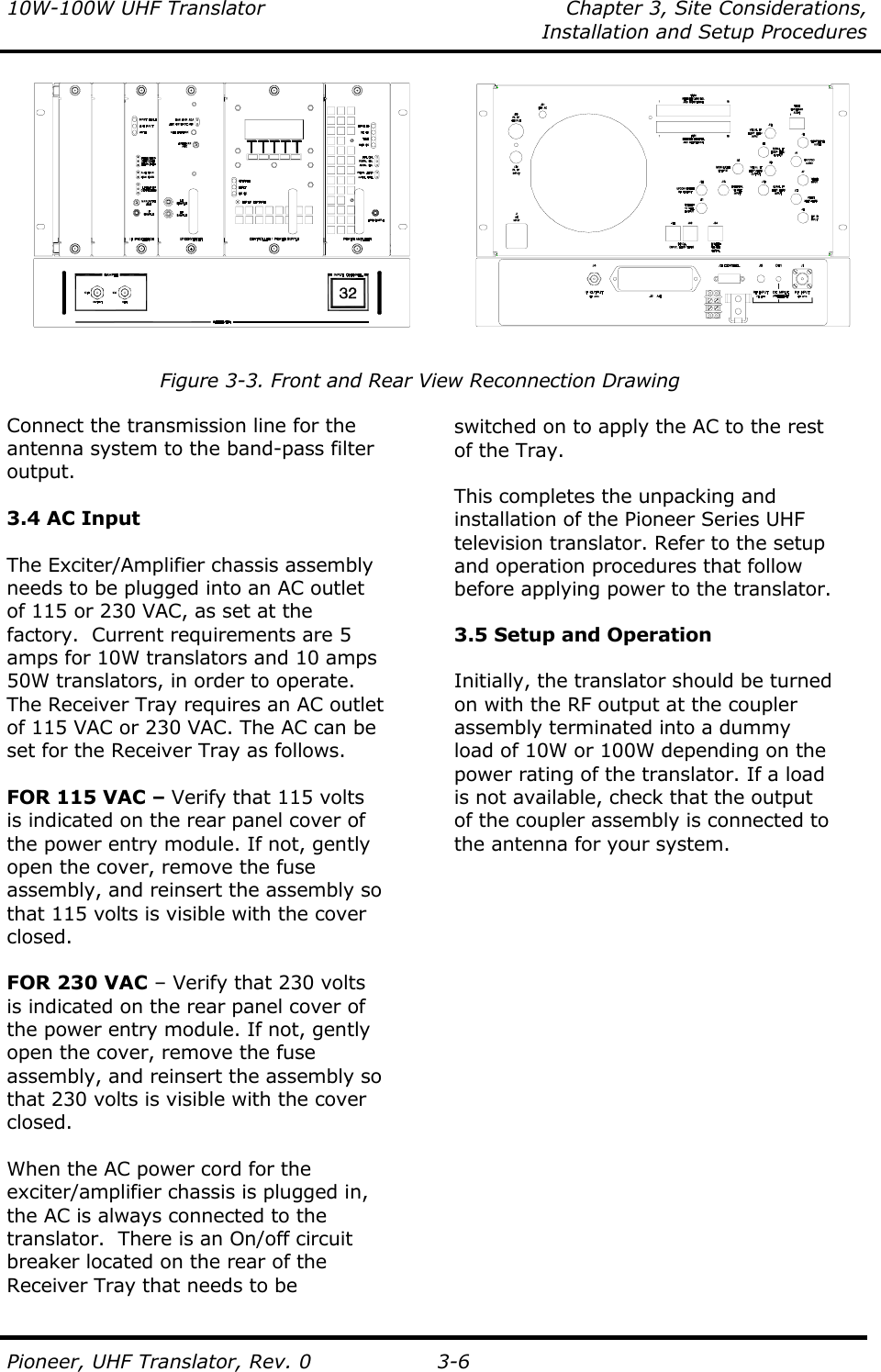 10W-100W UHF Translator  Chapter 3, Site Considerations,    Installation and Setup Procedures  Pioneer, UHF Translator, Rev. 0 3-6             Figure 3-3. Front and Rear View Reconnection Drawing  Connect the transmission line for the antenna system to the band-pass filter output.   3.4 AC Input  The Exciter/Amplifier chassis assembly needs to be plugged into an AC outlet of 115 or 230 VAC, as set at the factory.  Current requirements are 5 amps for 10W translators and 10 amps 50W translators, in order to operate.  The Receiver Tray requires an AC outlet of 115 VAC or 230 VAC. The AC can be set for the Receiver Tray as follows.  FOR 115 VAC – Verify that 115 volts is indicated on the rear panel cover of the power entry module. If not, gently open the cover, remove the fuse assembly, and reinsert the assembly so that 115 volts is visible with the cover closed.  FOR 230 VAC – Verify that 230 volts is indicated on the rear panel cover of the power entry module. If not, gently open the cover, remove the fuse assembly, and reinsert the assembly so that 230 volts is visible with the cover closed.  When the AC power cord for the exciter/amplifier chassis is plugged in, the AC is always connected to the translator.  There is an On/off circuit  breaker located on the rear of the  Receiver Tray that needs to be    switched on to apply the AC to the rest of the Tray.  This completes the unpacking and installation of the Pioneer Series UHF television translator. Refer to the setup and operation procedures that follow before applying power to the translator.  3.5 Setup and Operation  Initially, the translator should be turned on with the RF output at the coupler assembly terminated into a dummy load of 10W or 100W depending on the power rating of the translator. If a load is not available, check that the output of the coupler assembly is connected to the antenna for your system. 