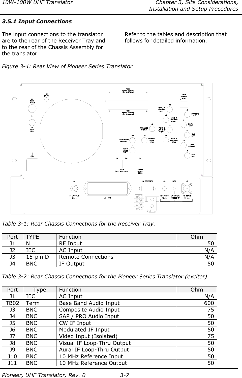 10W-100W UHF Translator  Chapter 3, Site Considerations,    Installation and Setup Procedures  Pioneer, UHF Translator, Rev. 0 3-7 3.5.1 Input Connections  The input connections to the translator are to the rear of the Receiver Tray and to the rear of the Chassis Assembly for the translator.   Refer to the tables and description that follows for detailed information.   Figure 3-4: Rear View of Pioneer Series Translator                         Table 3-1: Rear Chassis Connections for the Receiver Tray.  Port  TYPE  Function  Ohm J1 N  RF Input  50 J2 IEC  AC Input  N/A J3  15-pin D  Remote Connections  N/A J4 BNC  IF Output  50  Table 3-2: Rear Chassis Connections for the Pioneer Series Translator (exciter).  Port  Type  Function  Ohm J1 IEC  AC Input  N/A TB02  Term  Base Band Audio Input  600  J3  BNC  Composite Audio Input  75 J4  BNC  SAP / PRO Audio Input  50 J5  BNC  CW IF Input  50 J6  BNC  Modulated IF Input  50 J7  BNC  Video Input (Isolated)  75 J8  BNC  Visual IF Loop-Thru Output  50 J9  BNC  Aural IF Loop-Thru Output  50 J10  BNC  10 MHz Reference Input  50 J11  BNC  10 MHz Reference Output  50 