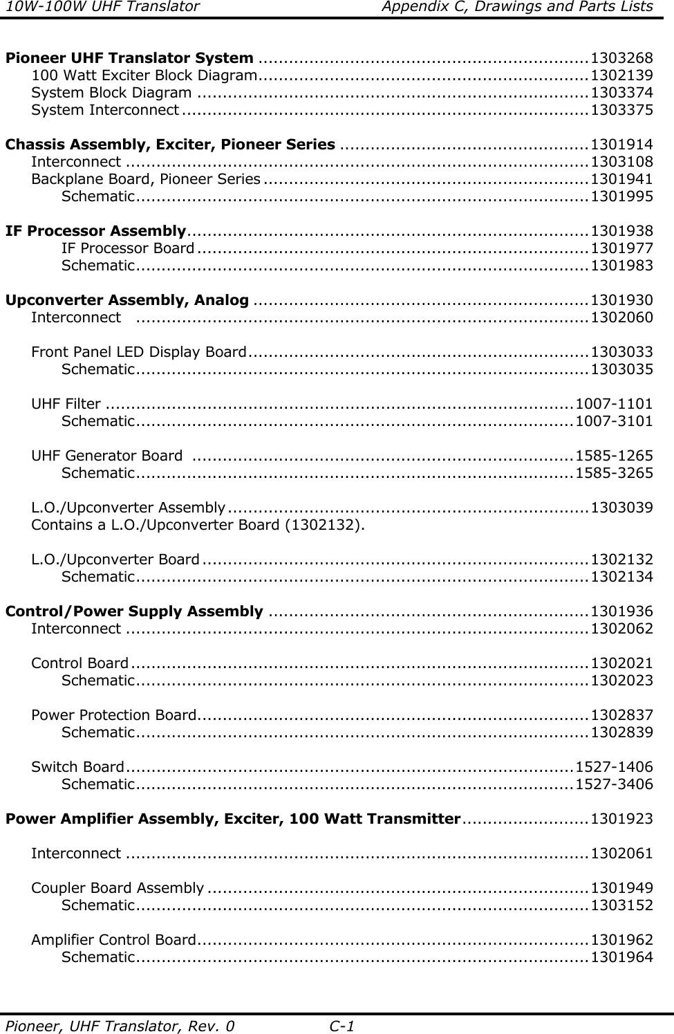 10W-100W UHF Translator    Appendix C, Drawings and Parts Lists Pioneer, UHF Translator, Rev. 0  C-1 Pioneer UHF Translator System .................................................................1303268   100 Watt Exciter Block Diagram.................................................................1302139  System Block Diagram .............................................................................1303374  System Interconnect ................................................................................1303375      Chassis Assembly, Exciter, Pioneer Series .................................................1301914  Interconnect ...........................................................................................1303108  Backplane Board, Pioneer Series ................................................................1301941    Schematic.........................................................................................1301995  IF Processor Assembly...............................................................................1301938    IF Processor Board .............................................................................1301977    Schematic.........................................................................................1301983     Upconverter Assembly, Analog ..................................................................1301930  Interconnect .........................................................................................1302060       Front Panel LED Display Board...................................................................1303033    Schematic.........................................................................................1303035      UHF Filter ............................................................................................1007-1101    Schematic......................................................................................1007-3101      UHF Generator Board  ...........................................................................1585-1265    Schematic......................................................................................1585-3265      L.O./Upconverter Assembly.......................................................................1303039   Contains a L.O./Upconverter Board (1302132).      L.O./Upconverter Board ............................................................................1302132    Schematic.........................................................................................1302134     Control/Power Supply Assembly ...............................................................1301936  Interconnect ...........................................................................................1302062      Control Board..........................................................................................1302021    Schematic.........................................................................................1302023      Power Protection Board.............................................................................1302837    Schematic.........................................................................................1302839      Switch Board........................................................................................1527-1406    Schematic......................................................................................1527-3406     Power Amplifier Assembly, Exciter, 100 Watt Transmitter.........................1301923   Interconnect ...........................................................................................1302061      Coupler Board Assembly ...........................................................................1301949    Schematic.........................................................................................1303152   Amplifier Control Board.............................................................................1301962    Schematic.........................................................................................1301964     