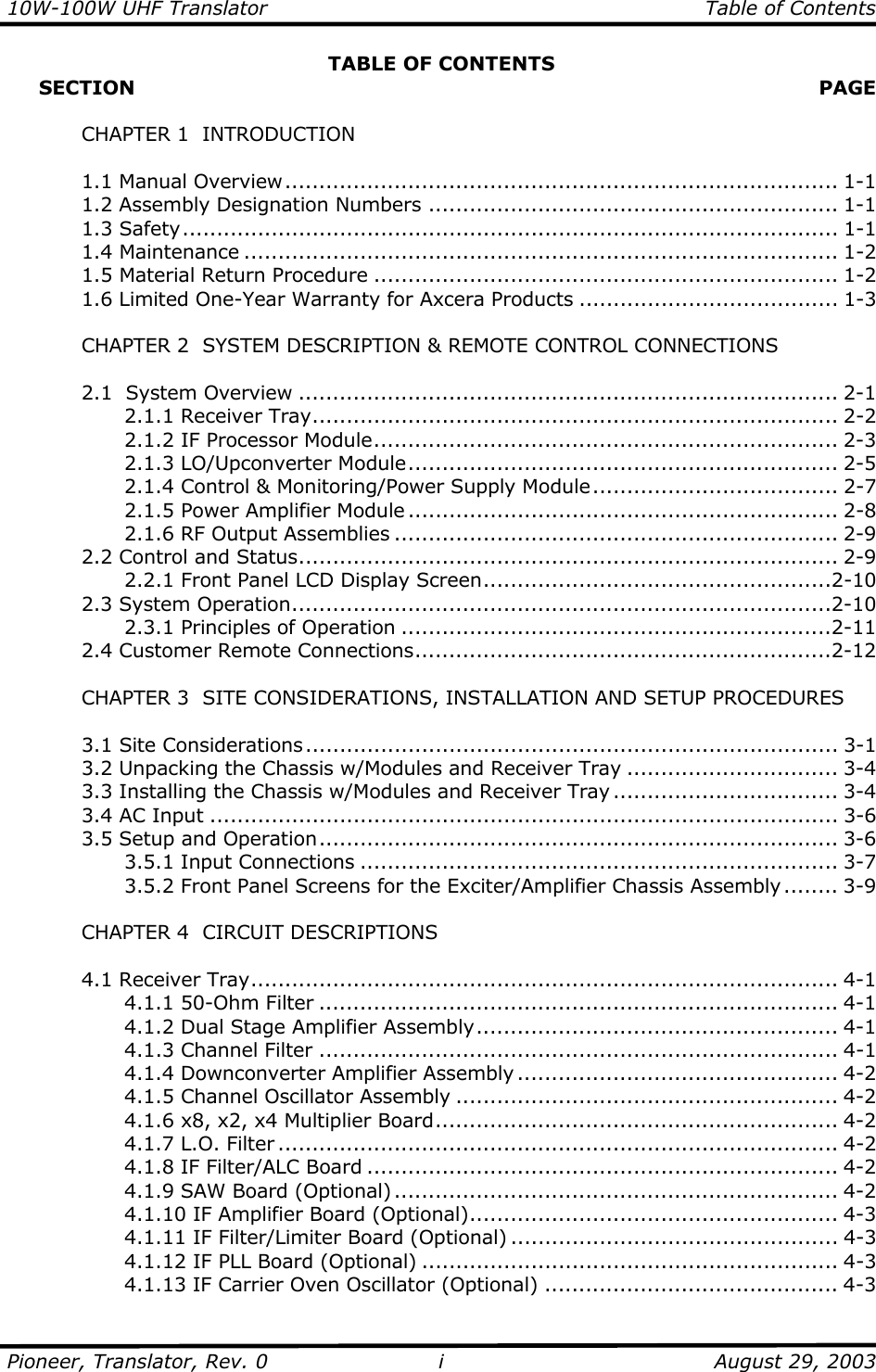 10W-100W UHF Translator    Table of Contents  Pioneer, Translator, Rev. 0    August 29, 2003 iTABLE OF CONTENTS      SECTION   PAGE     CHAPTER 1  INTRODUCTION   1.1 Manual Overview................................................................................. 1-1   1.2 Assembly Designation Numbers ............................................................ 1-1  1.3 Safety................................................................................................ 1-1  1.4 Maintenance ....................................................................................... 1-2   1.5 Material Return Procedure .................................................................... 1-2   1.6 Limited One-Year Warranty for Axcera Products ...................................... 1-3    CHAPTER 2  SYSTEM DESCRIPTION &amp; REMOTE CONTROL CONNECTIONS    2.1  System Overview ............................................................................... 2-1   2.1.1 Receiver Tray............................................................................. 2-2     2.1.2 IF Processor Module.................................................................... 2-3   2.1.3 LO/Upconverter Module............................................................... 2-5     2.1.4 Control &amp; Monitoring/Power Supply Module.................................... 2-7     2.1.5 Power Amplifier Module ............................................................... 2-8     2.1.6 RF Output Assemblies ................................................................. 2-9  2.2 Control and Status............................................................................... 2-9     2.2.1 Front Panel LCD Display Screen...................................................2-10  2.3 System Operation...............................................................................2-10   2.3.1 Principles of Operation ...............................................................2-11  2.4 Customer Remote Connections.............................................................2-12      CHAPTER 3  SITE CONSIDERATIONS, INSTALLATION AND SETUP PROCEDURES     3.1 Site Considerations.............................................................................. 3-1   3.2 Unpacking the Chassis w/Modules and Receiver Tray ............................... 3-4   3.3 Installing the Chassis w/Modules and Receiver Tray ................................. 3-4   3.4 AC Input ............................................................................................ 3-6  3.5 Setup and Operation............................................................................ 3-6   3.5.1 Input Connections ...................................................................... 3-7     3.5.2 Front Panel Screens for the Exciter/Amplifier Chassis Assembly ........ 3-9    CHAPTER 4  CIRCUIT DESCRIPTIONS   4.1 Receiver Tray...................................................................................... 4-1   4.1.1 50-Ohm Filter ............................................................................ 4-1     4.1.2 Dual Stage Amplifier Assembly..................................................... 4-1     4.1.3 Channel Filter ............................................................................ 4-1   4.1.4 Downconverter Amplifier Assembly ............................................... 4-2     4.1.5 Channel Oscillator Assembly ........................................................ 4-2     4.1.6 x8, x2, x4 Multiplier Board........................................................... 4-2   4.1.7 L.O. Filter .................................................................................. 4-2     4.1.8 IF Filter/ALC Board ..................................................................... 4-2   4.1.9 SAW Board (Optional) ................................................................. 4-2     4.1.10 IF Amplifier Board (Optional)...................................................... 4-3     4.1.11 IF Filter/Limiter Board (Optional) ................................................ 4-3     4.1.12 IF PLL Board (Optional) ............................................................. 4-3     4.1.13 IF Carrier Oven Oscillator (Optional) ........................................... 4-3 