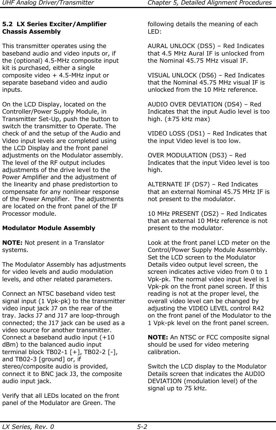 UHF Analog Driver/Transmitter  Chapter 5, Detailed Alignment Procedures  LX Series, Rev. 0  5-2 5.2  LX Series Exciter/Amplifier Chassis Assembly  This transmitter operates using the baseband audio and video inputs or, if the (optional) 4.5-MHz composite input kit is purchased, either a single composite video + 4.5-MHz input or separate baseband video and audio inputs.  On the LCD Display, located on the Controller/Power Supply Module, in Transmitter Set-Up, push the button to switch the transmitter to Operate. The check of and the setup of the Audio and Video input levels are completed using the LCD Display and the front panel adjustments on the Modulator assembly.  The level of the RF output includes adjustments of the drive level to the Power Amplifier and the adjustment of the linearity and phase predistortion to compensate for any nonlinear response of the Power Amplifier.  The adjustments are located on the front panel of the IF Processor module.  Modulator Module Assembly  NOTE: Not present in a Translator systems.  The Modulator Assembly has adjustments for video levels and audio modulation levels, and other related parameters.    Connect an NTSC baseband video test signal input (1 Vpk-pk) to the transmitter video input jack J7 on the rear of the tray. Jacks J7 and J17 are loop-through connected; the J17 jack can be used as a video source for another transmitter. Connect a baseband audio input (+10 dBm) to the balanced audio input terminal block TB02-1 [+], TB02-2 [-], and TB02-3 [ground] or, if stereo/composite audio is provided, connect it to BNC jack J3, the composite audio input jack.  Verify that all LEDs located on the front panel of the Modulator are Green. The following details the meaning of each LED:  AURAL UNLOCK (DS5) – Red Indicates that 4.5 MHz Aural IF is unlocked from the Nominal 45.75 MHz visual IF.  VISUAL UNLOCK (DS6) – Red Indicates that the Nominal 45.75 MHz visual IF is unlocked from the 10 MHz reference.  AUDIO OVER DEVIATION (DS4) – Red Indicates that the input Audio level is too high. (±75 kHz max)  VIDEO LOSS (DS1) – Red Indicates that the input Video level is too low.  OVER MODULATION (DS3) – Red Indicates that the input Video level is too high.  ALTERNATE IF (DS7) – Red Indicates that an external Nominal 45.75 MHz IF is not present to the modulator.  10 MHz PRESENT (DS2) – Red Indicates that an external 10 MHz reference is not present to the modulator.  Look at the front panel LCD meter on the Control/Power Supply Module Assembly.  Set the LCD screen to the Modulator Details video output level screen, the screen indicates active video from 0 to 1 Vpk-pk. The normal video input level is 1 Vpk-pk on the front panel screen. If this reading is not at the proper level, the overall video level can be changed by adjusting the VIDEO LEVEL control R42 on the front panel of the Modulator to the 1 Vpk-pk level on the front panel screen.  NOTE: An NTSC or FCC composite signal should be used for video metering calibration.   Switch the LCD display to the Modulator Details screen that indicates the AUDIO DEVIATION (modulation level) of the signal up to 75 kHz.  