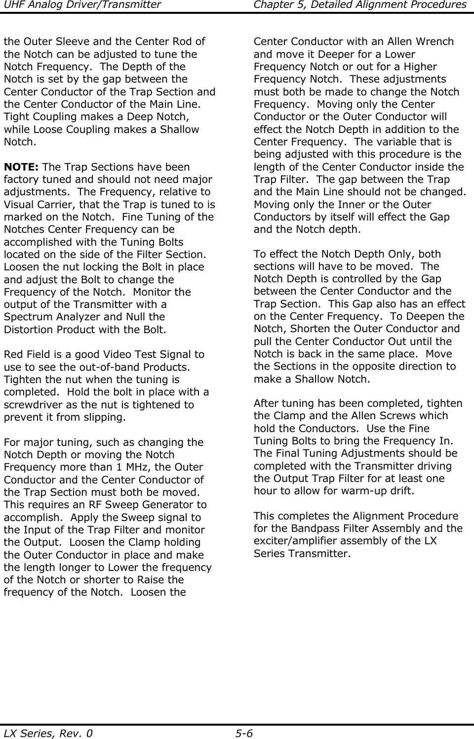 UHF Analog Driver/Transmitter  Chapter 5, Detailed Alignment Procedures  LX Series, Rev. 0  5-6 the Outer Sleeve and the Center Rod of the Notch can be adjusted to tune the Notch Frequency.  The Depth of the Notch is set by the gap between the Center Conductor of the Trap Section and the Center Conductor of the Main Line.  Tight Coupling makes a Deep Notch, while Loose Coupling makes a Shallow Notch.  NOTE: The Trap Sections have been factory tuned and should not need major adjustments.  The Frequency, relative to Visual Carrier, that the Trap is tuned to is marked on the Notch.  Fine Tuning of the Notches Center Frequency can be accomplished with the Tuning Bolts located on the side of the Filter Section.  Loosen the nut locking the Bolt in place and adjust the Bolt to change the Frequency of the Notch.  Monitor the output of the Transmitter with a Spectrum Analyzer and Null the Distortion Product with the Bolt.  Red Field is a good Video Test Signal to use to see the out-of-band Products.  Tighten the nut when the tuning is completed.  Hold the bolt in place with a screwdriver as the nut is tightened to prevent it from slipping.  For major tuning, such as changing the Notch Depth or moving the Notch Frequency more than 1 MHz, the Outer Conductor and the Center Conductor of the Trap Section must both be moved.  This requires an RF Sweep Generator to accomplish.  Apply the Sweep signal to the Input of the Trap Filter and monitor the Output.  Loosen the Clamp holding the Outer Conductor in place and make the length longer to Lower the frequency of the Notch or shorter to Raise the frequency of the Notch.  Loosen the Center Conductor with an Allen Wrench and move it Deeper for a Lower Frequency Notch or out for a Higher Frequency Notch.  These adjustments must both be made to change the Notch Frequency.  Moving only the Center Conductor or the Outer Conductor will effect the Notch Depth in addition to the Center Frequency.  The variable that is being adjusted with this procedure is the length of the Center Conductor inside the Trap Filter.  The gap between the Trap and the Main Line should not be changed.  Moving only the Inner or the Outer Conductors by itself will effect the Gap and the Notch depth.  To effect the Notch Depth Only, both sections will have to be moved.  The Notch Depth is controlled by the Gap between the Center Conductor and the Trap Section.  This Gap also has an effect on the Center Frequency.  To Deepen the Notch, Shorten the Outer Conductor and pull the Center Conductor Out until the Notch is back in the same place.  Move the Sections in the opposite direction to make a Shallow Notch.  After tuning has been completed, tighten the Clamp and the Allen Screws which hold the Conductors.  Use the Fine Tuning Bolts to bring the Frequency In.  The Final Tuning Adjustments should be completed with the Transmitter driving the Output Trap Filter for at least one hour to allow for warm-up drift.  This completes the Alignment Procedure for the Bandpass Filter Assembly and the exciter/amplifier assembly of the LX Series Transmitter.    
