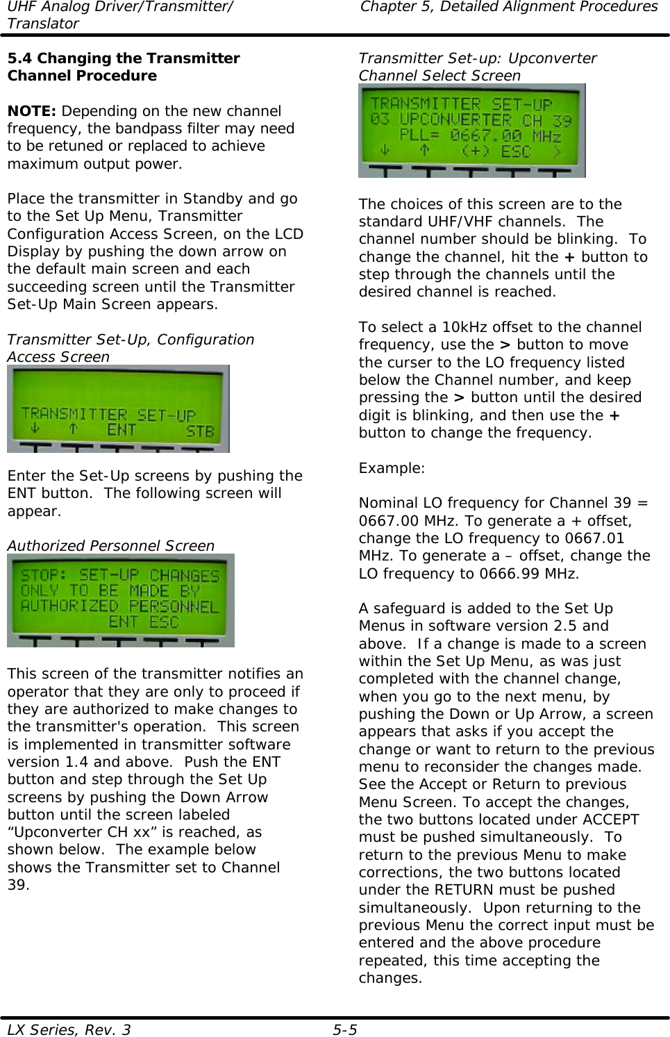 UHF Analog Driver/Transmitter/ Chapter 5, Detailed Alignment Procedures Translator  LX Series, Rev. 3 5-5 5.4 Changing the Transmitter Channel Procedure  NOTE: Depending on the new channel frequency, the bandpass filter may need to be retuned or replaced to achieve maximum output power.  Place the transmitter in Standby and go to the Set Up Menu, Transmitter Configuration Access Screen, on the LCD Display by pushing the down arrow on the default main screen and each succeeding screen until the Transmitter Set-Up Main Screen appears.  Transmitter Set-Up, Configuration Access Screen   Enter the Set-Up screens by pushing the ENT button.  The following screen will appear.  Authorized Personnel Screen   This screen of the transmitter notifies an operator that they are only to proceed if they are authorized to make changes to the transmitter&apos;s operation.  This screen is implemented in transmitter software version 1.4 and above.  Push the ENT button and step through the Set Up screens by pushing the Down Arrow button until the screen labeled “Upconverter CH xx” is reached, as shown below.  The example below shows the Transmitter set to Channel 39. Transmitter Set-up: Upconverter Channel Select Screen   The choices of this screen are to the standard UHF/VHF channels.  The channel number should be blinking.  To change the channel, hit the + button to step through the channels until the desired channel is reached.   To select a 10kHz offset to the channel frequency, use the &gt; button to move the curser to the LO frequency listed below the Channel number, and keep pressing the &gt; button until the desired digit is blinking, and then use the + button to change the frequency.   Example:  Nominal LO frequency for Channel 39 = 0667.00 MHz. To generate a + offset, change the LO frequency to 0667.01 MHz. To generate a – offset, change the LO frequency to 0666.99 MHz.  A safeguard is added to the Set Up Menus in software version 2.5 and above.  If a change is made to a screen within the Set Up Menu, as was just completed with the channel change, when you go to the next menu, by pushing the Down or Up Arrow, a screen appears that asks if you accept the change or want to return to the previous menu to reconsider the changes made.  See the Accept or Return to previous Menu Screen. To accept the changes, the two buttons located under ACCEPT must be pushed simultaneously.  To return to the previous Menu to make corrections, the two buttons located under the RETURN must be pushed simultaneously.  Upon returning to the previous Menu the correct input must be entered and the above procedure repeated, this time accepting the changes. 