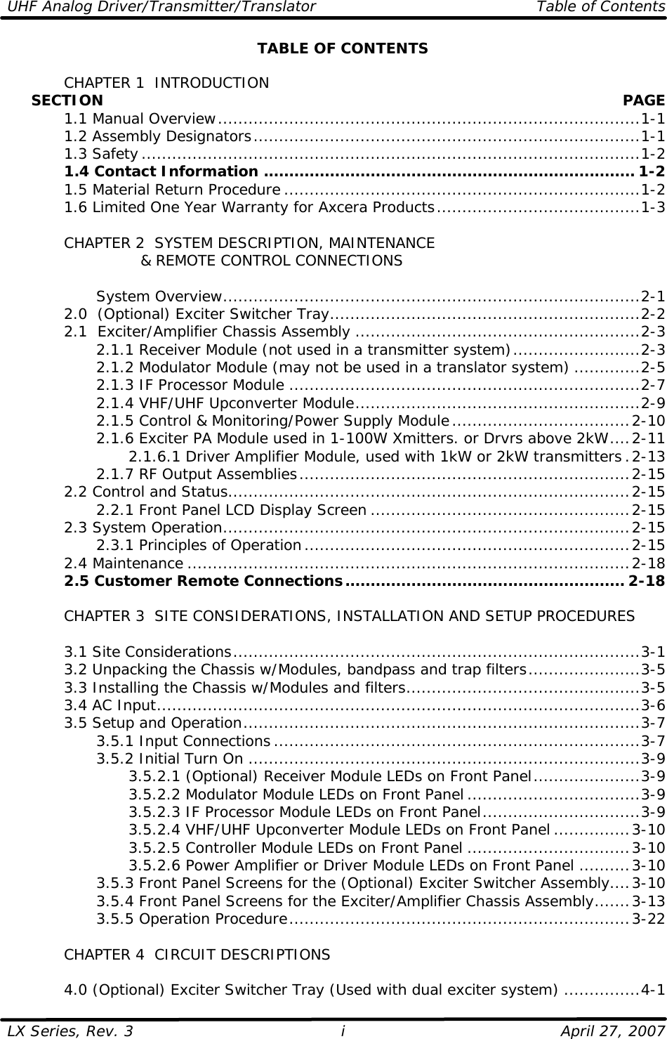 UHF Analog Driver/Transmitter/Translator   Table of Contents  LX Series, Rev. 3    April 27, 2007 iTABLE OF CONTENTS   CHAPTER 1  INTRODUCTION      SECTION    PAGE  1.1 Manual Overview...................................................................................1-1  1.2 Assembly Designators............................................................................1-1  1.3 Safety..................................................................................................1-2  1.4 Contact Information ......................................................................... 1-2  1.5 Material Return Procedure ......................................................................1-2  1.6 Limited One Year Warranty for Axcera Products........................................1-3   CHAPTER 2  SYSTEM DESCRIPTION, MAINTENANCE              &amp; REMOTE CONTROL CONNECTIONS      System Overview..................................................................................2-1  2.0  (Optional) Exciter Switcher Tray.............................................................2-2  2.1  Exciter/Amplifier Chassis Assembly ........................................................2-3     2.1.1 Receiver Module (not used in a transmitter system).........................2-3     2.1.2 Modulator Module (may not be used in a translator system) .............2-5     2.1.3 IF Processor Module .....................................................................2-7     2.1.4 VHF/UHF Upconverter Module........................................................2-9     2.1.5 Control &amp; Monitoring/Power Supply Module...................................2-10     2.1.6 Exciter PA Module used in 1-100W Xmitters. or Drvrs above 2kW....2-11     2.1.6.1 Driver Amplifier Module, used with 1kW or 2kW transmitters.2-13     2.1.7 RF Output Assemblies.................................................................2-15  2.2 Control and Status...............................................................................2-15     2.2.1 Front Panel LCD Display Screen ...................................................2-15  2.3 System Operation................................................................................2-15     2.3.1 Principles of Operation................................................................2-15  2.4 Maintenance .......................................................................................2-18  2.5 Customer Remote Connections....................................................... 2-18   CHAPTER 3  SITE CONSIDERATIONS, INSTALLATION AND SETUP PROCEDURES     3.1 Site Considerations................................................................................3-1  3.2 Unpacking the Chassis w/Modules, bandpass and trap filters......................3-5  3.3 Installing the Chassis w/Modules and filters..............................................3-5  3.4 AC Input...............................................................................................3-6  3.5 Setup and Operation..............................................................................3-7     3.5.1 Input Connections........................................................................3-7     3.5.2 Initial Turn On .............................................................................3-9     3.5.2.1 (Optional) Receiver Module LEDs on Front Panel.....................3-9     3.5.2.2 Modulator Module LEDs on Front Panel ..................................3-9     3.5.2.3 IF Processor Module LEDs on Front Panel...............................3-9     3.5.2.4 VHF/UHF Upconverter Module LEDs on Front Panel ...............3-10     3.5.2.5 Controller Module LEDs on Front Panel ................................3-10     3.5.2.6 Power Amplifier or Driver Module LEDs on Front Panel ..........3-10     3.5.3 Front Panel Screens for the (Optional) Exciter Switcher Assembly....3-10     3.5.4 Front Panel Screens for the Exciter/Amplifier Chassis Assembly.......3-13     3.5.5 Operation Procedure...................................................................3-22   CHAPTER 4  CIRCUIT DESCRIPTIONS   4.0 (Optional) Exciter Switcher Tray (Used with dual exciter system) ...............4-1 