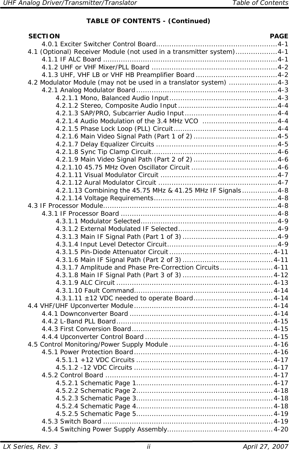 UHF Analog Driver/Transmitter/Translator   Table of Contents  LX Series, Rev. 3    April 27, 2007 iiTABLE OF CONTENTS - (Continued)              SECTION PAGE     4.0.1 Exciter Switcher Control Board.......................................................4-1  4.1 (Optional) Receiver Module (not used in a transmitter system)...................4-1     4.1.1 IF ALC Board ...............................................................................4-1     4.1.2 UHF or VHF Mixer/PLL Board .........................................................4-2     4.1.3 UHF, VHF LB or VHF HB Preamplifier Board.....................................4-2  4.2 Modulator Module (may not be used in a translator system) ......................4-3     4.2.1 Analog Modulator Board................................................................4-3     4.2.1.1 Mono, Balanced Audio Input.................................................4-3     4.2.1.2 Stereo, Composite Audio Input.............................................4-4     4.2.1.3 SAP/PRO, Subcarrier Audio Input..........................................4-4     4.2.1.4 Audio Modulation of the 3.4 MHz VCO  ..................................4-4     4.2.1.5 Phase Lock Loop (PLL) Circuit...............................................4-4     4.2.1.6 Main Video Signal Path (Part 1 of 2)......................................4-5     4.2.1.7 Delay Equalizer Circuits .......................................................4-5     4.2.1.8 Sync Tip Clamp Circuit.........................................................4-6     4.2.1.9 Main Video Signal Path (Part 2 of 2)......................................4-6     4.2.1.10 45.75 MHz Oven Oscillator Circuit .......................................4-6     4.2.1.11 Visual Modulator Circuit .....................................................4-7     4.2.1.12 Aural Modulator Circuit ......................................................4-7     4.2.1.13 Combining the 45.75 MHz &amp; 41.25 MHz IF Signals................4-8     4.2.1.14 Voltage Requirements........................................................4-8  4.3 IF Processor Module...............................................................................4-8     4.3.1 IF Processor Board .......................................................................4-8     4.3.1.1 Modulator Selected..............................................................4-9     4.3.1.2 External Modulated IF Selected.............................................4-9     4.3.1.3 Main IF Signal Path (Part 1 of 3)...........................................4-9     4.3.1.4 Input Level Detector Circuit..................................................4-9     4.3.1.5 Pin-Diode Attenuator Circuit...............................................4-11     4.3.1.6 Main IF Signal Path (Part 2 of 3).........................................4-11     4.3.1.7 Amplitude and Phase Pre-Correction Circuits........................4-11     4.3.1.8 Main IF Signal Path (Part 3 of 3).........................................4-12     4.3.1.9 ALC Circuit .......................................................................4-13     4.3.1.10 Fault Command...............................................................4-14     4.3.1.11 ±12 VDC needed to operate Board....................................4-14  4.4 VHF/UHF Upconverter Module...............................................................4-14     4.4.1 Downconverter Board .................................................................4-14     4.4.2 L-Band PLL Board.......................................................................4-15     4.4.3 First Conversion Board................................................................4-15     4.4.4 Upconverter Control Board ..........................................................4-15  4.5 Control Monitoring/Power Supply Module ...............................................4-16     4.5.1 Power Protection Board...............................................................4-16     4.5.1.1 +12 VDC Circuits ..............................................................4-17     4.5.1.2 -12 VDC Circuits ...............................................................4-17     4.5.2 Control Board ............................................................................4-17     4.5.2.1 Schematic Page 1..............................................................4-17     4.5.2.2 Schematic Page 2..............................................................4-18     4.5.2.3 Schematic Page 3..............................................................4-18     4.5.2.4 Schematic Page 4..............................................................4-18     4.5.2.5 Schematic Page 5..............................................................4-19     4.5.3 Switch Board .............................................................................4-19     4.5.4 Switching Power Supply Assembly................................................4-20 