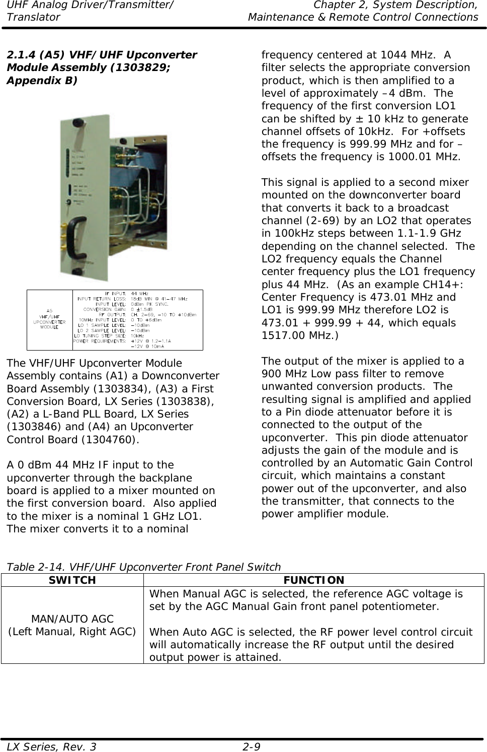 UHF Analog Driver/Transmitter/ Chapter 2, System Description, Translator Maintenance &amp; Remote Control Connections LX Series, Rev. 3 2-9  2.1.4 (A5) VHF/UHF Upconverter Module Assembly (1303829; Appendix B)     The VHF/UHF Upconverter Module Assembly contains (A1) a Downconverter Board Assembly (1303834), (A3) a First Conversion Board, LX Series (1303838), (A2) a L-Band PLL Board, LX Series (1303846) and (A4) an Upconverter Control Board (1304760).  A 0 dBm 44 MHz IF input to the upconverter through the backplane board is applied to a mixer mounted on the first conversion board.  Also applied to the mixer is a nominal 1 GHz LO1.  The mixer converts it to a nominal frequency centered at 1044 MHz.  A filter selects the appropriate conversion product, which is then amplified to a level of approximately –4 dBm.  The frequency of the first conversion LO1 can be shifted by ± 10 kHz to generate channel offsets of 10kHz.  For +offsets the frequency is 999.99 MHz and for –offsets the frequency is 1000.01 MHz.  This signal is applied to a second mixer mounted on the downconverter board that converts it back to a broadcast channel (2-69) by an LO2 that operates in 100kHz steps between 1.1-1.9 GHz depending on the channel selected.  The LO2 frequency equals the Channel center frequency plus the LO1 frequency plus 44 MHz.  (As an example CH14+: Center Frequency is 473.01 MHz and LO1 is 999.99 MHz therefore LO2 is 473.01 + 999.99 + 44, which equals 1517.00 MHz.)  The output of the mixer is applied to a 900 MHz Low pass filter to remove unwanted conversion products.  The resulting signal is amplified and applied to a Pin diode attenuator before it is connected to the output of the upconverter.  This pin diode attenuator adjusts the gain of the module and is controlled by an Automatic Gain Control circuit, which maintains a constant power out of the upconverter, and also the transmitter, that connects to the power amplifier module.   Table 2-14. VHF/UHF Upconverter Front Panel Switch SWITCH FUNCTION MAN/AUTO AGC (Left Manual, Right AGC) When Manual AGC is selected, the reference AGC voltage is set by the AGC Manual Gain front panel potentiometer.   When Auto AGC is selected, the RF power level control circuit will automatically increase the RF output until the desired output power is attained. 
