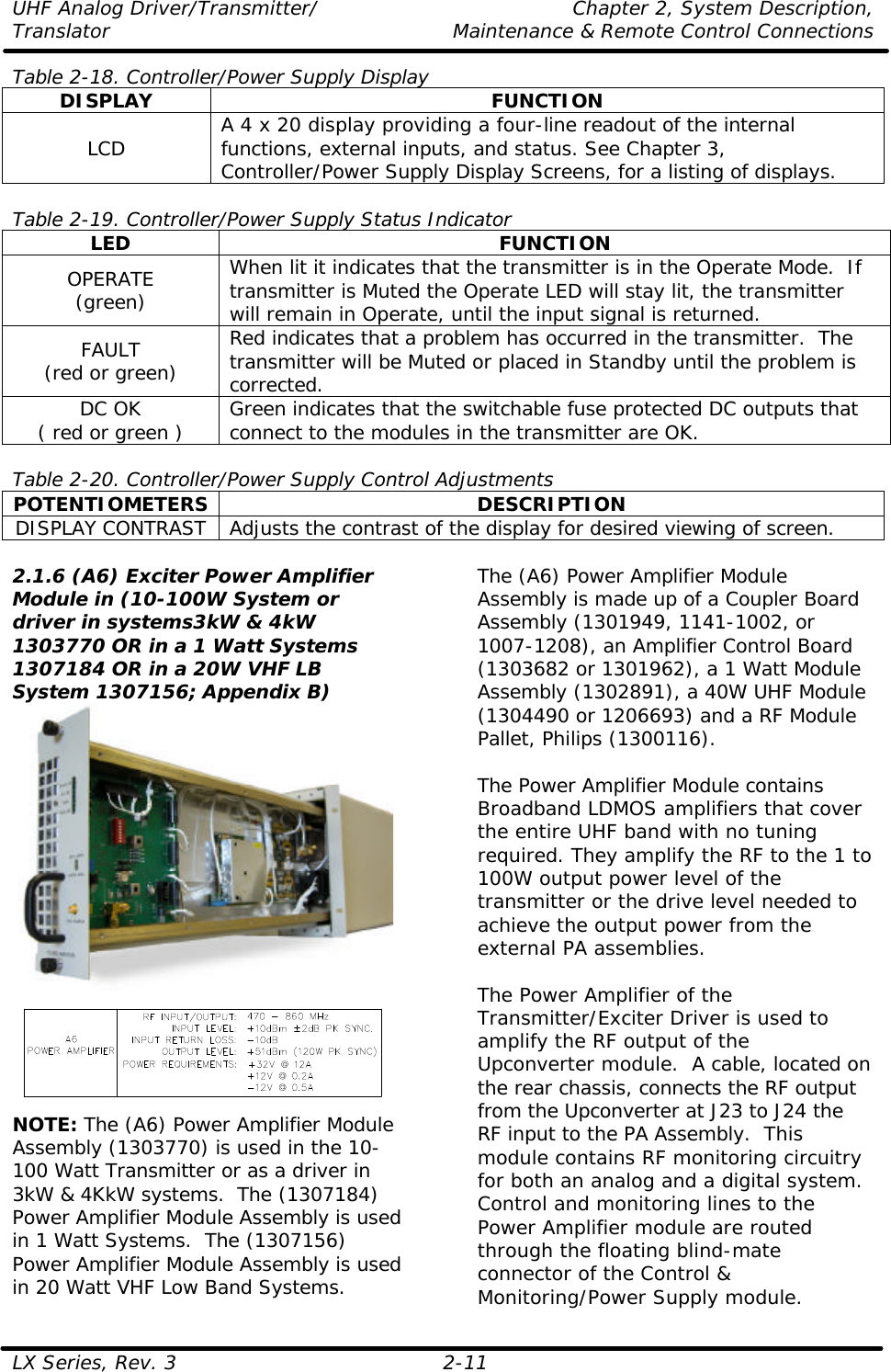 UHF Analog Driver/Transmitter/ Chapter 2, System Description, Translator Maintenance &amp; Remote Control Connections LX Series, Rev. 3 2-11 Table 2-18. Controller/Power Supply Display DISPLAY FUNCTION LCD A 4 x 20 display providing a four-line readout of the internal functions, external inputs, and status. See Chapter 3, Controller/Power Supply Display Screens, for a listing of displays.  Table 2-19. Controller/Power Supply Status Indicator LED FUNCTION OPERATE (green) When lit it indicates that the transmitter is in the Operate Mode.  If transmitter is Muted the Operate LED will stay lit, the transmitter will remain in Operate, until the input signal is returned. FAULT (red or green) Red indicates that a problem has occurred in the transmitter.  The transmitter will be Muted or placed in Standby until the problem is corrected. DC OK ( red or green ) Green indicates that the switchable fuse protected DC outputs that connect to the modules in the transmitter are OK.  Table 2-20. Controller/Power Supply Control Adjustments POTENTIOMETERS DESCRIPTION DISPLAY CONTRAST Adjusts the contrast of the display for desired viewing of screen.  2.1.6 (A6) Exciter Power Amplifier Module in (10-100W System or driver in systems3kW &amp; 4kW 1303770 OR in a 1 Watt Systems 1307184 OR in a 20W VHF LB System 1307156; Appendix B)  NOTE: The (A6) Power Amplifier Module Assembly (1303770) is used in the 10-100 Watt Transmitter or as a driver in 3kW &amp; 4KkW systems.  The (1307184) Power Amplifier Module Assembly is used in 1 Watt Systems.  The (1307156) Power Amplifier Module Assembly is used in 20 Watt VHF Low Band Systems.  The (A6) Power Amplifier Module Assembly is made up of a Coupler Board Assembly (1301949, 1141-1002, or 1007-1208), an Amplifier Control Board (1303682 or 1301962), a 1 Watt Module Assembly (1302891), a 40W UHF Module (1304490 or 1206693) and a RF Module Pallet, Philips (1300116).  The Power Amplifier Module contains Broadband LDMOS amplifiers that cover the entire UHF band with no tuning required. They amplify the RF to the 1 to 100W output power level of the transmitter or the drive level needed to achieve the output power from the external PA assemblies.  The Power Amplifier of the Transmitter/Exciter Driver is used to amplify the RF output of the Upconverter module.  A cable, located on the rear chassis, connects the RF output from the Upconverter at J23 to J24 the RF input to the PA Assembly.  This module contains RF monitoring circuitry for both an analog and a digital system.  Control and monitoring lines to the Power Amplifier module are routed through the floating blind-mate connector of the Control &amp; Monitoring/Power Supply module.  