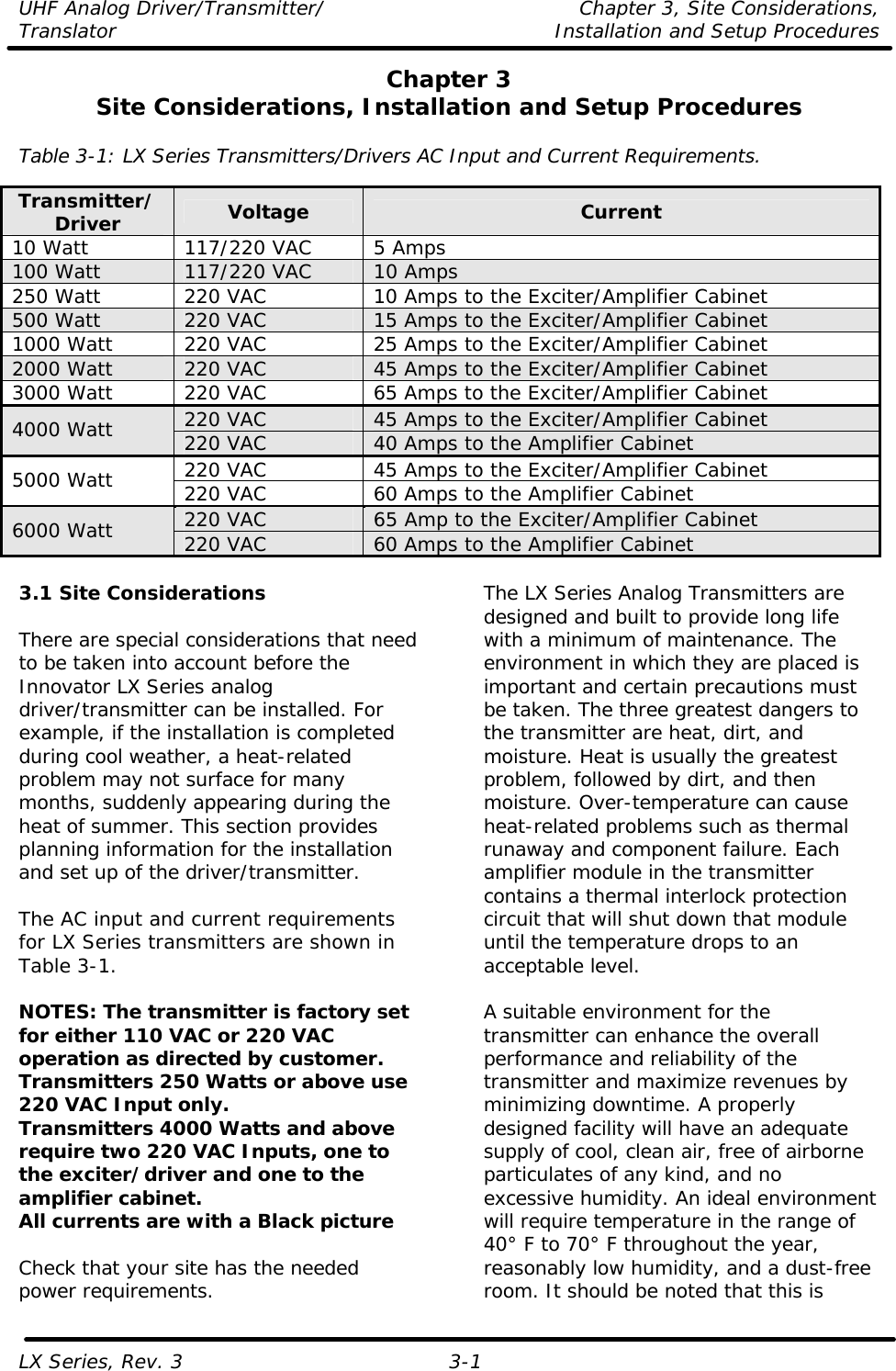 UHF Analog Driver/Transmitter/ Chapter 3, Site Considerations,  Translator Installation and Setup Procedures LX Series, Rev. 3 3-1 Chapter 3 Site Considerations, Installation and Setup Procedures  Table 3-1: LX Series Transmitters/Drivers AC Input and Current Requirements.  Transmitter/Driver Voltage Current 10 Watt 117/220 VAC 5 Amps 100 Watt 117/220 VAC 10 Amps 250 Watt 220 VAC 10 Amps to the Exciter/Amplifier Cabinet 500 Watt 220 VAC 15 Amps to the Exciter/Amplifier Cabinet 1000 Watt 220 VAC 25 Amps to the Exciter/Amplifier Cabinet 2000 Watt 220 VAC 45 Amps to the Exciter/Amplifier Cabinet 3000 Watt 220 VAC 65 Amps to the Exciter/Amplifier Cabinet 220 VAC 45 Amps to the Exciter/Amplifier Cabinet 4000 Watt 220 VAC 40 Amps to the Amplifier Cabinet 220 VAC 45 Amps to the Exciter/Amplifier Cabinet 5000 Watt 220 VAC 60 Amps to the Amplifier Cabinet 220 VAC 65 Amp to the Exciter/Amplifier Cabinet 6000 Watt 220 VAC 60 Amps to the Amplifier Cabinet  3.1 Site Considerations  There are special considerations that need to be taken into account before the Innovator LX Series analog driver/transmitter can be installed. For example, if the installation is completed during cool weather, a heat-related problem may not surface for many months, suddenly appearing during the heat of summer. This section provides planning information for the installation and set up of the driver/transmitter.  The AC input and current requirements for LX Series transmitters are shown in Table 3-1.  NOTES: The transmitter is factory set for either 110 VAC or 220 VAC operation as directed by customer.  Transmitters 250 Watts or above use 220 VAC Input only. Transmitters 4000 Watts and above require two 220 VAC Inputs, one to the exciter/driver and one to the amplifier cabinet. All currents are with a Black picture  Check that your site has the needed power requirements. The LX Series Analog Transmitters are designed and built to provide long life with a minimum of maintenance. The environment in which they are placed is important and certain precautions must be taken. The three greatest dangers to the transmitter are heat, dirt, and moisture. Heat is usually the greatest problem, followed by dirt, and then moisture. Over-temperature can cause heat-related problems such as thermal runaway and component failure. Each amplifier module in the transmitter contains a thermal interlock protection circuit that will shut down that module until the temperature drops to an acceptable level.  A suitable environment for the transmitter can enhance the overall performance and reliability of the transmitter and maximize revenues by minimizing downtime. A properly designed facility will have an adequate supply of cool, clean air, free of airborne particulates of any kind, and no excessive humidity. An ideal environment will require temperature in the range of 40° F to 70° F throughout the year, reasonably low humidity, and a dust-free room. It should be noted that this is 