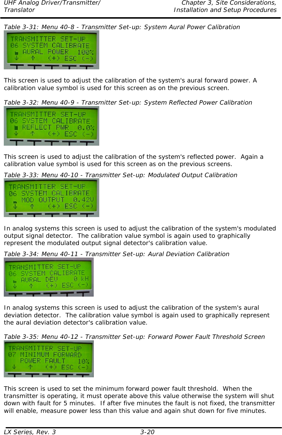 UHF Analog Driver/Transmitter/ Chapter 3, Site Considerations,  Translator Installation and Setup Procedures LX Series, Rev. 3 3-20 Table 3-31: Menu 40-8 - Transmitter Set-up: System Aural Power Calibration   This screen is used to adjust the calibration of the system&apos;s aural forward power. A calibration value symbol is used for this screen as on the previous screen.  Table 3-32: Menu 40-9 - Transmitter Set-up: System Reflected Power Calibration   This screen is used to adjust the calibration of the system&apos;s reflected power.  Again a calibration value symbol is used for this screen as on the previous screens. Table 3-33: Menu 40-10 - Transmitter Set-up: Modulated Output Calibration   In analog systems this screen is used to adjust the calibration of the system&apos;s modulated output signal detector.  The calibration value symbol is again used to graphically represent the modulated output signal detector&apos;s calibration value. Table 3-34: Menu 40-11 - Transmitter Set-up: Aural Deviation Calibration   In analog systems this screen is used to adjust the calibration of the system&apos;s aural deviation detector.  The calibration value symbol is again used to graphically represent the aural deviation detector&apos;s calibration value.  Table 3-35: Menu 40-12 - Transmitter Set-up: Forward Power Fault Threshold Screen   This screen is used to set the minimum forward power fault threshold.  When the transmitter is operating, it must operate above this value otherwise the system will shut down with fault for 5 minutes.  If after five minutes the fault is not fixed, the transmitter will enable, measure power less than this value and again shut down for five minutes. 